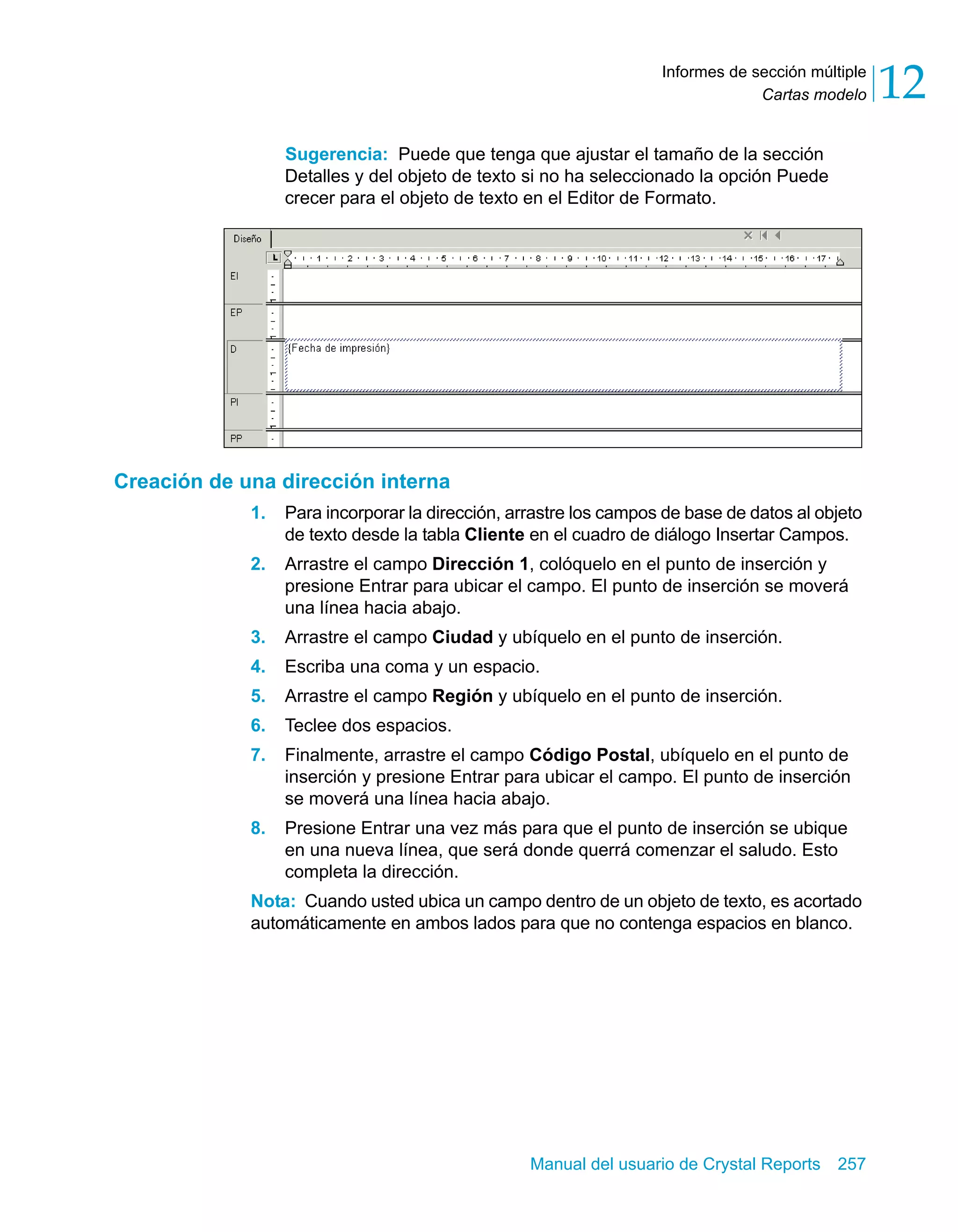 Cartas modelo 12 
Informes de sección múltiple 
Sugerencia: Puede que tenga que ajustar el tamaño de la sección 
Detalles y del objeto de texto si no ha seleccionado la opción Puede 
crecer para el objeto de texto en el Editor de Formato. 
Manual del usuario de Crystal Reports 257 
Creación de una dirección interna 
1. Para incorporar la dirección, arrastre los campos de base de datos al objeto 
de texto desde la tabla Cliente en el cuadro de diálogo Insertar Campos. 
2. Arrastre el campo Dirección 1, colóquelo en el punto de inserción y 
presione Entrar para ubicar el campo. El punto de inserción se moverá 
una línea hacia abajo. 
3. Arrastre el campo Ciudad y ubíquelo en el punto de inserción. 
4. Escriba una coma y un espacio. 
5. Arrastre el campo Región y ubíquelo en el punto de inserción. 
6. Teclee dos espacios. 
7. Finalmente, arrastre el campo Código Postal, ubíquelo en el punto de 
inserción y presione Entrar para ubicar el campo. El punto de inserción 
se moverá una línea hacia abajo. 
8. Presione Entrar una vez más para que el punto de inserción se ubique 
en una nueva línea, que será donde querrá comenzar el saludo. Esto 
completa la dirección. 
Nota: Cuando usted ubica un campo dentro de un objeto de texto, es acortado 
automáticamente en ambos lados para que no contenga espacios en blanco. 
 