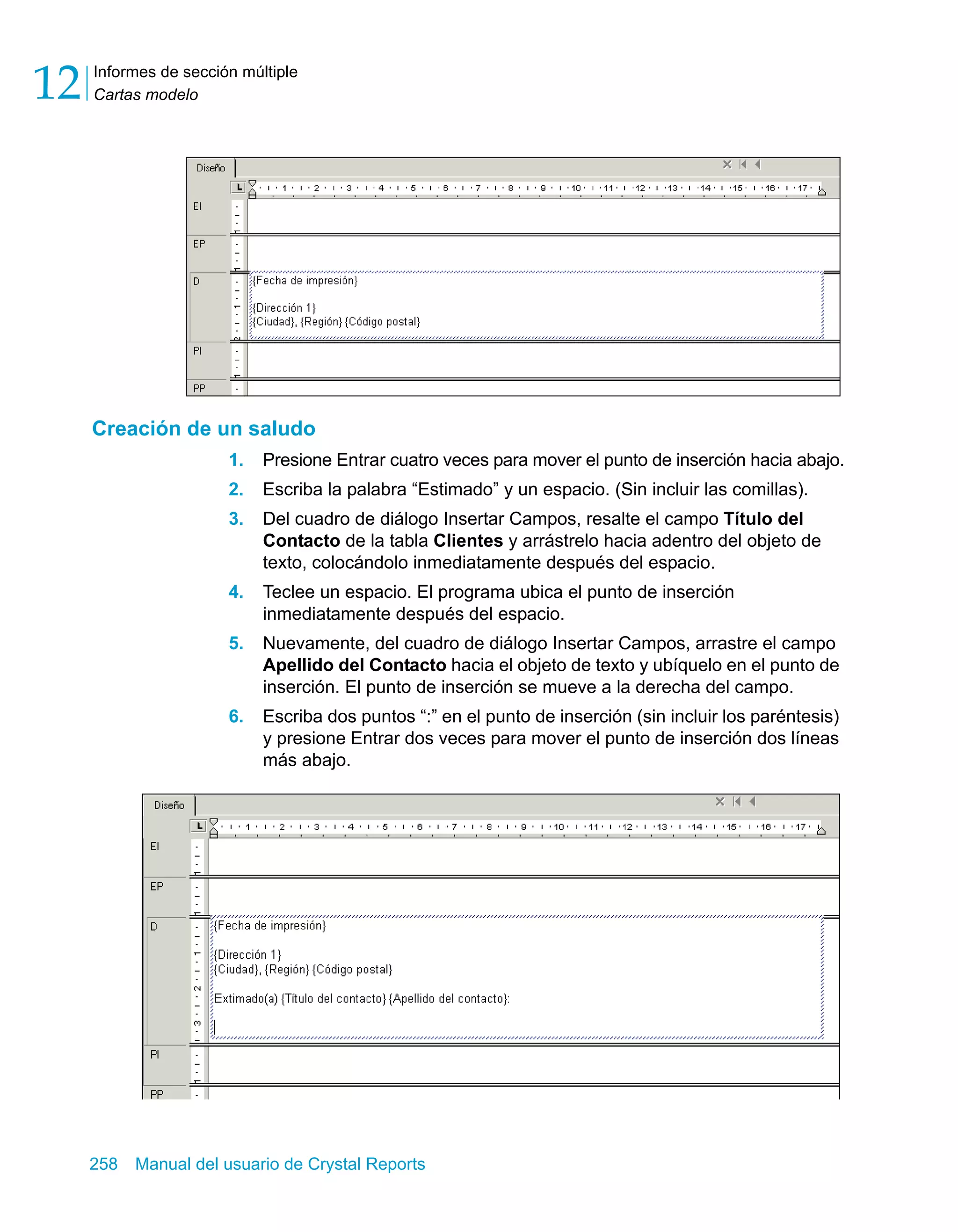 Informes de sección múltiple 
Cartas modelo 12 
Creación de un saludo 
1. Presione Entrar cuatro veces para mover el punto de inserción hacia abajo. 
2. Escriba la palabra “Estimado” y un espacio. (Sin incluir las comillas). 
3. Del cuadro de diálogo Insertar Campos, resalte el campo Título del 
Contacto de la tabla Clientes y arrástrelo hacia adentro del objeto de 
texto, colocándolo inmediatamente después del espacio. 
4. Teclee un espacio. El programa ubica el punto de inserción 
inmediatamente después del espacio. 
5. Nuevamente, del cuadro de diálogo Insertar Campos, arrastre el campo 
Apellido del Contacto hacia el objeto de texto y ubíquelo en el punto de 
inserción. El punto de inserción se mueve a la derecha del campo. 
6. Escriba dos puntos “:” en el punto de inserción (sin incluir los paréntesis) 
y presione Entrar dos veces para mover el punto de inserción dos líneas 
más abajo. 
258 Manual del usuario de Crystal Reports 
 