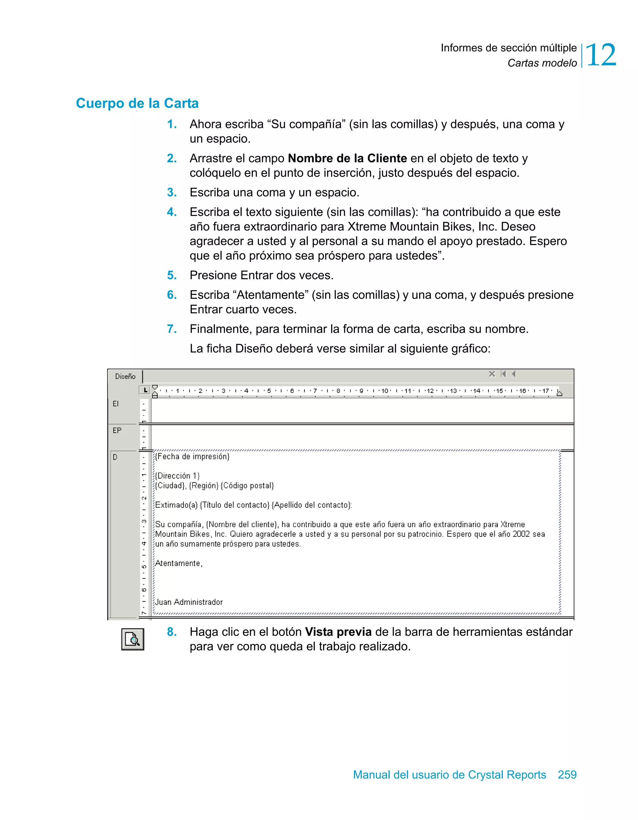 Cartas modelo 12 
Informes de sección múltiple 
Manual del usuario de Crystal Reports 259 
Cuerpo de la Carta 
1. Ahora escriba “Su compañía” (sin las comillas) y después, una coma y 
un espacio. 
2. Arrastre el campo Nombre de la Cliente en el objeto de texto y 
colóquelo en el punto de inserción, justo después del espacio. 
3. Escriba una coma y un espacio. 
4. Escriba el texto siguiente (sin las comillas): “ha contribuido a que este 
año fuera extraordinario para Xtreme Mountain Bikes, Inc. Deseo 
agradecer a usted y al personal a su mando el apoyo prestado. Espero 
que el año próximo sea próspero para ustedes”. 
5. Presione Entrar dos veces. 
6. Escriba “Atentamente” (sin las comillas) y una coma, y después presione 
Entrar cuarto veces. 
7. Finalmente, para terminar la forma de carta, escriba su nombre. 
La ficha Diseño deberá verse similar al siguiente gráfico: 
8. Haga clic en el botón Vista previa de la barra de herramientas estándar 
para ver como queda el trabajo realizado. 
 