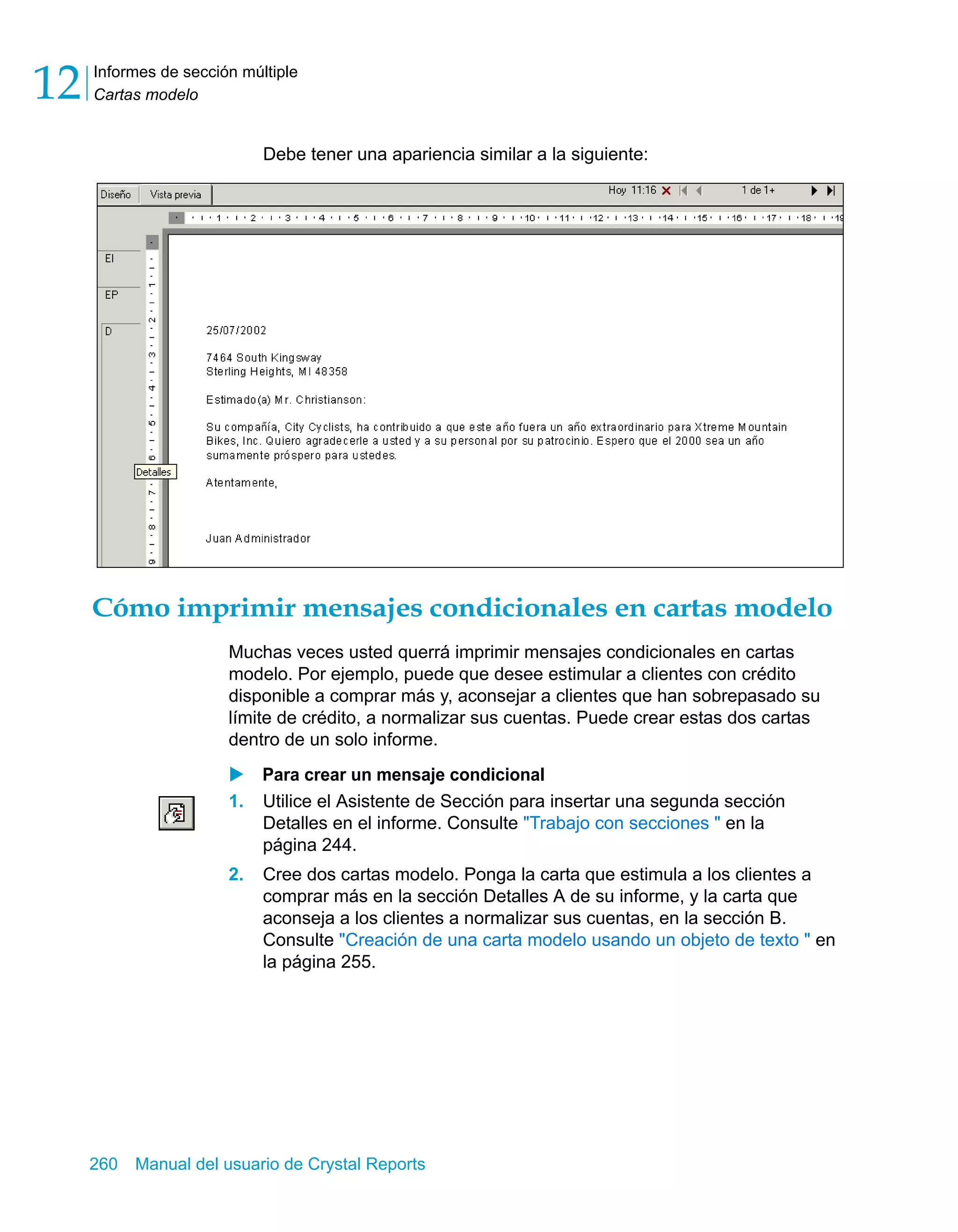 Informes de sección múltiple 
Cartas modelo 12 
Debe tener una apariencia similar a la siguiente: 
Cómo imprimir mensajes condicionales en cartas modelo 
Muchas veces usted querrá imprimir mensajes condicionales en cartas 
modelo. Por ejemplo, puede que desee estimular a clientes con crédito 
disponible a comprar más y, aconsejar a clientes que han sobrepasado su 
límite de crédito, a normalizar sus cuentas. Puede crear estas dos cartas 
dentro de un solo informe. 
X Para crear un mensaje condicional 
1. Utilice el Asistente de Sección para insertar una segunda sección 
Detalles en el informe. Consulte "Trabajo con secciones " en la 
página 244. 
2. Cree dos cartas modelo. Ponga la carta que estimula a los clientes a 
comprar más en la sección Detalles A de su informe, y la carta que 
aconseja a los clientes a normalizar sus cuentas, en la sección B. 
Consulte "Creación de una carta modelo usando un objeto de texto " en 
la página 255. 
260 Manual del usuario de Crystal Reports 
 
