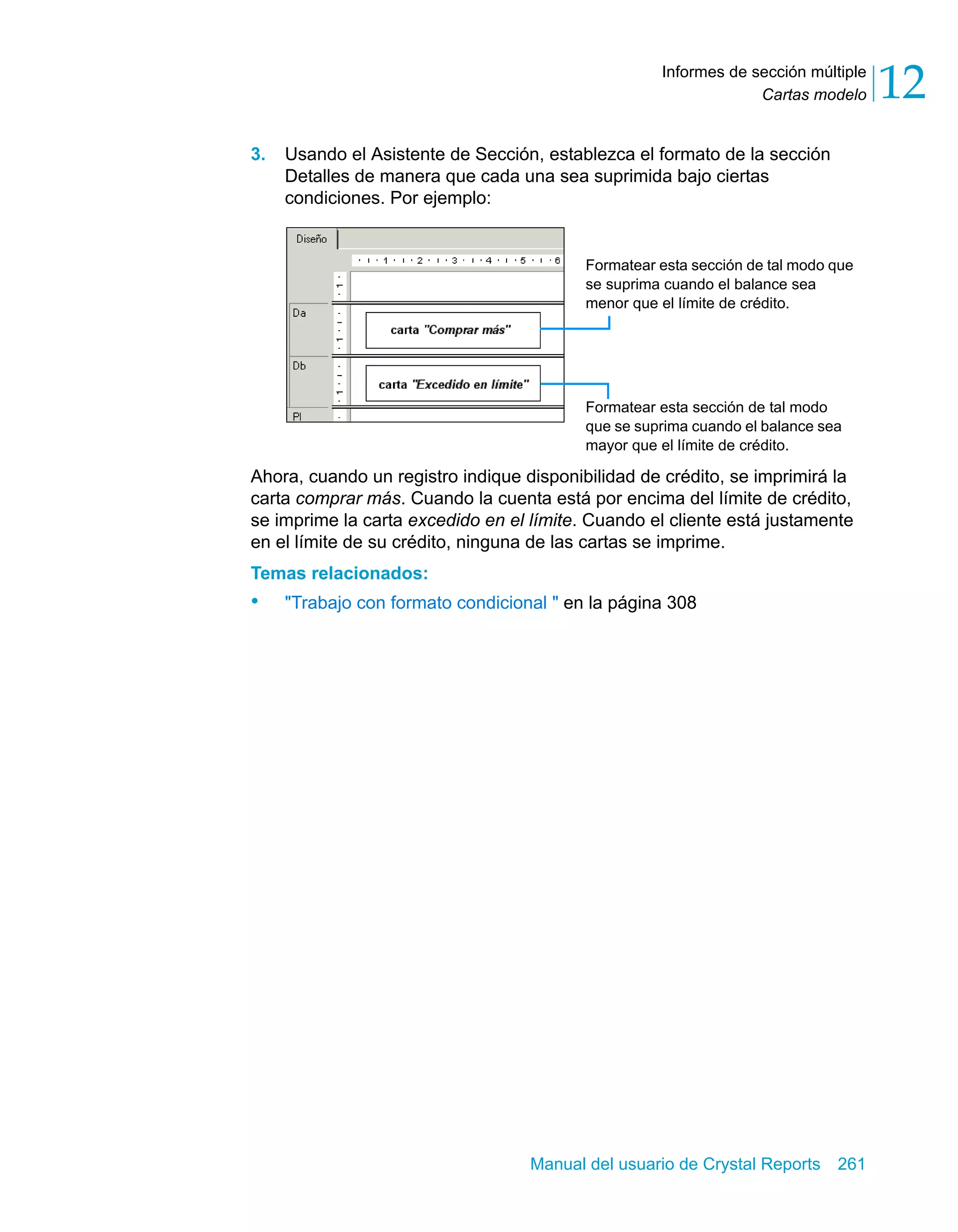 Cartas modelo 12 
Informes de sección múltiple 
3. Usando el Asistente de Sección, establezca el formato de la sección 
Detalles de manera que cada una sea suprimida bajo ciertas 
condiciones. Por ejemplo: 
Formatear esta sección de tal modo que 
se suprima cuando el balance sea 
menor que el límite de crédito. 
Formatear esta sección de tal modo 
que se suprima cuando el balance sea 
mayor que el límite de crédito. 
Ahora, cuando un registro indique disponibilidad de crédito, se imprimirá la 
carta comprar más. Cuando la cuenta está por encima del límite de crédito, 
se imprime la carta excedido en el límite. Cuando el cliente está justamente 
en el límite de su crédito, ninguna de las cartas se imprime. 
Temas relacionados: 
• "Trabajo con formato condicional " en la página 308 
Manual del usuario de Crystal Reports 261 
 