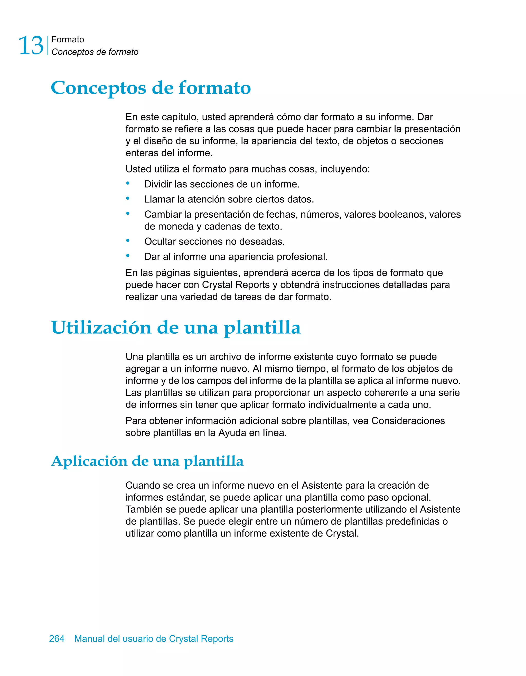 Formato 
Conceptos de formato 13 
Conceptos de formato 
En este capítulo, usted aprenderá cómo dar formato a su informe. Dar 
formato se refiere a las cosas que puede hacer para cambiar la presentación 
y el diseño de su informe, la apariencia del texto, de objetos o secciones 
enteras del informe. 
Usted utiliza el formato para muchas cosas, incluyendo: 
• Dividir las secciones de un informe. 
• Llamar la atención sobre ciertos datos. 
• Cambiar la presentación de fechas, números, valores booleanos, valores 
de moneda y cadenas de texto. 
• Ocultar secciones no deseadas. 
• Dar al informe una apariencia profesional. 
En las páginas siguientes, aprenderá acerca de los tipos de formato que 
puede hacer con Crystal Reports y obtendrá instrucciones detalladas para 
realizar una variedad de tareas de dar formato. 
Utilización de una plantilla 
Una plantilla es un archivo de informe existente cuyo formato se puede 
agregar a un informe nuevo. Al mismo tiempo, el formato de los objetos de 
informe y de los campos del informe de la plantilla se aplica al informe nuevo. 
Las plantillas se utilizan para proporcionar un aspecto coherente a una serie 
de informes sin tener que aplicar formato individualmente a cada uno. 
Para obtener información adicional sobre plantillas, vea Consideraciones 
sobre plantillas en la Ayuda en línea. 
Aplicación de una plantilla 
Cuando se crea un informe nuevo en el Asistente para la creación de 
informes estándar, se puede aplicar una plantilla como paso opcional. 
También se puede aplicar una plantilla posteriormente utilizando el Asistente 
de plantillas. Se puede elegir entre un número de plantillas predefinidas o 
utilizar como plantilla un informe existente de Crystal. 
264 Manual del usuario de Crystal Reports 
 