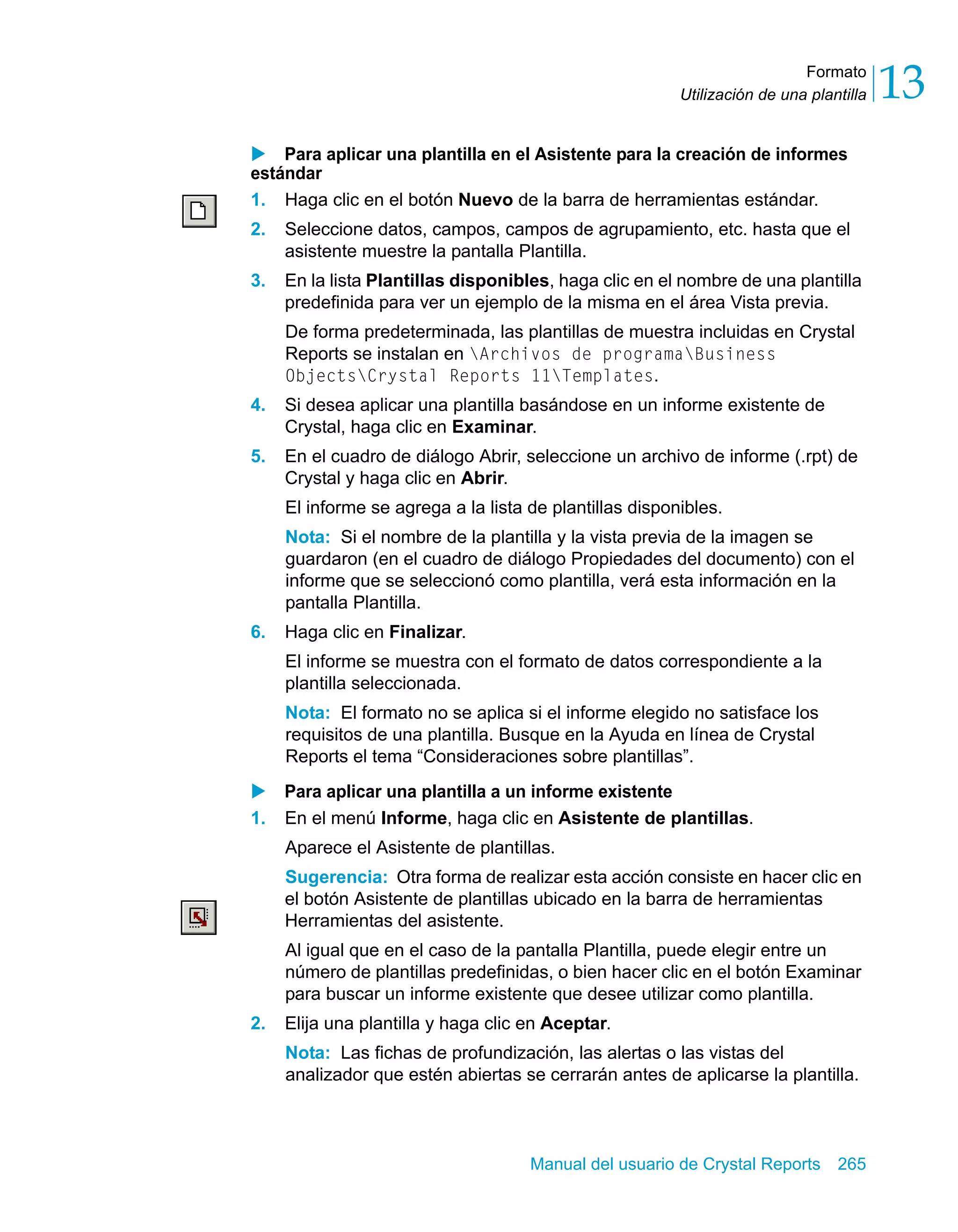 Formato 
13 
Utilización de una plantilla X Para aplicar una plantilla en el Asistente para la creación de informes 
estándar 
1. Haga clic en el botón Nuevo de la barra de herramientas estándar. 
2. Seleccione datos, campos, campos de agrupamiento, etc. hasta que el 
asistente muestre la pantalla Plantilla. 
3. En la lista Plantillas disponibles, haga clic en el nombre de una plantilla 
predefinida para ver un ejemplo de la misma en el área Vista previa. 
De forma predeterminada, las plantillas de muestra incluidas en Crystal 
Reports se instalan en Archivos de programaBusiness 
ObjectsCrystal Reports 11Templates. 
4. Si desea aplicar una plantilla basándose en un informe existente de 
Crystal, haga clic en Examinar. 
5. En el cuadro de diálogo Abrir, seleccione un archivo de informe (.rpt) de 
Crystal y haga clic en Abrir. 
El informe se agrega a la lista de plantillas disponibles. 
Nota: Si el nombre de la plantilla y la vista previa de la imagen se 
guardaron (en el cuadro de diálogo Propiedades del documento) con el 
informe que se seleccionó como plantilla, verá esta información en la 
pantalla Plantilla. 
Manual del usuario de Crystal Reports 265 
6. Haga clic en Finalizar. 
El informe se muestra con el formato de datos correspondiente a la 
plantilla seleccionada. 
Nota: El formato no se aplica si el informe elegido no satisface los 
requisitos de una plantilla. Busque en la Ayuda en línea de Crystal 
Reports el tema “Consideraciones sobre plantillas”. 
X Para aplicar una plantilla a un informe existente 
1. En el menú Informe, haga clic en Asistente de plantillas. 
Aparece el Asistente de plantillas. 
Sugerencia: Otra forma de realizar esta acción consiste en hacer clic en 
el botón Asistente de plantillas ubicado en la barra de herramientas 
Herramientas del asistente. 
Al igual que en el caso de la pantalla Plantilla, puede elegir entre un 
número de plantillas predefinidas, o bien hacer clic en el botón Examinar 
para buscar un informe existente que desee utilizar como plantilla. 
2. Elija una plantilla y haga clic en Aceptar. 
Nota: Las fichas de profundización, las alertas o las vistas del 
analizador que estén abiertas se cerrarán antes de aplicarse la plantilla. 
 