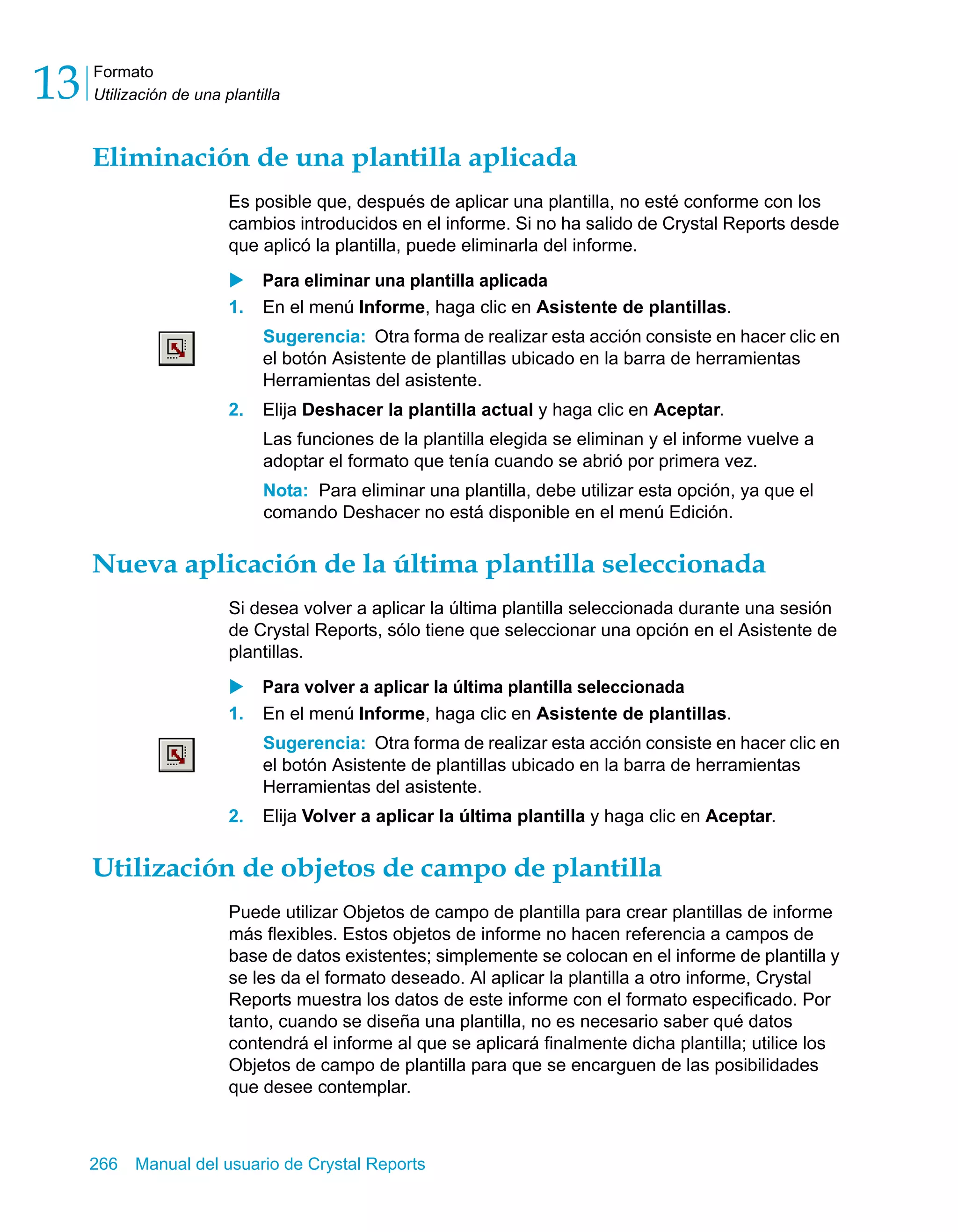Formato 
Utilización de una plantilla 13 
Eliminación de una plantilla aplicada 
Es posible que, después de aplicar una plantilla, no esté conforme con los 
cambios introducidos en el informe. Si no ha salido de Crystal Reports desde 
que aplicó la plantilla, puede eliminarla del informe. 
X Para eliminar una plantilla aplicada 
1. En el menú Informe, haga clic en Asistente de plantillas. 
Sugerencia: Otra forma de realizar esta acción consiste en hacer clic en 
el botón Asistente de plantillas ubicado en la barra de herramientas 
Herramientas del asistente. 
2. Elija Deshacer la plantilla actual y haga clic en Aceptar. 
Las funciones de la plantilla elegida se eliminan y el informe vuelve a 
adoptar el formato que tenía cuando se abrió por primera vez. 
Nota: Para eliminar una plantilla, debe utilizar esta opción, ya que el 
comando Deshacer no está disponible en el menú Edición. 
Nueva aplicación de la última plantilla seleccionada 
Si desea volver a aplicar la última plantilla seleccionada durante una sesión 
de Crystal Reports, sólo tiene que seleccionar una opción en el Asistente de 
plantillas. 
X Para volver a aplicar la última plantilla seleccionada 
1. En el menú Informe, haga clic en Asistente de plantillas. 
Sugerencia: Otra forma de realizar esta acción consiste en hacer clic en 
el botón Asistente de plantillas ubicado en la barra de herramientas 
Herramientas del asistente. 
2. Elija Volver a aplicar la última plantilla y haga clic en Aceptar. 
Utilización de objetos de campo de plantilla 
Puede utilizar Objetos de campo de plantilla para crear plantillas de informe 
más flexibles. Estos objetos de informe no hacen referencia a campos de 
base de datos existentes; simplemente se colocan en el informe de plantilla y 
se les da el formato deseado. Al aplicar la plantilla a otro informe, Crystal 
Reports muestra los datos de este informe con el formato especificado. Por 
tanto, cuando se diseña una plantilla, no es necesario saber qué datos 
contendrá el informe al que se aplicará finalmente dicha plantilla; utilice los 
Objetos de campo de plantilla para que se encarguen de las posibilidades 
que desee contemplar. 
266 Manual del usuario de Crystal Reports 
 