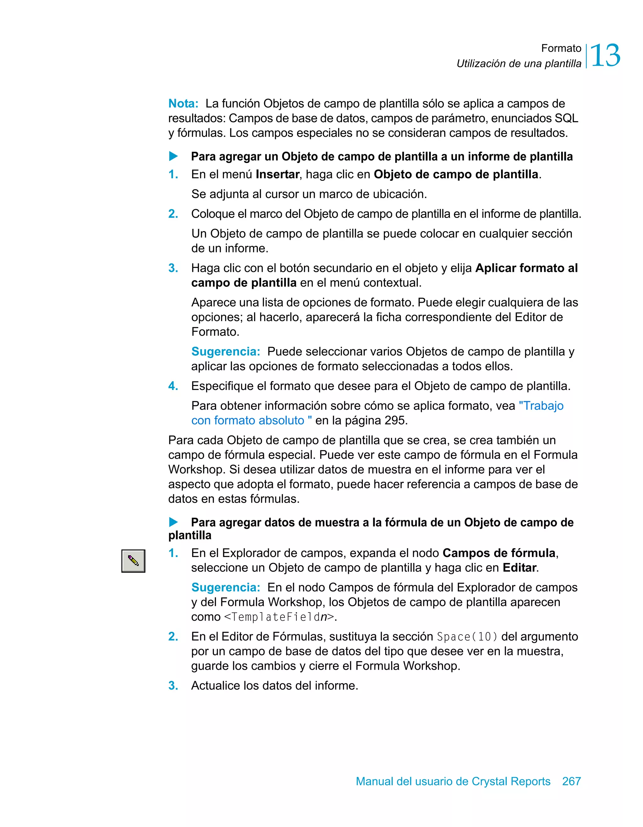 Formato 
13 
Utilización de una plantilla Nota: La función Objetos de campo de plantilla sólo se aplica a campos de 
resultados: Campos de base de datos, campos de parámetro, enunciados SQL 
y fórmulas. Los campos especiales no se consideran campos de resultados. 
X Para agregar un Objeto de campo de plantilla a un informe de plantilla 
1. En el menú Insertar, haga clic en Objeto de campo de plantilla. 
Se adjunta al cursor un marco de ubicación. 
2. Coloque el marco del Objeto de campo de plantilla en el informe de plantilla. 
Un Objeto de campo de plantilla se puede colocar en cualquier sección 
de un informe. 
3. Haga clic con el botón secundario en el objeto y elija Aplicar formato al 
campo de plantilla en el menú contextual. 
Aparece una lista de opciones de formato. Puede elegir cualquiera de las 
opciones; al hacerlo, aparecerá la ficha correspondiente del Editor de 
Formato. 
Sugerencia: Puede seleccionar varios Objetos de campo de plantilla y 
aplicar las opciones de formato seleccionadas a todos ellos. 
4. Especifique el formato que desee para el Objeto de campo de plantilla. 
Para obtener información sobre cómo se aplica formato, vea "Trabajo 
con formato absoluto " en la página 295. 
Para cada Objeto de campo de plantilla que se crea, se crea también un 
campo de fórmula especial. Puede ver este campo de fórmula en el Formula 
Workshop. Si desea utilizar datos de muestra en el informe para ver el 
aspecto que adopta el formato, puede hacer referencia a campos de base de 
datos en estas fórmulas. 
X Para agregar datos de muestra a la fórmula de un Objeto de campo de 
plantilla 
1. En el Explorador de campos, expanda el nodo Campos de fórmula, 
seleccione un Objeto de campo de plantilla y haga clic en Editar. 
Sugerencia: En el nodo Campos de fórmula del Explorador de campos 
y del Formula Workshop, los Objetos de campo de plantilla aparecen 
como <TemplateFieldn>. 
2. En el Editor de Fórmulas, sustituya la sección Space(10) del argumento 
por un campo de base de datos del tipo que desee ver en la muestra, 
guarde los cambios y cierre el Formula Workshop. 
3. Actualice los datos del informe. 
Manual del usuario de Crystal Reports 267 
 