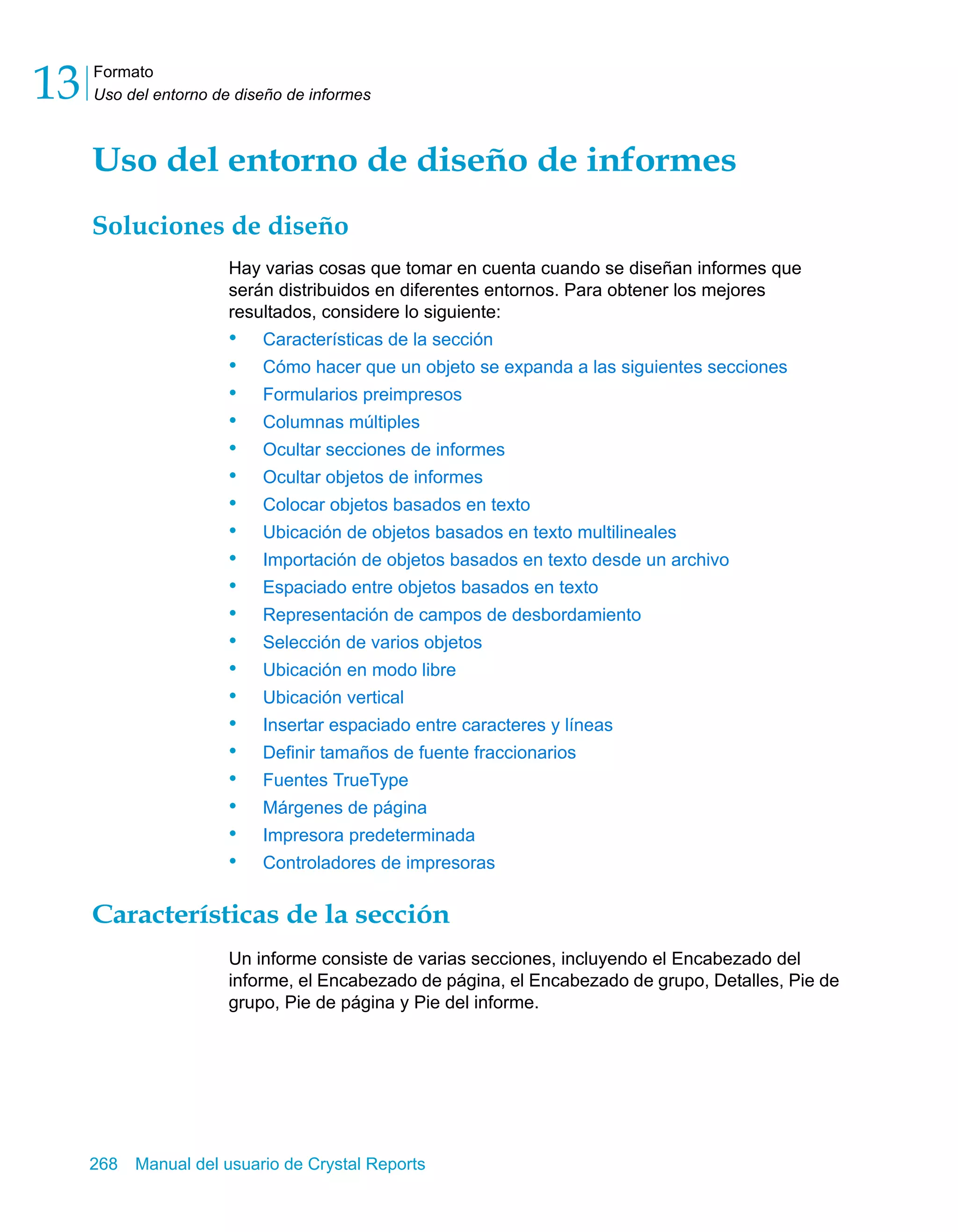 Formato 
Uso del entorno de diseño de informes 13 
Uso del entorno de diseño de informes 
Soluciones de diseño 
Hay varias cosas que tomar en cuenta cuando se diseñan informes que 
serán distribuidos en diferentes entornos. Para obtener los mejores 
resultados, considere lo siguiente: 
• Características de la sección 
• Cómo hacer que un objeto se expanda a las siguientes secciones 
• Formularios preimpresos 
• Columnas múltiples 
• Ocultar secciones de informes 
• Ocultar objetos de informes 
• Colocar objetos basados en texto 
• Ubicación de objetos basados en texto multilineales 
• Importación de objetos basados en texto desde un archivo 
• Espaciado entre objetos basados en texto 
• Representación de campos de desbordamiento 
• Selección de varios objetos 
• Ubicación en modo libre 
• Ubicación vertical 
• Insertar espaciado entre caracteres y líneas 
• Definir tamaños de fuente fraccionarios 
• Fuentes TrueType 
• Márgenes de página 
• Impresora predeterminada 
• Controladores de impresoras 
Características de la sección 
Un informe consiste de varias secciones, incluyendo el Encabezado del 
informe, el Encabezado de página, el Encabezado de grupo, Detalles, Pie de 
grupo, Pie de página y Pie del informe. 
268 Manual del usuario de Crystal Reports 
 