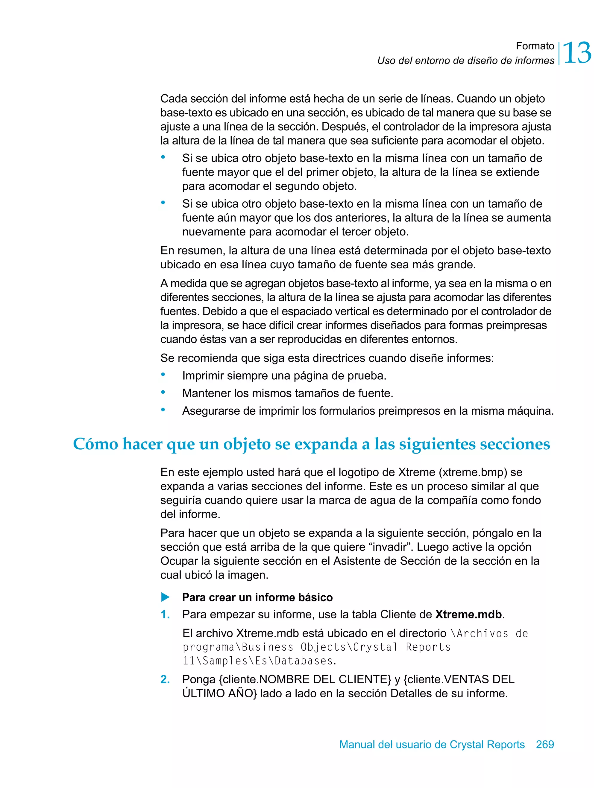 Formato 
13 
Uso del entorno de diseño de informes Cada sección del informe está hecha de un serie de líneas. Cuando un objeto 
base-texto es ubicado en una sección, es ubicado de tal manera que su base se 
ajuste a una línea de la sección. Después, el controlador de la impresora ajusta 
la altura de la línea de tal manera que sea suficiente para acomodar el objeto. 
• Si se ubica otro objeto base-texto en la misma línea con un tamaño de 
fuente mayor que el del primer objeto, la altura de la línea se extiende 
para acomodar el segundo objeto. 
• Si se ubica otro objeto base-texto en la misma línea con un tamaño de 
fuente aún mayor que los dos anteriores, la altura de la línea se aumenta 
nuevamente para acomodar el tercer objeto. 
En resumen, la altura de una línea está determinada por el objeto base-texto 
ubicado en esa línea cuyo tamaño de fuente sea más grande. 
A medida que se agregan objetos base-texto al informe, ya sea en la misma o en 
diferentes secciones, la altura de la línea se ajusta para acomodar las diferentes 
fuentes. Debido a que el espaciado vertical es determinado por el controlador de 
la impresora, se hace difícil crear informes diseñados para formas preimpresas 
cuando éstas van a ser reproducidas en diferentes entornos. 
Se recomienda que siga esta directrices cuando diseñe informes: 
• Imprimir siempre una página de prueba. 
• Mantener los mismos tamaños de fuente. 
• Asegurarse de imprimir los formularios preimpresos en la misma máquina. 
Cómo hacer que un objeto se expanda a las siguientes secciones 
En este ejemplo usted hará que el logotipo de Xtreme (xtreme.bmp) se 
expanda a varias secciones del informe. Este es un proceso similar al que 
seguiría cuando quiere usar la marca de agua de la compañía como fondo 
del informe. 
Para hacer que un objeto se expanda a la siguiente sección, póngalo en la 
sección que está arriba de la que quiere “invadir”. Luego active la opción 
Ocupar la siguiente sección en el Asistente de Sección de la sección en la 
cual ubicó la imagen. 
X Para crear un informe básico 
1. Para empezar su informe, use la tabla Cliente de Xtreme.mdb. 
El archivo Xtreme.mdb está ubicado en el directorio Archivos de 
programaBusiness ObjectsCrystal Reports 
11SamplesEsDatabases. 
2. Ponga {cliente.NOMBRE DEL CLIENTE} y {cliente.VENTAS DEL 
ÚLTIMO AÑO} lado a lado en la sección Detalles de su informe. 
Manual del usuario de Crystal Reports 269 
 