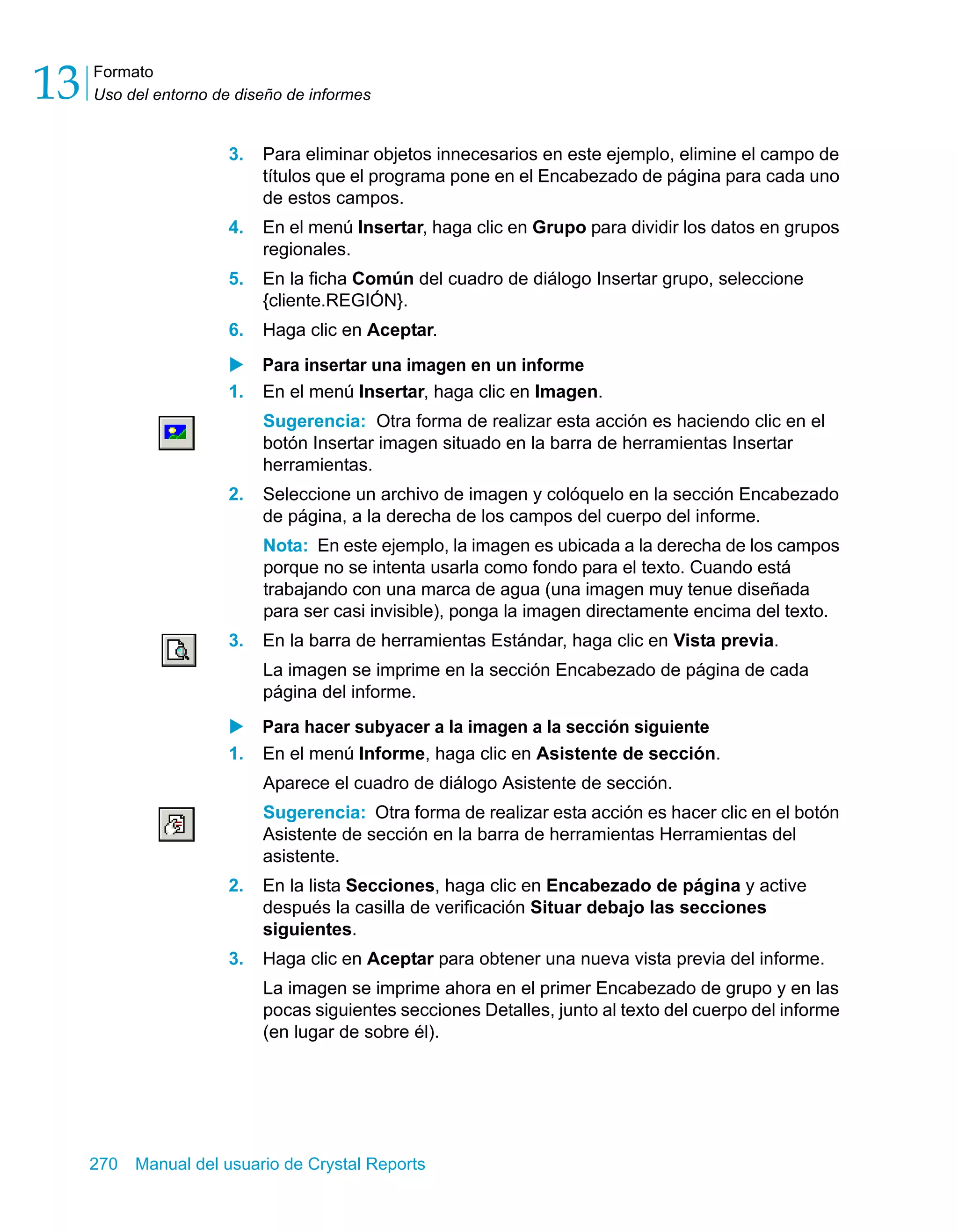 Formato 
Uso del entorno de diseño de informes 13 
3. Para eliminar objetos innecesarios en este ejemplo, elimine el campo de 
títulos que el programa pone en el Encabezado de página para cada uno 
de estos campos. 
4. En el menú Insertar, haga clic en Grupo para dividir los datos en grupos 
regionales. 
5. En la ficha Común del cuadro de diálogo Insertar grupo, seleccione 
{cliente.REGIÓN}. 
6. Haga clic en Aceptar. 
X Para insertar una imagen en un informe 
1. En el menú Insertar, haga clic en Imagen. 
Sugerencia: Otra forma de realizar esta acción es haciendo clic en el 
botón Insertar imagen situado en la barra de herramientas Insertar 
herramientas. 
2. Seleccione un archivo de imagen y colóquelo en la sección Encabezado 
de página, a la derecha de los campos del cuerpo del informe. 
Nota: En este ejemplo, la imagen es ubicada a la derecha de los campos 
porque no se intenta usarla como fondo para el texto. Cuando está 
trabajando con una marca de agua (una imagen muy tenue diseñada 
para ser casi invisible), ponga la imagen directamente encima del texto. 
3. En la barra de herramientas Estándar, haga clic en Vista previa. 
La imagen se imprime en la sección Encabezado de página de cada 
página del informe. 
X Para hacer subyacer a la imagen a la sección siguiente 
1. En el menú Informe, haga clic en Asistente de sección. 
Aparece el cuadro de diálogo Asistente de sección. 
Sugerencia: Otra forma de realizar esta acción es hacer clic en el botón 
Asistente de sección en la barra de herramientas Herramientas del 
asistente. 
2. En la lista Secciones, haga clic en Encabezado de página y active 
después la casilla de verificación Situar debajo las secciones 
siguientes. 
3. Haga clic en Aceptar para obtener una nueva vista previa del informe. 
La imagen se imprime ahora en el primer Encabezado de grupo y en las 
pocas siguientes secciones Detalles, junto al texto del cuerpo del informe 
(en lugar de sobre él). 
270 Manual del usuario de Crystal Reports 
 