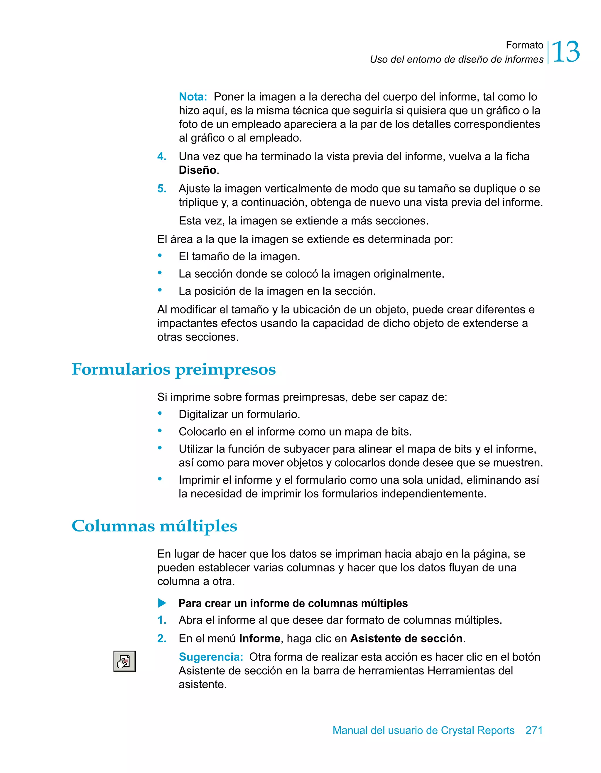 Formato 
13 
Uso del entorno de diseño de informes Nota: Poner la imagen a la derecha del cuerpo del informe, tal como lo 
hizo aquí, es la misma técnica que seguiría si quisiera que un gráfico o la 
foto de un empleado apareciera a la par de los detalles correspondientes 
al gráfico o al empleado. 
4. Una vez que ha terminado la vista previa del informe, vuelva a la ficha 
Manual del usuario de Crystal Reports 271 
Diseño. 
5. Ajuste la imagen verticalmente de modo que su tamaño se duplique o se 
triplique y, a continuación, obtenga de nuevo una vista previa del informe. 
Esta vez, la imagen se extiende a más secciones. 
El área a la que la imagen se extiende es determinada por: 
• El tamaño de la imagen. 
• La sección donde se colocó la imagen originalmente. 
• La posición de la imagen en la sección. 
Al modificar el tamaño y la ubicación de un objeto, puede crear diferentes e 
impactantes efectos usando la capacidad de dicho objeto de extenderse a 
otras secciones. 
Formularios preimpresos 
Si imprime sobre formas preimpresas, debe ser capaz de: 
• Digitalizar un formulario. 
• Colocarlo en el informe como un mapa de bits. 
• Utilizar la función de subyacer para alinear el mapa de bits y el informe, 
así como para mover objetos y colocarlos donde desee que se muestren. 
• Imprimir el informe y el formulario como una sola unidad, eliminando así 
la necesidad de imprimir los formularios independientemente. 
Columnas múltiples 
En lugar de hacer que los datos se impriman hacia abajo en la página, se 
pueden establecer varias columnas y hacer que los datos fluyan de una 
columna a otra. 
X Para crear un informe de columnas múltiples 
1. Abra el informe al que desee dar formato de columnas múltiples. 
2. En el menú Informe, haga clic en Asistente de sección. 
Sugerencia: Otra forma de realizar esta acción es hacer clic en el botón 
Asistente de sección en la barra de herramientas Herramientas del 
asistente. 
 