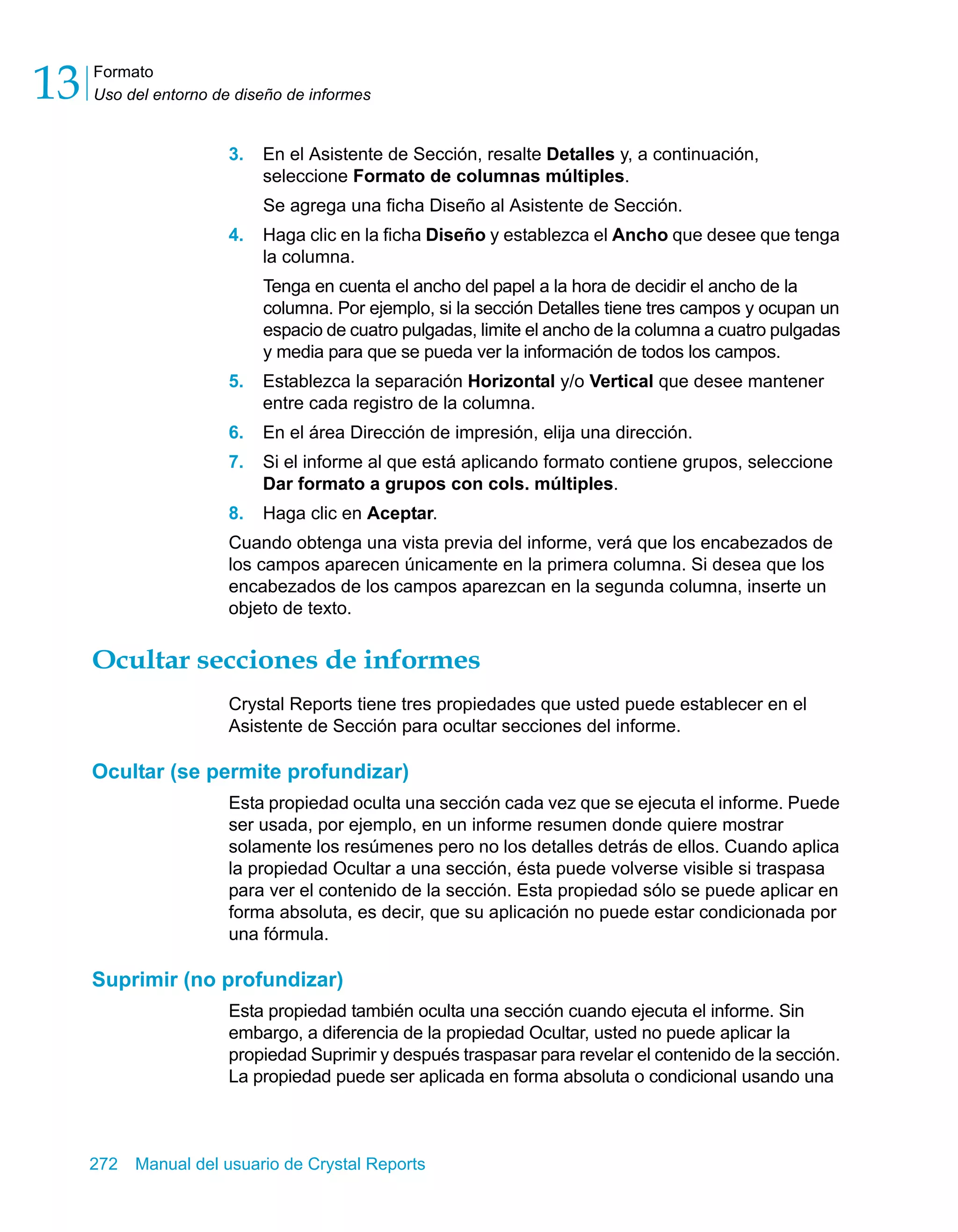 Formato 
Uso del entorno de diseño de informes 13 
3. En el Asistente de Sección, resalte Detalles y, a continuación, 
seleccione Formato de columnas múltiples. 
Se agrega una ficha Diseño al Asistente de Sección. 
4. Haga clic en la ficha Diseño y establezca el Ancho que desee que tenga 
la columna. 
Tenga en cuenta el ancho del papel a la hora de decidir el ancho de la 
columna. Por ejemplo, si la sección Detalles tiene tres campos y ocupan un 
espacio de cuatro pulgadas, limite el ancho de la columna a cuatro pulgadas 
y media para que se pueda ver la información de todos los campos. 
5. Establezca la separación Horizontal y/o Vertical que desee mantener 
entre cada registro de la columna. 
6. En el área Dirección de impresión, elija una dirección. 
7. Si el informe al que está aplicando formato contiene grupos, seleccione 
Dar formato a grupos con cols. múltiples. 
8. Haga clic en Aceptar. 
Cuando obtenga una vista previa del informe, verá que los encabezados de 
los campos aparecen únicamente en la primera columna. Si desea que los 
encabezados de los campos aparezcan en la segunda columna, inserte un 
objeto de texto. 
Ocultar secciones de informes 
Crystal Reports tiene tres propiedades que usted puede establecer en el 
Asistente de Sección para ocultar secciones del informe. 
Ocultar (se permite profundizar) 
Esta propiedad oculta una sección cada vez que se ejecuta el informe. Puede 
ser usada, por ejemplo, en un informe resumen donde quiere mostrar 
solamente los resúmenes pero no los detalles detrás de ellos. Cuando aplica 
la propiedad Ocultar a una sección, ésta puede volverse visible si traspasa 
para ver el contenido de la sección. Esta propiedad sólo se puede aplicar en 
forma absoluta, es decir, que su aplicación no puede estar condicionada por 
una fórmula. 
Suprimir (no profundizar) 
Esta propiedad también oculta una sección cuando ejecuta el informe. Sin 
embargo, a diferencia de la propiedad Ocultar, usted no puede aplicar la 
propiedad Suprimir y después traspasar para revelar el contenido de la sección. 
La propiedad puede ser aplicada en forma absoluta o condicional usando una 
272 Manual del usuario de Crystal Reports 
 