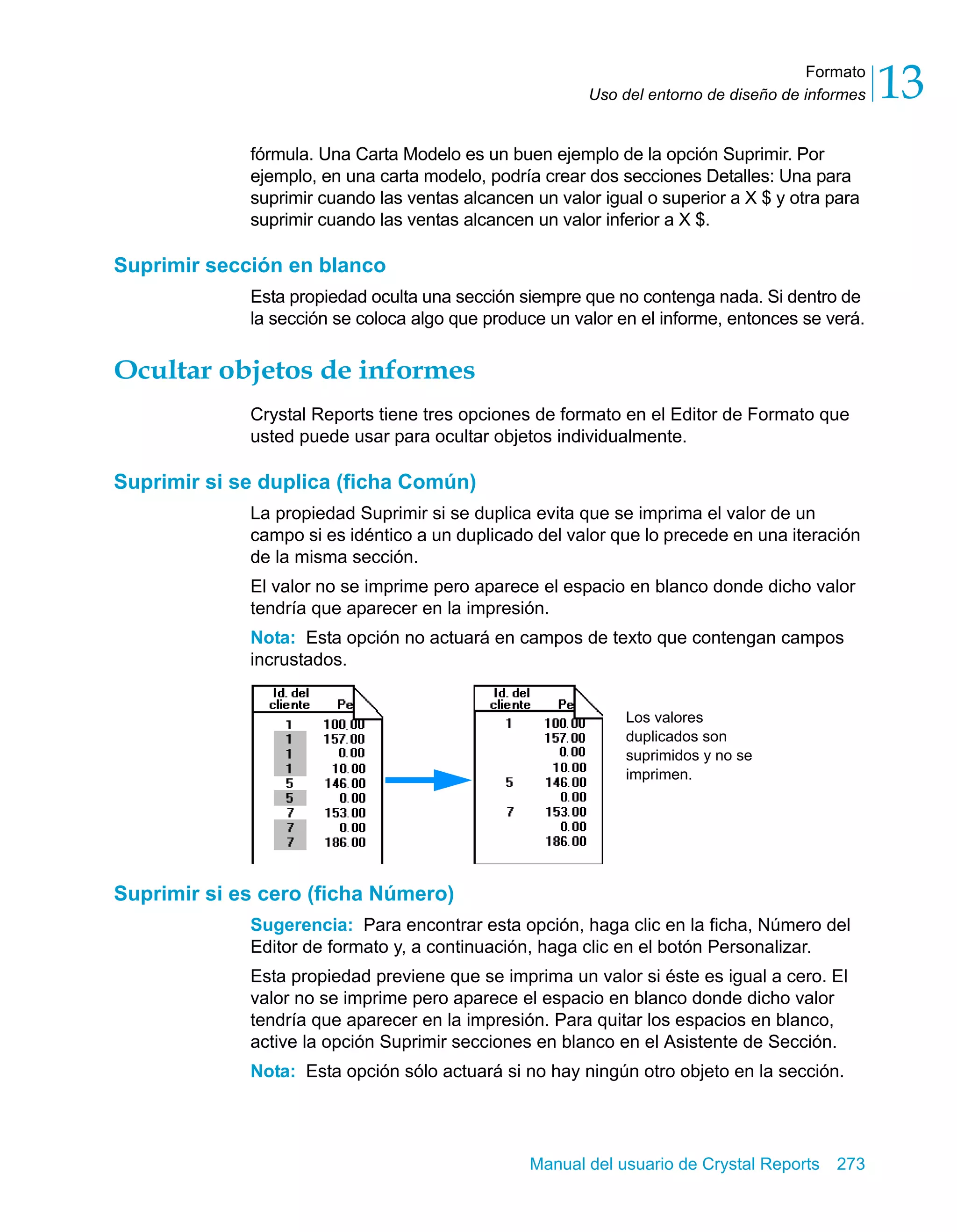 Formato 
13 
Uso del entorno de diseño de informes fórmula. Una Carta Modelo es un buen ejemplo de la opción Suprimir. Por 
ejemplo, en una carta modelo, podría crear dos secciones Detalles: Una para 
suprimir cuando las ventas alcancen un valor igual o superior a X $ y otra para 
suprimir cuando las ventas alcancen un valor inferior a X $. 
Los valores 
duplicados son 
suprimidos y no se 
imprimen. 
Manual del usuario de Crystal Reports 273 
Suprimir sección en blanco 
Esta propiedad oculta una sección siempre que no contenga nada. Si dentro de 
la sección se coloca algo que produce un valor en el informe, entonces se verá. 
Ocultar objetos de informes 
Crystal Reports tiene tres opciones de formato en el Editor de Formato que 
usted puede usar para ocultar objetos individualmente. 
Suprimir si se duplica (ficha Común) 
La propiedad Suprimir si se duplica evita que se imprima el valor de un 
campo si es idéntico a un duplicado del valor que lo precede en una iteración 
de la misma sección. 
El valor no se imprime pero aparece el espacio en blanco donde dicho valor 
tendría que aparecer en la impresión. 
Nota: Esta opción no actuará en campos de texto que contengan campos 
incrustados. 
Suprimir si es cero (ficha Número) 
Sugerencia: Para encontrar esta opción, haga clic en la ficha, Número del 
Editor de formato y, a continuación, haga clic en el botón Personalizar. 
Esta propiedad previene que se imprima un valor si éste es igual a cero. El 
valor no se imprime pero aparece el espacio en blanco donde dicho valor 
tendría que aparecer en la impresión. Para quitar los espacios en blanco, 
active la opción Suprimir secciones en blanco en el Asistente de Sección. 
Nota: Esta opción sólo actuará si no hay ningún otro objeto en la sección. 
 