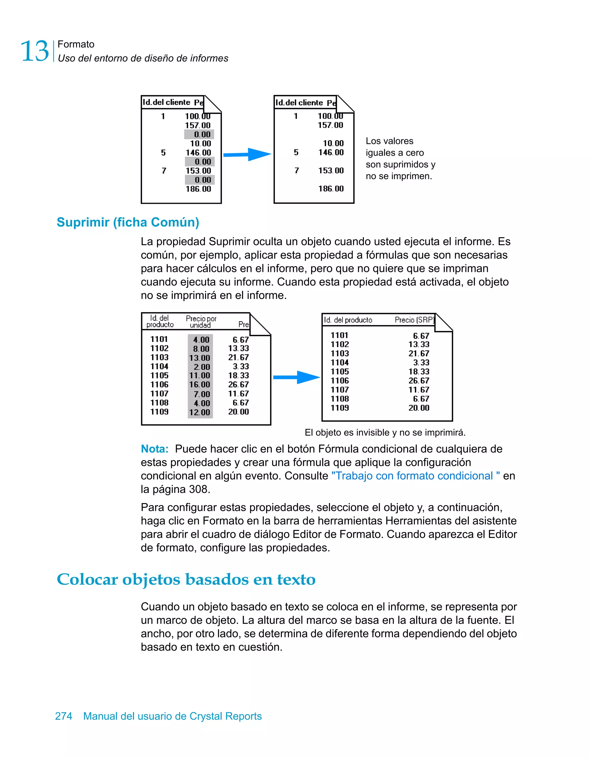 Formato 
Uso del entorno de diseño de informes 13 
Suprimir (ficha Común) 
La propiedad Suprimir oculta un objeto cuando usted ejecuta el informe. Es 
común, por ejemplo, aplicar esta propiedad a fórmulas que son necesarias 
para hacer cálculos en el informe, pero que no quiere que se impriman 
cuando ejecuta su informe. Cuando esta propiedad está activada, el objeto 
no se imprimirá en el informe. 
Nota: Puede hacer clic en el botón Fórmula condicional de cualquiera de 
estas propiedades y crear una fórmula que aplique la configuración 
condicional en algún evento. Consulte "Trabajo con formato condicional " en 
la página 308. 
Para configurar estas propiedades, seleccione el objeto y, a continuación, 
haga clic en Formato en la barra de herramientas Herramientas del asistente 
para abrir el cuadro de diálogo Editor de Formato. Cuando aparezca el Editor 
de formato, configure las propiedades. 
Colocar objetos basados en texto 
Cuando un objeto basado en texto se coloca en el informe, se representa por 
un marco de objeto. La altura del marco se basa en la altura de la fuente. El 
ancho, por otro lado, se determina de diferente forma dependiendo del objeto 
basado en texto en cuestión. 
274 Manual del usuario de Crystal Reports 
Los valores 
iguales a cero 
son suprimidos y 
no se imprimen. 
El objeto es invisible y no se imprimirá. 
 