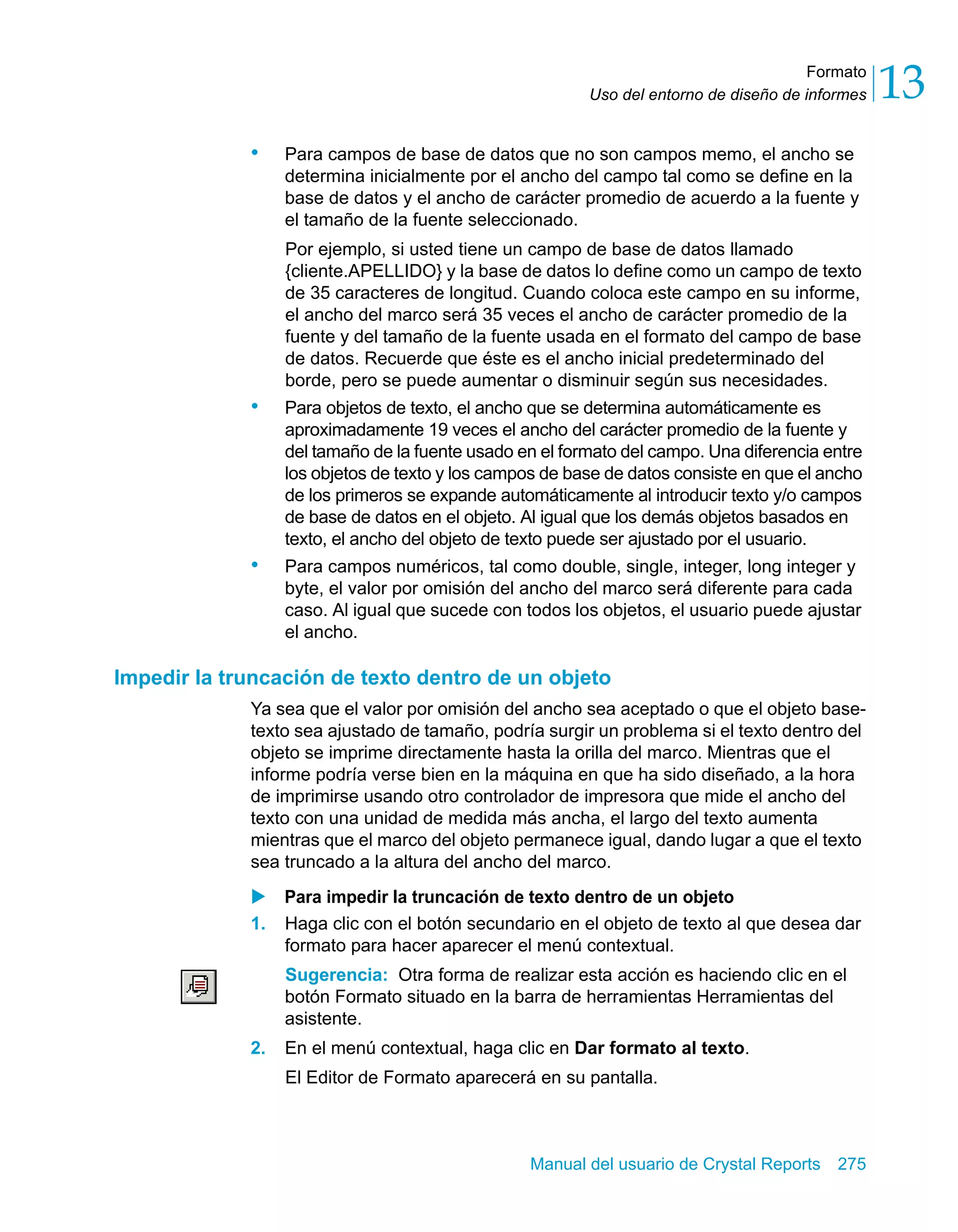 Formato 
13 
Uso del entorno de diseño de informes • Para campos de base de datos que no son campos memo, el ancho se 
determina inicialmente por el ancho del campo tal como se define en la 
base de datos y el ancho de carácter promedio de acuerdo a la fuente y 
el tamaño de la fuente seleccionado. 
Por ejemplo, si usted tiene un campo de base de datos llamado 
{cliente.APELLIDO} y la base de datos lo define como un campo de texto 
de 35 caracteres de longitud. Cuando coloca este campo en su informe, 
el ancho del marco será 35 veces el ancho de carácter promedio de la 
fuente y del tamaño de la fuente usada en el formato del campo de base 
de datos. Recuerde que éste es el ancho inicial predeterminado del 
borde, pero se puede aumentar o disminuir según sus necesidades. 
• Para objetos de texto, el ancho que se determina automáticamente es 
aproximadamente 19 veces el ancho del carácter promedio de la fuente y 
del tamaño de la fuente usado en el formato del campo. Una diferencia entre 
los objetos de texto y los campos de base de datos consiste en que el ancho 
de los primeros se expande automáticamente al introducir texto y/o campos 
de base de datos en el objeto. Al igual que los demás objetos basados en 
texto, el ancho del objeto de texto puede ser ajustado por el usuario. 
• Para campos numéricos, tal como double, single, integer, long integer y 
byte, el valor por omisión del ancho del marco será diferente para cada 
caso. Al igual que sucede con todos los objetos, el usuario puede ajustar 
el ancho. 
Impedir la truncación de texto dentro de un objeto 
Ya sea que el valor por omisión del ancho sea aceptado o que el objeto base-texto 
sea ajustado de tamaño, podría surgir un problema si el texto dentro del 
objeto se imprime directamente hasta la orilla del marco. Mientras que el 
informe podría verse bien en la máquina en que ha sido diseñado, a la hora 
de imprimirse usando otro controlador de impresora que mide el ancho del 
texto con una unidad de medida más ancha, el largo del texto aumenta 
mientras que el marco del objeto permanece igual, dando lugar a que el texto 
sea truncado a la altura del ancho del marco. 
X Para impedir la truncación de texto dentro de un objeto 
1. Haga clic con el botón secundario en el objeto de texto al que desea dar 
formato para hacer aparecer el menú contextual. 
Sugerencia: Otra forma de realizar esta acción es haciendo clic en el 
botón Formato situado en la barra de herramientas Herramientas del 
asistente. 
2. En el menú contextual, haga clic en Dar formato al texto. 
El Editor de Formato aparecerá en su pantalla. 
Manual del usuario de Crystal Reports 275 
 
