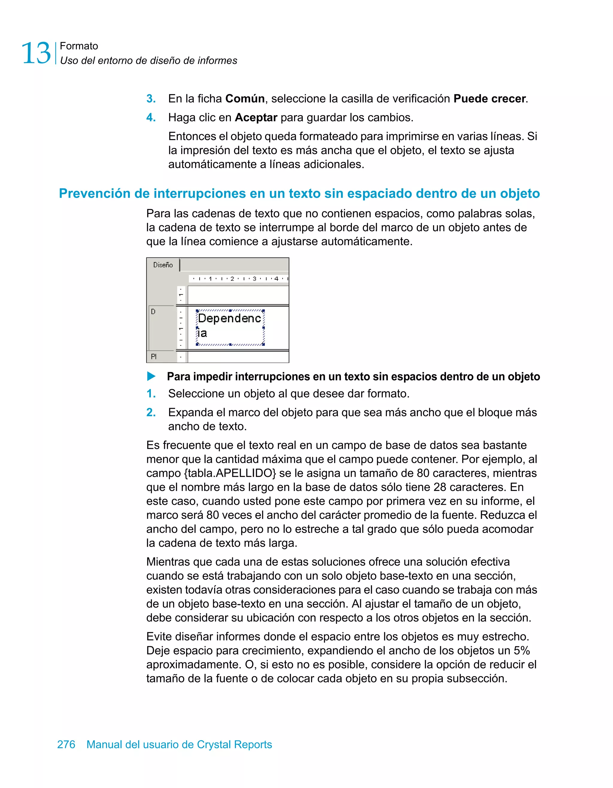 Formato 
Uso del entorno de diseño de informes 13 
3. En la ficha Común, seleccione la casilla de verificación Puede crecer. 
4. Haga clic en Aceptar para guardar los cambios. 
Entonces el objeto queda formateado para imprimirse en varias líneas. Si 
la impresión del texto es más ancha que el objeto, el texto se ajusta 
automáticamente a líneas adicionales. 
Prevención de interrupciones en un texto sin espaciado dentro de un objeto 
Para las cadenas de texto que no contienen espacios, como palabras solas, 
la cadena de texto se interrumpe al borde del marco de un objeto antes de 
que la línea comience a ajustarse automáticamente. 
X Para impedir interrupciones en un texto sin espacios dentro de un objeto 
1. Seleccione un objeto al que desee dar formato. 
2. Expanda el marco del objeto para que sea más ancho que el bloque más 
ancho de texto. 
Es frecuente que el texto real en un campo de base de datos sea bastante 
menor que la cantidad máxima que el campo puede contener. Por ejemplo, al 
campo {tabla.APELLIDO} se le asigna un tamaño de 80 caracteres, mientras 
que el nombre más largo en la base de datos sólo tiene 28 caracteres. En 
este caso, cuando usted pone este campo por primera vez en su informe, el 
marco será 80 veces el ancho del carácter promedio de la fuente. Reduzca el 
ancho del campo, pero no lo estreche a tal grado que sólo pueda acomodar 
la cadena de texto más larga. 
Mientras que cada una de estas soluciones ofrece una solución efectiva 
cuando se está trabajando con un solo objeto base-texto en una sección, 
existen todavía otras consideraciones para el caso cuando se trabaja con más 
de un objeto base-texto en una sección. Al ajustar el tamaño de un objeto, 
debe considerar su ubicación con respecto a los otros objetos en la sección. 
Evite diseñar informes donde el espacio entre los objetos es muy estrecho. 
Deje espacio para crecimiento, expandiendo el ancho de los objetos un 5% 
aproximadamente. O, si esto no es posible, considere la opción de reducir el 
tamaño de la fuente o de colocar cada objeto en su propia subsección. 
276 Manual del usuario de Crystal Reports 
 