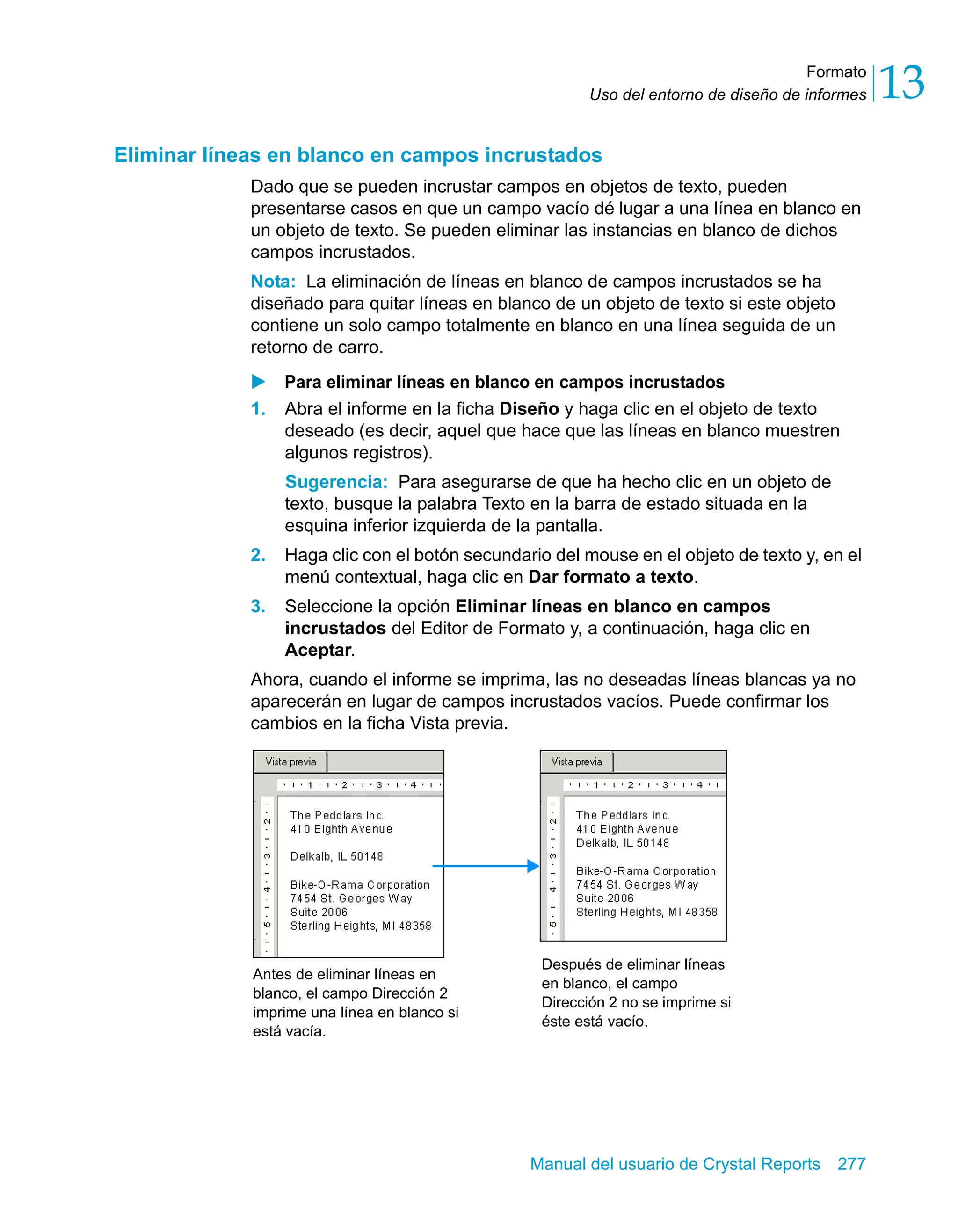 Formato 
13 
Uso del entorno de diseño de informes Eliminar líneas en blanco en campos incrustados 
Dado que se pueden incrustar campos en objetos de texto, pueden 
presentarse casos en que un campo vacío dé lugar a una línea en blanco en 
un objeto de texto. Se pueden eliminar las instancias en blanco de dichos 
campos incrustados. 
Nota: La eliminación de líneas en blanco de campos incrustados se ha 
diseñado para quitar líneas en blanco de un objeto de texto si este objeto 
contiene un solo campo totalmente en blanco en una línea seguida de un 
retorno de carro. 
X Para eliminar líneas en blanco en campos incrustados 
1. Abra el informe en la ficha Diseño y haga clic en el objeto de texto 
deseado (es decir, aquel que hace que las líneas en blanco muestren 
algunos registros). 
Sugerencia: Para asegurarse de que ha hecho clic en un objeto de 
texto, busque la palabra Texto en la barra de estado situada en la 
esquina inferior izquierda de la pantalla. 
2. Haga clic con el botón secundario del mouse en el objeto de texto y, en el 
menú contextual, haga clic en Dar formato a texto. 
3. Seleccione la opción Eliminar líneas en blanco en campos 
incrustados del Editor de Formato y, a continuación, haga clic en 
Aceptar. 
Ahora, cuando el informe se imprima, las no deseadas líneas blancas ya no 
aparecerán en lugar de campos incrustados vacíos. Puede confirmar los 
cambios en la ficha Vista previa. 
Manual del usuario de Crystal Reports 277 
Antes de eliminar líneas en 
blanco, el campo Dirección 2 
imprime una línea en blanco si 
está vacía. 
Después de eliminar líneas 
en blanco, el campo 
Dirección 2 no se imprime si 
éste está vacío. 
 