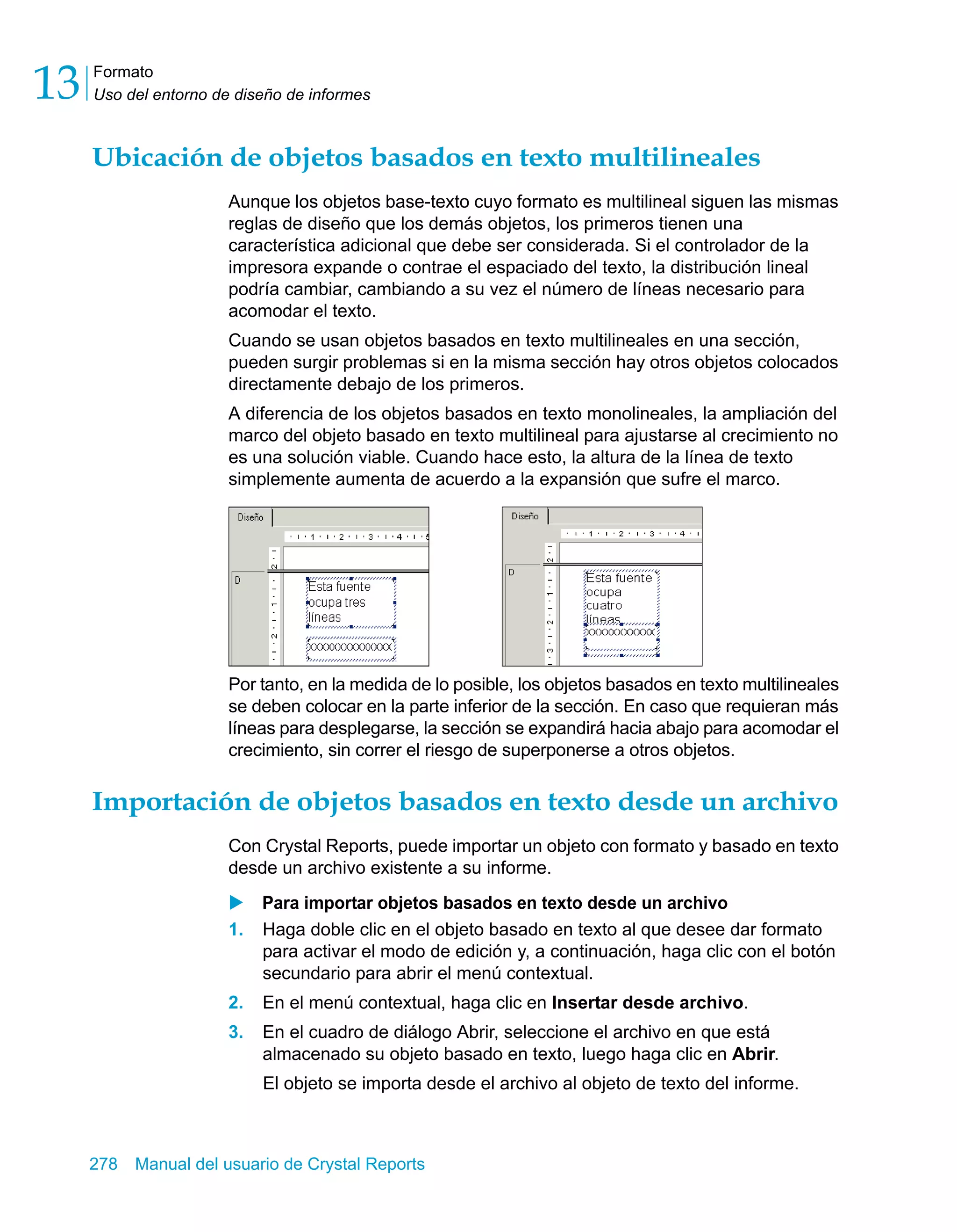 Formato 
Uso del entorno de diseño de informes 13 
Ubicación de objetos basados en texto multilineales 
Aunque los objetos base-texto cuyo formato es multilineal siguen las mismas 
reglas de diseño que los demás objetos, los primeros tienen una 
característica adicional que debe ser considerada. Si el controlador de la 
impresora expande o contrae el espaciado del texto, la distribución lineal 
podría cambiar, cambiando a su vez el número de líneas necesario para 
acomodar el texto. 
Cuando se usan objetos basados en texto multilineales en una sección, 
pueden surgir problemas si en la misma sección hay otros objetos colocados 
directamente debajo de los primeros. 
A diferencia de los objetos basados en texto monolineales, la ampliación del 
marco del objeto basado en texto multilineal para ajustarse al crecimiento no 
es una solución viable. Cuando hace esto, la altura de la línea de texto 
simplemente aumenta de acuerdo a la expansión que sufre el marco. 
Por tanto, en la medida de lo posible, los objetos basados en texto multilineales 
se deben colocar en la parte inferior de la sección. En caso que requieran más 
líneas para desplegarse, la sección se expandirá hacia abajo para acomodar el 
crecimiento, sin correr el riesgo de superponerse a otros objetos. 
Importación de objetos basados en texto desde un archivo 
Con Crystal Reports, puede importar un objeto con formato y basado en texto 
desde un archivo existente a su informe. 
X Para importar objetos basados en texto desde un archivo 
1. Haga doble clic en el objeto basado en texto al que desee dar formato 
para activar el modo de edición y, a continuación, haga clic con el botón 
secundario para abrir el menú contextual. 
2. En el menú contextual, haga clic en Insertar desde archivo. 
3. En el cuadro de diálogo Abrir, seleccione el archivo en que está 
almacenado su objeto basado en texto, luego haga clic en Abrir. 
El objeto se importa desde el archivo al objeto de texto del informe. 
278 Manual del usuario de Crystal Reports 
 