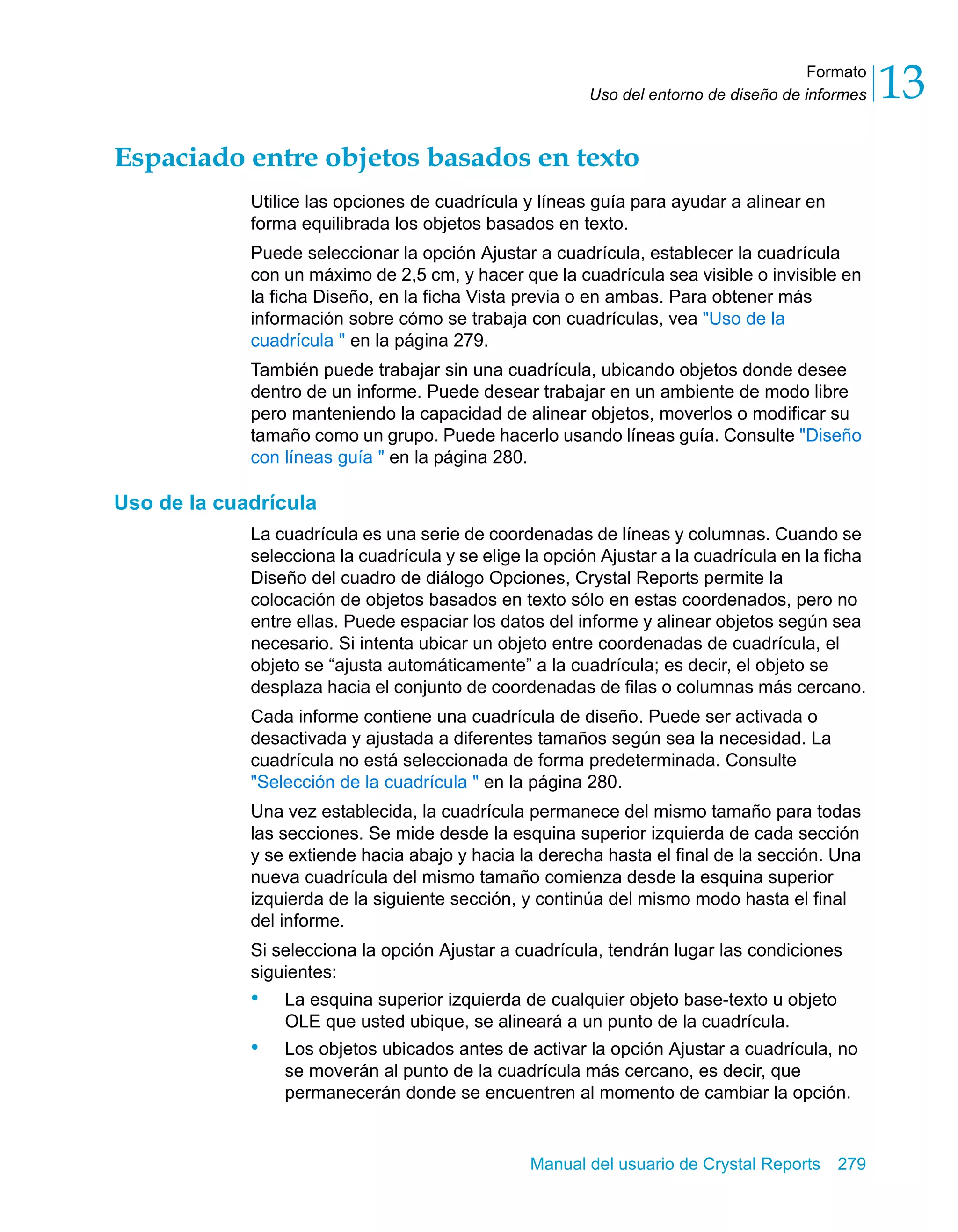 Formato 
13 
Uso del entorno de diseño de informes Espaciado entre objetos basados en texto 
Utilice las opciones de cuadrícula y líneas guía para ayudar a alinear en 
forma equilibrada los objetos basados en texto. 
Puede seleccionar la opción Ajustar a cuadrícula, establecer la cuadrícula 
con un máximo de 2,5 cm, y hacer que la cuadrícula sea visible o invisible en 
la ficha Diseño, en la ficha Vista previa o en ambas. Para obtener más 
información sobre cómo se trabaja con cuadrículas, vea "Uso de la 
cuadrícula " en la página 279. 
También puede trabajar sin una cuadrícula, ubicando objetos donde desee 
dentro de un informe. Puede desear trabajar en un ambiente de modo libre 
pero manteniendo la capacidad de alinear objetos, moverlos o modificar su 
tamaño como un grupo. Puede hacerlo usando líneas guía. Consulte "Diseño 
con líneas guía " en la página 280. 
Manual del usuario de Crystal Reports 279 
Uso de la cuadrícula 
La cuadrícula es una serie de coordenadas de líneas y columnas. Cuando se 
selecciona la cuadrícula y se elige la opción Ajustar a la cuadrícula en la ficha 
Diseño del cuadro de diálogo Opciones, Crystal Reports permite la 
colocación de objetos basados en texto sólo en estas coordenados, pero no 
entre ellas. Puede espaciar los datos del informe y alinear objetos según sea 
necesario. Si intenta ubicar un objeto entre coordenadas de cuadrícula, el 
objeto se “ajusta automáticamente” a la cuadrícula; es decir, el objeto se 
desplaza hacia el conjunto de coordenadas de filas o columnas más cercano. 
Cada informe contiene una cuadrícula de diseño. Puede ser activada o 
desactivada y ajustada a diferentes tamaños según sea la necesidad. La 
cuadrícula no está seleccionada de forma predeterminada. Consulte 
"Selección de la cuadrícula " en la página 280. 
Una vez establecida, la cuadrícula permanece del mismo tamaño para todas 
las secciones. Se mide desde la esquina superior izquierda de cada sección 
y se extiende hacia abajo y hacia la derecha hasta el final de la sección. Una 
nueva cuadrícula del mismo tamaño comienza desde la esquina superior 
izquierda de la siguiente sección, y continúa del mismo modo hasta el final 
del informe. 
Si selecciona la opción Ajustar a cuadrícula, tendrán lugar las condiciones 
siguientes: 
• La esquina superior izquierda de cualquier objeto base-texto u objeto 
OLE que usted ubique, se alineará a un punto de la cuadrícula. 
• Los objetos ubicados antes de activar la opción Ajustar a cuadrícula, no 
se moverán al punto de la cuadrícula más cercano, es decir, que 
permanecerán donde se encuentren al momento de cambiar la opción. 
 