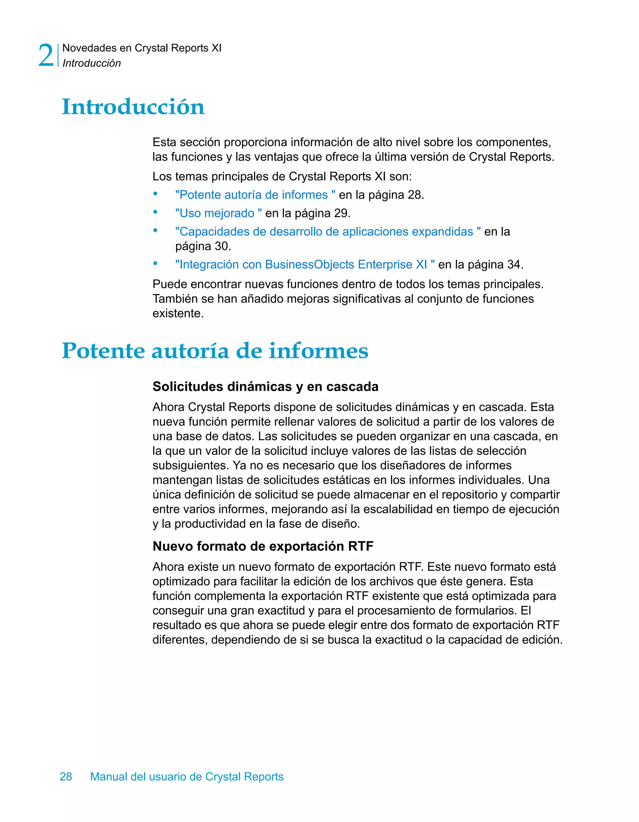 Novedades en Crystal Reports XI 
Introducción 2 
Introducción 
Esta sección proporciona información de alto nivel sobre los componentes, 
las funciones y las ventajas que ofrece la última versión de Crystal Reports. 
Los temas principales de Crystal Reports XI son: 
• "Potente autoría de informes " en la página 28. 
• "Uso mejorado " en la página 29. 
• "Capacidades de desarrollo de aplicaciones expandidas " en la 
página 30. 
• "Integración con BusinessObjects Enterprise XI " en la página 34. 
Puede encontrar nuevas funciones dentro de todos los temas principales. 
También se han añadido mejoras significativas al conjunto de funciones 
existente. 
Potente autoría de informes 
Solicitudes dinámicas y en cascada 
Ahora Crystal Reports dispone de solicitudes dinámicas y en cascada. Esta 
nueva función permite rellenar valores de solicitud a partir de los valores de 
una base de datos. Las solicitudes se pueden organizar en una cascada, en 
la que un valor de la solicitud incluye valores de las listas de selección 
subsiguientes. Ya no es necesario que los diseñadores de informes 
mantengan listas de solicitudes estáticas en los informes individuales. Una 
única definición de solicitud se puede almacenar en el repositorio y compartir 
entre varios informes, mejorando así la escalabilidad en tiempo de ejecución 
y la productividad en la fase de diseño. 
Nuevo formato de exportación RTF 
Ahora existe un nuevo formato de exportación RTF. Este nuevo formato está 
optimizado para facilitar la edición de los archivos que éste genera. Esta 
función complementa la exportación RTF existente que está optimizada para 
conseguir una gran exactitud y para el procesamiento de formularios. El 
resultado es que ahora se puede elegir entre dos formato de exportación RTF 
diferentes, dependiendo de si se busca la exactitud o la capacidad de edición. 
28 Manual del usuario de Crystal Reports 
 