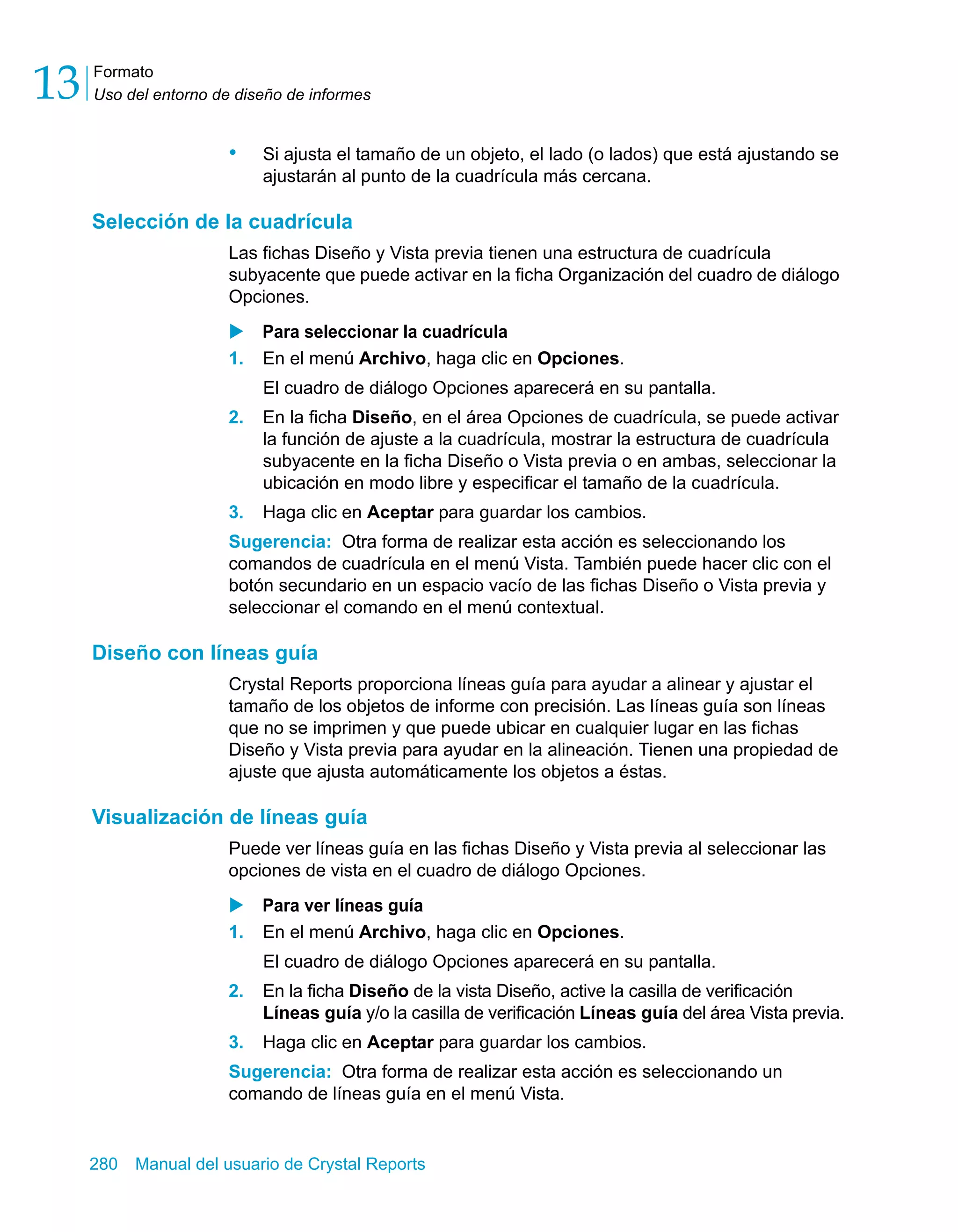 Formato 
Uso del entorno de diseño de informes 13 
• Si ajusta el tamaño de un objeto, el lado (o lados) que está ajustando se 
ajustarán al punto de la cuadrícula más cercana. 
Selección de la cuadrícula 
Las fichas Diseño y Vista previa tienen una estructura de cuadrícula 
subyacente que puede activar en la ficha Organización del cuadro de diálogo 
Opciones. 
X Para seleccionar la cuadrícula 
1. En el menú Archivo, haga clic en Opciones. 
El cuadro de diálogo Opciones aparecerá en su pantalla. 
2. En la ficha Diseño, en el área Opciones de cuadrícula, se puede activar 
la función de ajuste a la cuadrícula, mostrar la estructura de cuadrícula 
subyacente en la ficha Diseño o Vista previa o en ambas, seleccionar la 
ubicación en modo libre y especificar el tamaño de la cuadrícula. 
3. Haga clic en Aceptar para guardar los cambios. 
Sugerencia: Otra forma de realizar esta acción es seleccionando los 
comandos de cuadrícula en el menú Vista. También puede hacer clic con el 
botón secundario en un espacio vacío de las fichas Diseño o Vista previa y 
seleccionar el comando en el menú contextual. 
Diseño con líneas guía 
Crystal Reports proporciona líneas guía para ayudar a alinear y ajustar el 
tamaño de los objetos de informe con precisión. Las líneas guía son líneas 
que no se imprimen y que puede ubicar en cualquier lugar en las fichas 
Diseño y Vista previa para ayudar en la alineación. Tienen una propiedad de 
ajuste que ajusta automáticamente los objetos a éstas. 
Visualización de líneas guía 
Puede ver líneas guía en las fichas Diseño y Vista previa al seleccionar las 
opciones de vista en el cuadro de diálogo Opciones. 
X Para ver líneas guía 
1. En el menú Archivo, haga clic en Opciones. 
El cuadro de diálogo Opciones aparecerá en su pantalla. 
2. En la ficha Diseño de la vista Diseño, active la casilla de verificación 
Líneas guía y/o la casilla de verificación Líneas guía del área Vista previa. 
3. Haga clic en Aceptar para guardar los cambios. 
Sugerencia: Otra forma de realizar esta acción es seleccionando un 
comando de líneas guía en el menú Vista. 
280 Manual del usuario de Crystal Reports 
 