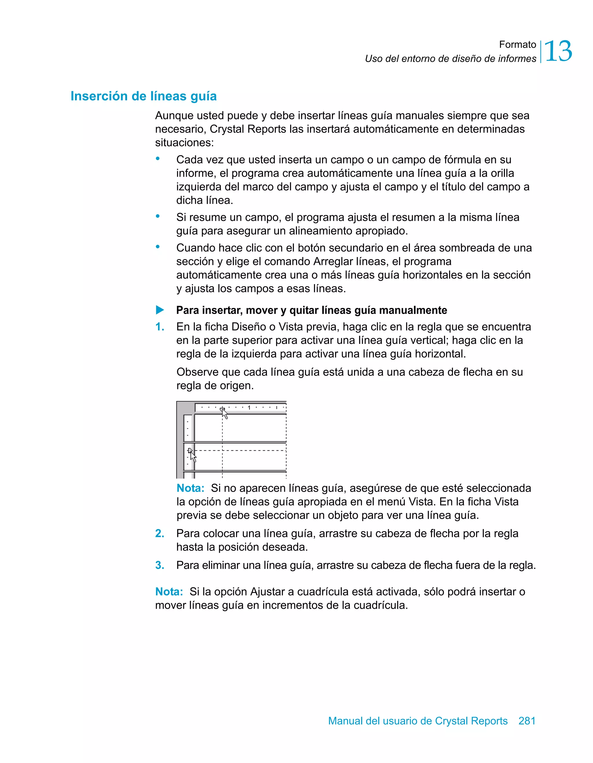 Formato 
13 
Uso del entorno de diseño de informes Manual del usuario de Crystal Reports 281 
Inserción de líneas guía 
Aunque usted puede y debe insertar líneas guía manuales siempre que sea 
necesario, Crystal Reports las insertará automáticamente en determinadas 
situaciones: 
• Cada vez que usted inserta un campo o un campo de fórmula en su 
informe, el programa crea automáticamente una línea guía a la orilla 
izquierda del marco del campo y ajusta el campo y el título del campo a 
dicha línea. 
• Si resume un campo, el programa ajusta el resumen a la misma línea 
guía para asegurar un alineamiento apropiado. 
• Cuando hace clic con el botón secundario en el área sombreada de una 
sección y elige el comando Arreglar líneas, el programa 
automáticamente crea una o más líneas guía horizontales en la sección 
y ajusta los campos a esas líneas. 
X Para insertar, mover y quitar líneas guía manualmente 
1. En la ficha Diseño o Vista previa, haga clic en la regla que se encuentra 
en la parte superior para activar una línea guía vertical; haga clic en la 
regla de la izquierda para activar una línea guía horizontal. 
Observe que cada línea guía está unida a una cabeza de flecha en su 
regla de origen. 
Nota: Si no aparecen líneas guía, asegúrese de que esté seleccionada 
la opción de líneas guía apropiada en el menú Vista. En la ficha Vista 
previa se debe seleccionar un objeto para ver una línea guía. 
2. Para colocar una línea guía, arrastre su cabeza de flecha por la regla 
hasta la posición deseada. 
3. Para eliminar una línea guía, arrastre su cabeza de flecha fuera de la regla. 
Nota: Si la opción Ajustar a cuadrícula está activada, sólo podrá insertar o 
mover líneas guía en incrementos de la cuadrícula. 
 