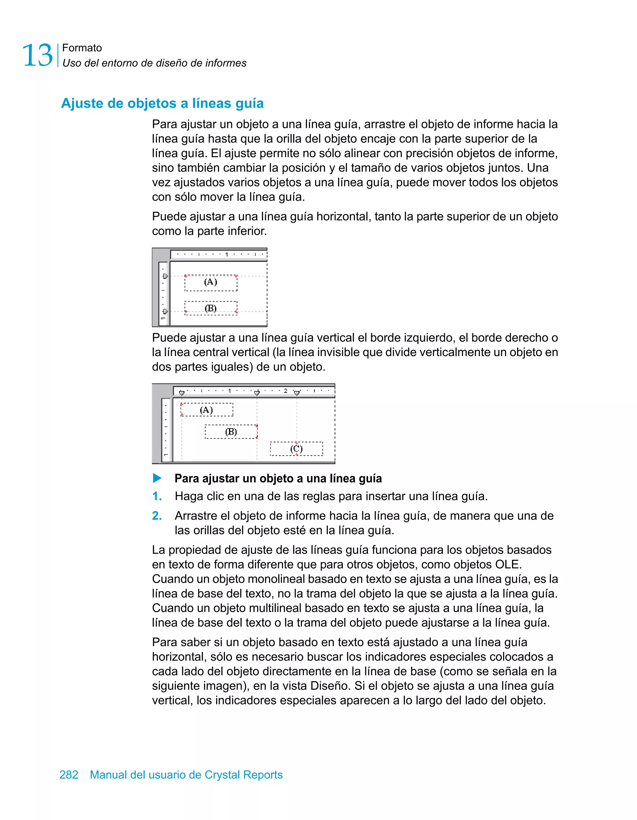 Formato 
Uso del entorno de diseño de informes 13 
Ajuste de objetos a líneas guía 
Para ajustar un objeto a una línea guía, arrastre el objeto de informe hacia la 
línea guía hasta que la orilla del objeto encaje con la parte superior de la 
línea guía. El ajuste permite no sólo alinear con precisión objetos de informe, 
sino también cambiar la posición y el tamaño de varios objetos juntos. Una 
vez ajustados varios objetos a una línea guía, puede mover todos los objetos 
con sólo mover la línea guía. 
Puede ajustar a una línea guía horizontal, tanto la parte superior de un objeto 
como la parte inferior. 
Puede ajustar a una línea guía vertical el borde izquierdo, el borde derecho o 
la línea central vertical (la línea invisible que divide verticalmente un objeto en 
dos partes iguales) de un objeto. 
X Para ajustar un objeto a una línea guía 
1. Haga clic en una de las reglas para insertar una línea guía. 
2. Arrastre el objeto de informe hacia la línea guía, de manera que una de 
las orillas del objeto esté en la línea guía. 
La propiedad de ajuste de las líneas guía funciona para los objetos basados 
en texto de forma diferente que para otros objetos, como objetos OLE. 
Cuando un objeto monolineal basado en texto se ajusta a una línea guía, es la 
línea de base del texto, no la trama del objeto la que se ajusta a la línea guía. 
Cuando un objeto multilineal basado en texto se ajusta a una línea guía, la 
línea de base del texto o la trama del objeto puede ajustarse a la línea guía. 
Para saber si un objeto basado en texto está ajustado a una línea guía 
horizontal, sólo es necesario buscar los indicadores especiales colocados a 
cada lado del objeto directamente en la línea de base (como se señala en la 
siguiente imagen), en la vista Diseño. Si el objeto se ajusta a una línea guía 
vertical, los indicadores especiales aparecen a lo largo del lado del objeto. 
282 Manual del usuario de Crystal Reports 
 