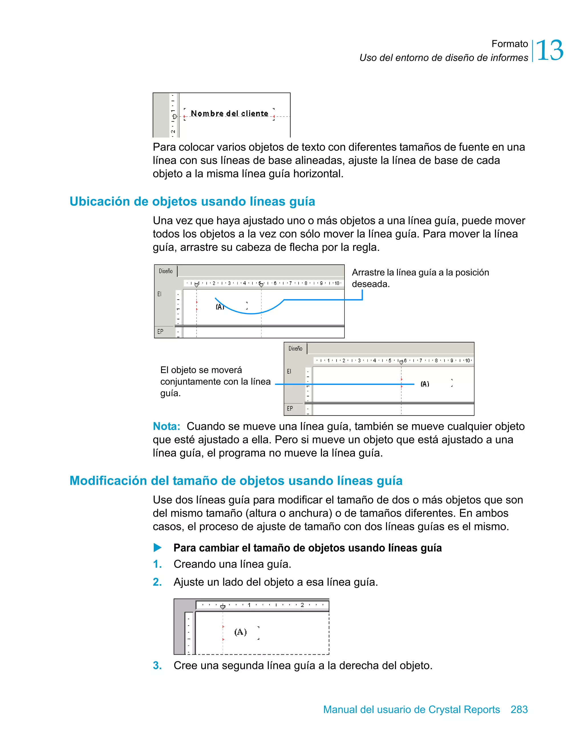Formato 
13 
Uso del entorno de diseño de informes Para colocar varios objetos de texto con diferentes tamaños de fuente en una 
línea con sus líneas de base alineadas, ajuste la línea de base de cada 
objeto a la misma línea guía horizontal. 
Arrastre la línea guía a la posición 
deseada. 
Manual del usuario de Crystal Reports 283 
Ubicación de objetos usando líneas guía 
Una vez que haya ajustado uno o más objetos a una línea guía, puede mover 
todos los objetos a la vez con sólo mover la línea guía. Para mover la línea 
guía, arrastre su cabeza de flecha por la regla. 
El objeto se moverá 
conjuntamente con la línea 
guía. 
Nota: Cuando se mueve una línea guía, también se mueve cualquier objeto 
que esté ajustado a ella. Pero si mueve un objeto que está ajustado a una 
línea guía, el programa no mueve la línea guía. 
Modificación del tamaño de objetos usando líneas guía 
Use dos líneas guía para modificar el tamaño de dos o más objetos que son 
del mismo tamaño (altura o anchura) o de tamaños diferentes. En ambos 
casos, el proceso de ajuste de tamaño con dos líneas guías es el mismo. 
X Para cambiar el tamaño de objetos usando líneas guía 
1. Creando una línea guía. 
2. Ajuste un lado del objeto a esa línea guía. 
3. Cree una segunda línea guía a la derecha del objeto. 
 