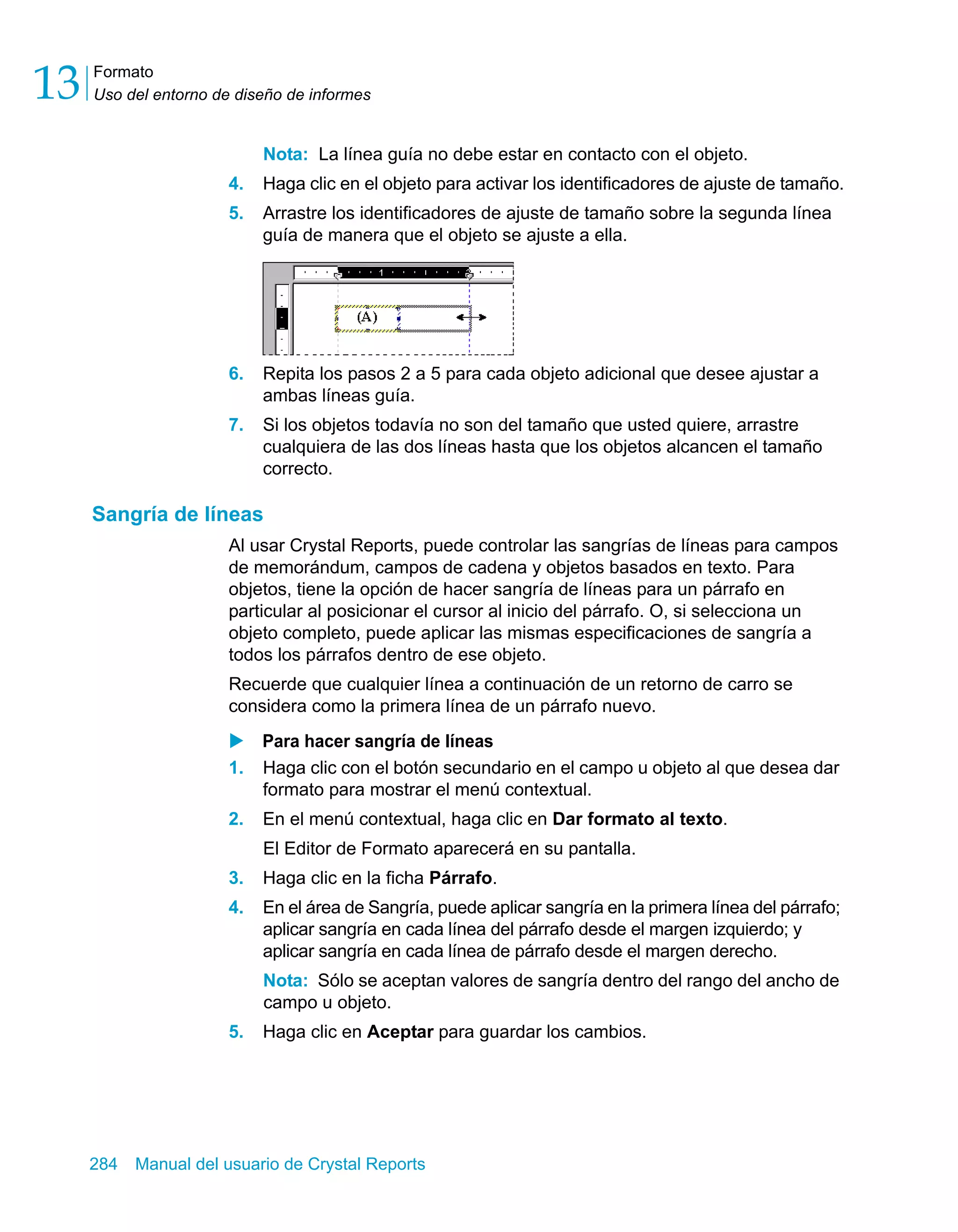 Formato 
Uso del entorno de diseño de informes 13 
Nota: La línea guía no debe estar en contacto con el objeto. 
4. Haga clic en el objeto para activar los identificadores de ajuste de tamaño. 
5. Arrastre los identificadores de ajuste de tamaño sobre la segunda línea 
guía de manera que el objeto se ajuste a ella. 
6. Repita los pasos 2 a 5 para cada objeto adicional que desee ajustar a 
ambas líneas guía. 
7. Si los objetos todavía no son del tamaño que usted quiere, arrastre 
cualquiera de las dos líneas hasta que los objetos alcancen el tamaño 
correcto. 
Sangría de líneas 
Al usar Crystal Reports, puede controlar las sangrías de líneas para campos 
de memorándum, campos de cadena y objetos basados en texto. Para 
objetos, tiene la opción de hacer sangría de líneas para un párrafo en 
particular al posicionar el cursor al inicio del párrafo. O, si selecciona un 
objeto completo, puede aplicar las mismas especificaciones de sangría a 
todos los párrafos dentro de ese objeto. 
Recuerde que cualquier línea a continuación de un retorno de carro se 
considera como la primera línea de un párrafo nuevo. 
X Para hacer sangría de líneas 
1. Haga clic con el botón secundario en el campo u objeto al que desea dar 
formato para mostrar el menú contextual. 
2. En el menú contextual, haga clic en Dar formato al texto. 
El Editor de Formato aparecerá en su pantalla. 
3. Haga clic en la ficha Párrafo. 
4. En el área de Sangría, puede aplicar sangría en la primera línea del párrafo; 
aplicar sangría en cada línea del párrafo desde el margen izquierdo; y 
aplicar sangría en cada línea de párrafo desde el margen derecho. 
Nota: Sólo se aceptan valores de sangría dentro del rango del ancho de 
campo u objeto. 
5. Haga clic en Aceptar para guardar los cambios. 
284 Manual del usuario de Crystal Reports 
 