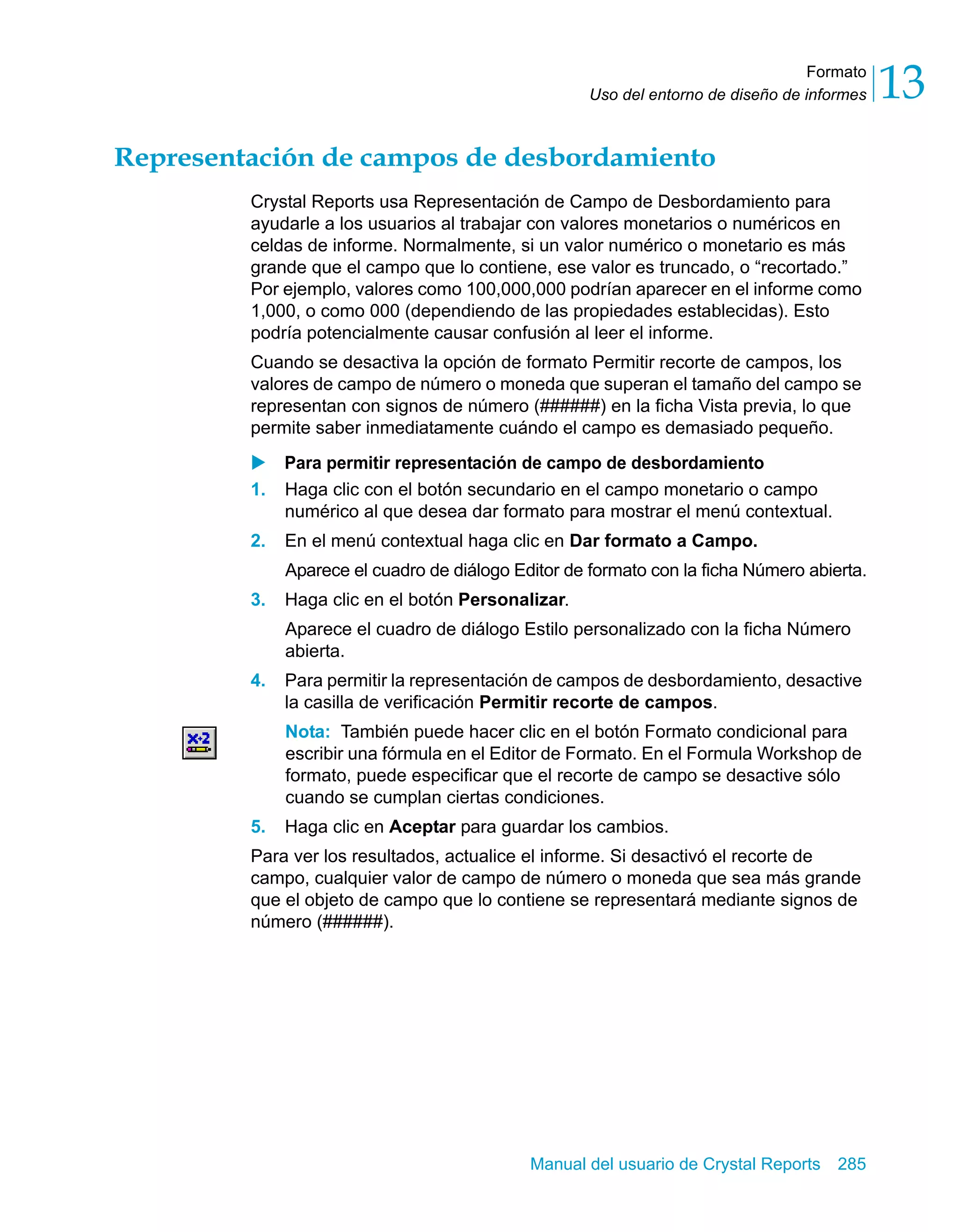 Formato 
13 
Uso del entorno de diseño de informes Representación de campos de desbordamiento 
Crystal Reports usa Representación de Campo de Desbordamiento para 
ayudarle a los usuarios al trabajar con valores monetarios o numéricos en 
celdas de informe. Normalmente, si un valor numérico o monetario es más 
grande que el campo que lo contiene, ese valor es truncado, o “recortado.” 
Por ejemplo, valores como 100,000,000 podrían aparecer en el informe como 
1,000, o como 000 (dependiendo de las propiedades establecidas). Esto 
podría potencialmente causar confusión al leer el informe. 
Cuando se desactiva la opción de formato Permitir recorte de campos, los 
valores de campo de número o moneda que superan el tamaño del campo se 
representan con signos de número (######) en la ficha Vista previa, lo que 
permite saber inmediatamente cuándo el campo es demasiado pequeño. 
X Para permitir representación de campo de desbordamiento 
1. Haga clic con el botón secundario en el campo monetario o campo 
numérico al que desea dar formato para mostrar el menú contextual. 
2. En el menú contextual haga clic en Dar formato a Campo. 
Aparece el cuadro de diálogo Editor de formato con la ficha Número abierta. 
3. Haga clic en el botón Personalizar. 
Aparece el cuadro de diálogo Estilo personalizado con la ficha Número 
abierta. 
4. Para permitir la representación de campos de desbordamiento, desactive 
la casilla de verificación Permitir recorte de campos. 
Nota: También puede hacer clic en el botón Formato condicional para 
escribir una fórmula en el Editor de Formato. En el Formula Workshop de 
formato, puede especificar que el recorte de campo se desactive sólo 
cuando se cumplan ciertas condiciones. 
5. Haga clic en Aceptar para guardar los cambios. 
Para ver los resultados, actualice el informe. Si desactivó el recorte de 
campo, cualquier valor de campo de número o moneda que sea más grande 
que el objeto de campo que lo contiene se representará mediante signos de 
número (######). 
Manual del usuario de Crystal Reports 285 
 