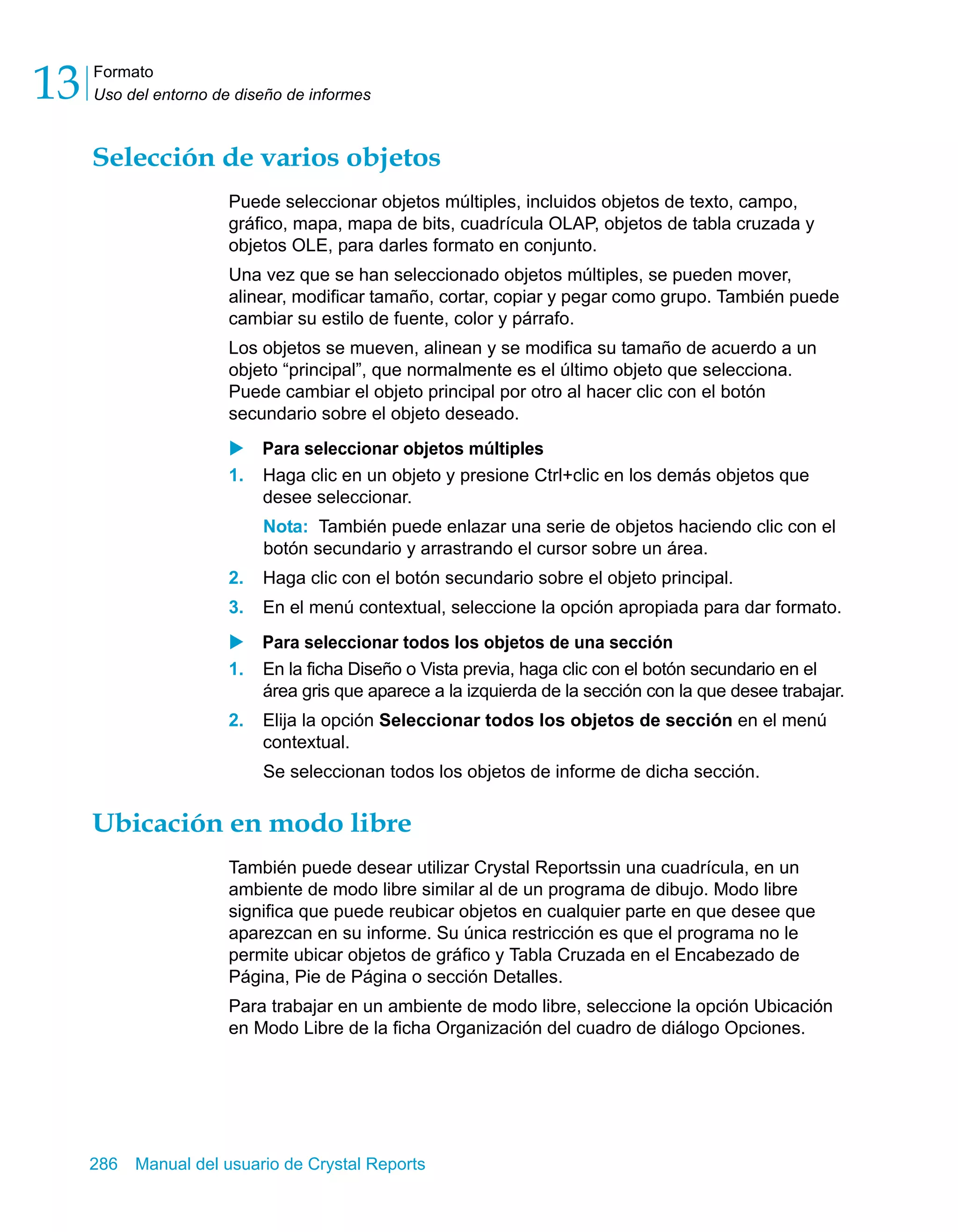 Formato 
Uso del entorno de diseño de informes 13 
Selección de varios objetos 
Puede seleccionar objetos múltiples, incluidos objetos de texto, campo, 
gráfico, mapa, mapa de bits, cuadrícula OLAP, objetos de tabla cruzada y 
objetos OLE, para darles formato en conjunto. 
Una vez que se han seleccionado objetos múltiples, se pueden mover, 
alinear, modificar tamaño, cortar, copiar y pegar como grupo. También puede 
cambiar su estilo de fuente, color y párrafo. 
Los objetos se mueven, alinean y se modifica su tamaño de acuerdo a un 
objeto “principal”, que normalmente es el último objeto que selecciona. 
Puede cambiar el objeto principal por otro al hacer clic con el botón 
secundario sobre el objeto deseado. 
X Para seleccionar objetos múltiples 
1. Haga clic en un objeto y presione Ctrl+clic en los demás objetos que 
desee seleccionar. 
Nota: También puede enlazar una serie de objetos haciendo clic con el 
botón secundario y arrastrando el cursor sobre un área. 
2. Haga clic con el botón secundario sobre el objeto principal. 
3. En el menú contextual, seleccione la opción apropiada para dar formato. 
X Para seleccionar todos los objetos de una sección 
1. En la ficha Diseño o Vista previa, haga clic con el botón secundario en el 
área gris que aparece a la izquierda de la sección con la que desee trabajar. 
2. Elija la opción Seleccionar todos los objetos de sección en el menú 
contextual. 
Se seleccionan todos los objetos de informe de dicha sección. 
Ubicación en modo libre 
También puede desear utilizar Crystal Reportssin una cuadrícula, en un 
ambiente de modo libre similar al de un programa de dibujo. Modo libre 
significa que puede reubicar objetos en cualquier parte en que desee que 
aparezcan en su informe. Su única restricción es que el programa no le 
permite ubicar objetos de gráfico y Tabla Cruzada en el Encabezado de 
Página, Pie de Página o sección Detalles. 
Para trabajar en un ambiente de modo libre, seleccione la opción Ubicación 
en Modo Libre de la ficha Organización del cuadro de diálogo Opciones. 
286 Manual del usuario de Crystal Reports 
 