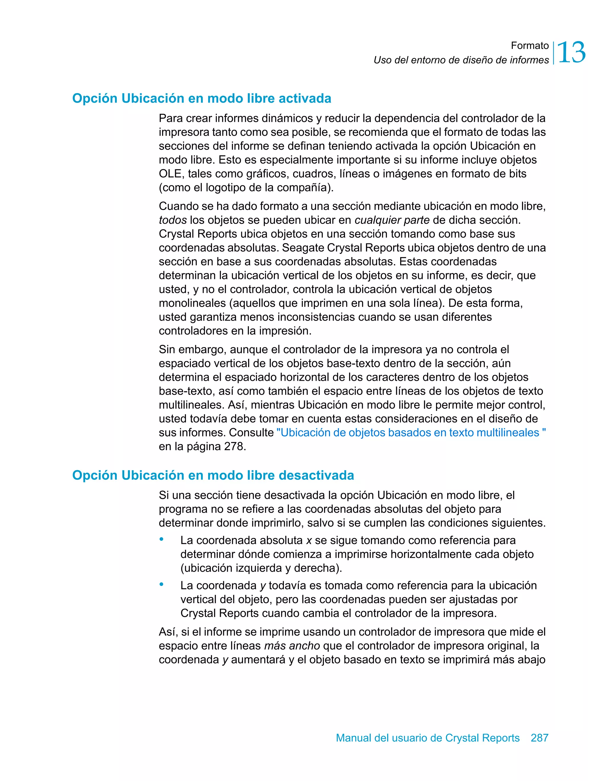 Formato 
13 
Uso del entorno de diseño de informes Manual del usuario de Crystal Reports 287 
Opción Ubicación en modo libre activada 
Para crear informes dinámicos y reducir la dependencia del controlador de la 
impresora tanto como sea posible, se recomienda que el formato de todas las 
secciones del informe se definan teniendo activada la opción Ubicación en 
modo libre. Esto es especialmente importante si su informe incluye objetos 
OLE, tales como gráficos, cuadros, líneas o imágenes en formato de bits 
(como el logotipo de la compañía). 
Cuando se ha dado formato a una sección mediante ubicación en modo libre, 
todos los objetos se pueden ubicar en cualquier parte de dicha sección. 
Crystal Reports ubica objetos en una sección tomando como base sus 
coordenadas absolutas. Seagate Crystal Reports ubica objetos dentro de una 
sección en base a sus coordenadas absolutas. Estas coordenadas 
determinan la ubicación vertical de los objetos en su informe, es decir, que 
usted, y no el controlador, controla la ubicación vertical de objetos 
monolineales (aquellos que imprimen en una sola línea). De esta forma, 
usted garantiza menos inconsistencias cuando se usan diferentes 
controladores en la impresión. 
Sin embargo, aunque el controlador de la impresora ya no controla el 
espaciado vertical de los objetos base-texto dentro de la sección, aún 
determina el espaciado horizontal de los caracteres dentro de los objetos 
base-texto, así como también el espacio entre líneas de los objetos de texto 
multilineales. Así, mientras Ubicación en modo libre le permite mejor control, 
usted todavía debe tomar en cuenta estas consideraciones en el diseño de 
sus informes. Consulte "Ubicación de objetos basados en texto multilineales " 
en la página 278. 
Opción Ubicación en modo libre desactivada 
Si una sección tiene desactivada la opción Ubicación en modo libre, el 
programa no se refiere a las coordenadas absolutas del objeto para 
determinar donde imprimirlo, salvo si se cumplen las condiciones siguientes. 
• La coordenada absoluta x se sigue tomando como referencia para 
determinar dónde comienza a imprimirse horizontalmente cada objeto 
(ubicación izquierda y derecha). 
• La coordenada y todavía es tomada como referencia para la ubicación 
vertical del objeto, pero las coordenadas pueden ser ajustadas por 
Crystal Reports cuando cambia el controlador de la impresora. 
Así, si el informe se imprime usando un controlador de impresora que mide el 
espacio entre líneas más ancho que el controlador de impresora original, la 
coordenada y aumentará y el objeto basado en texto se imprimirá más abajo 
 