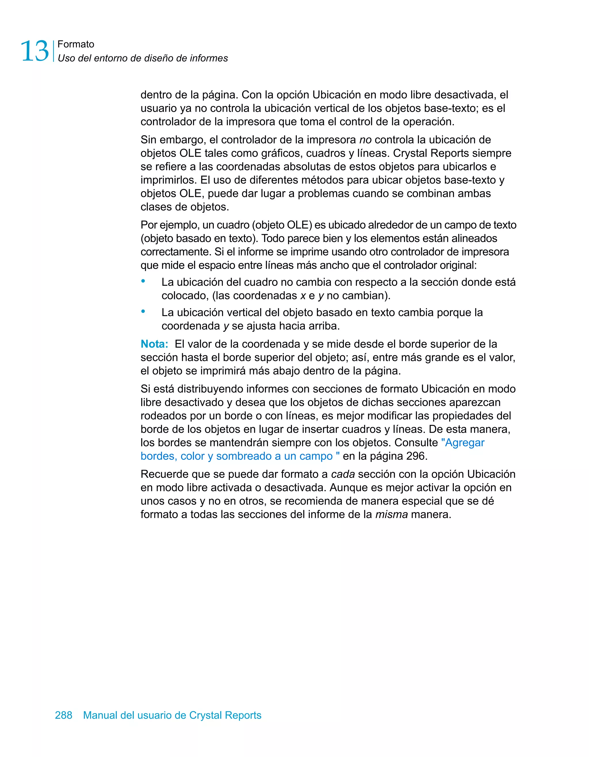 Formato 
Uso del entorno de diseño de informes 13 
dentro de la página. Con la opción Ubicación en modo libre desactivada, el 
usuario ya no controla la ubicación vertical de los objetos base-texto; es el 
controlador de la impresora que toma el control de la operación. 
Sin embargo, el controlador de la impresora no controla la ubicación de 
objetos OLE tales como gráficos, cuadros y líneas. Crystal Reports siempre 
se refiere a las coordenadas absolutas de estos objetos para ubicarlos e 
imprimirlos. El uso de diferentes métodos para ubicar objetos base-texto y 
objetos OLE, puede dar lugar a problemas cuando se combinan ambas 
clases de objetos. 
Por ejemplo, un cuadro (objeto OLE) es ubicado alrededor de un campo de texto 
(objeto basado en texto). Todo parece bien y los elementos están alineados 
correctamente. Si el informe se imprime usando otro controlador de impresora 
que mide el espacio entre líneas más ancho que el controlador original: 
• La ubicación del cuadro no cambia con respecto a la sección donde está 
colocado, (las coordenadas x e y no cambian). 
• La ubicación vertical del objeto basado en texto cambia porque la 
coordenada y se ajusta hacia arriba. 
Nota: El valor de la coordenada y se mide desde el borde superior de la 
sección hasta el borde superior del objeto; así, entre más grande es el valor, 
el objeto se imprimirá más abajo dentro de la página. 
Si está distribuyendo informes con secciones de formato Ubicación en modo 
libre desactivado y desea que los objetos de dichas secciones aparezcan 
rodeados por un borde o con líneas, es mejor modificar las propiedades del 
borde de los objetos en lugar de insertar cuadros y líneas. De esta manera, 
los bordes se mantendrán siempre con los objetos. Consulte "Agregar 
bordes, color y sombreado a un campo " en la página 296. 
Recuerde que se puede dar formato a cada sección con la opción Ubicación 
en modo libre activada o desactivada. Aunque es mejor activar la opción en 
unos casos y no en otros, se recomienda de manera especial que se dé 
formato a todas las secciones del informe de la misma manera. 
288 Manual del usuario de Crystal Reports 
 