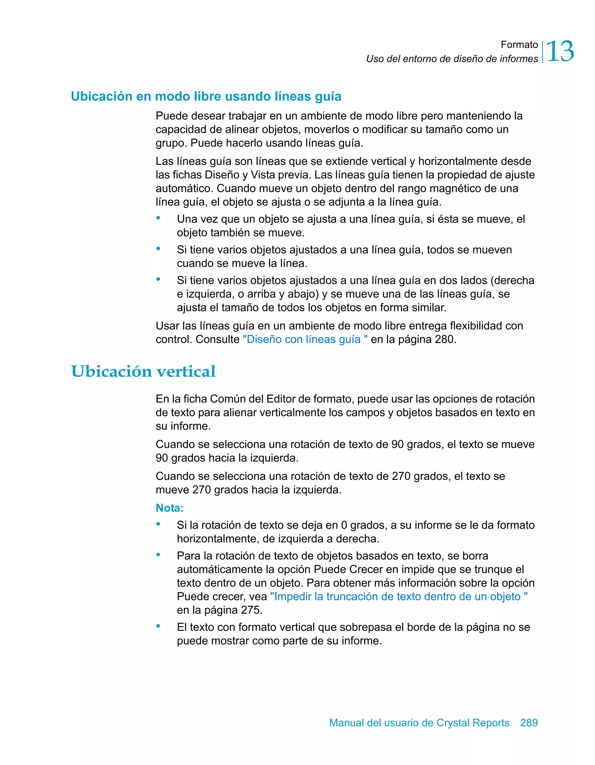 Formato 
13 
Uso del entorno de diseño de informes Ubicación en modo libre usando líneas guía 
Puede desear trabajar en un ambiente de modo libre pero manteniendo la 
capacidad de alinear objetos, moverlos o modificar su tamaño como un 
grupo. Puede hacerlo usando líneas guía. 
Las líneas guía son líneas que se extiende vertical y horizontalmente desde 
las fichas Diseño y Vista previa. Las líneas guía tienen la propiedad de ajuste 
automático. Cuando mueve un objeto dentro del rango magnético de una 
línea guía, el objeto se ajusta o se adjunta a la línea guía. 
• Una vez que un objeto se ajusta a una línea guía, si ésta se mueve, el 
Manual del usuario de Crystal Reports 289 
objeto también se mueve. 
• Si tiene varios objetos ajustados a una línea guía, todos se mueven 
cuando se mueve la línea. 
• Si tiene varios objetos ajustados a una línea guía en dos lados (derecha 
e izquierda, o arriba y abajo) y se mueve una de las líneas guía, se 
ajusta el tamaño de todos los objetos en forma similar. 
Usar las líneas guía en un ambiente de modo libre entrega flexibilidad con 
control. Consulte "Diseño con líneas guía " en la página 280. 
Ubicación vertical 
En la ficha Común del Editor de formato, puede usar las opciones de rotación 
de texto para alienar verticalmente los campos y objetos basados en texto en 
su informe. 
Cuando se selecciona una rotación de texto de 90 grados, el texto se mueve 
90 grados hacia la izquierda. 
Cuando se selecciona una rotación de texto de 270 grados, el texto se 
mueve 270 grados hacia la izquierda. 
Nota: 
• Si la rotación de texto se deja en 0 grados, a su informe se le da formato 
horizontalmente, de izquierda a derecha. 
• Para la rotación de texto de objetos basados en texto, se borra 
automáticamente la opción Puede Crecer en impide que se trunque el 
texto dentro de un objeto. Para obtener más información sobre la opción 
Puede crecer, vea "Impedir la truncación de texto dentro de un objeto " 
en la página 275. 
• El texto con formato vertical que sobrepasa el borde de la página no se 
puede mostrar como parte de su informe. 
 