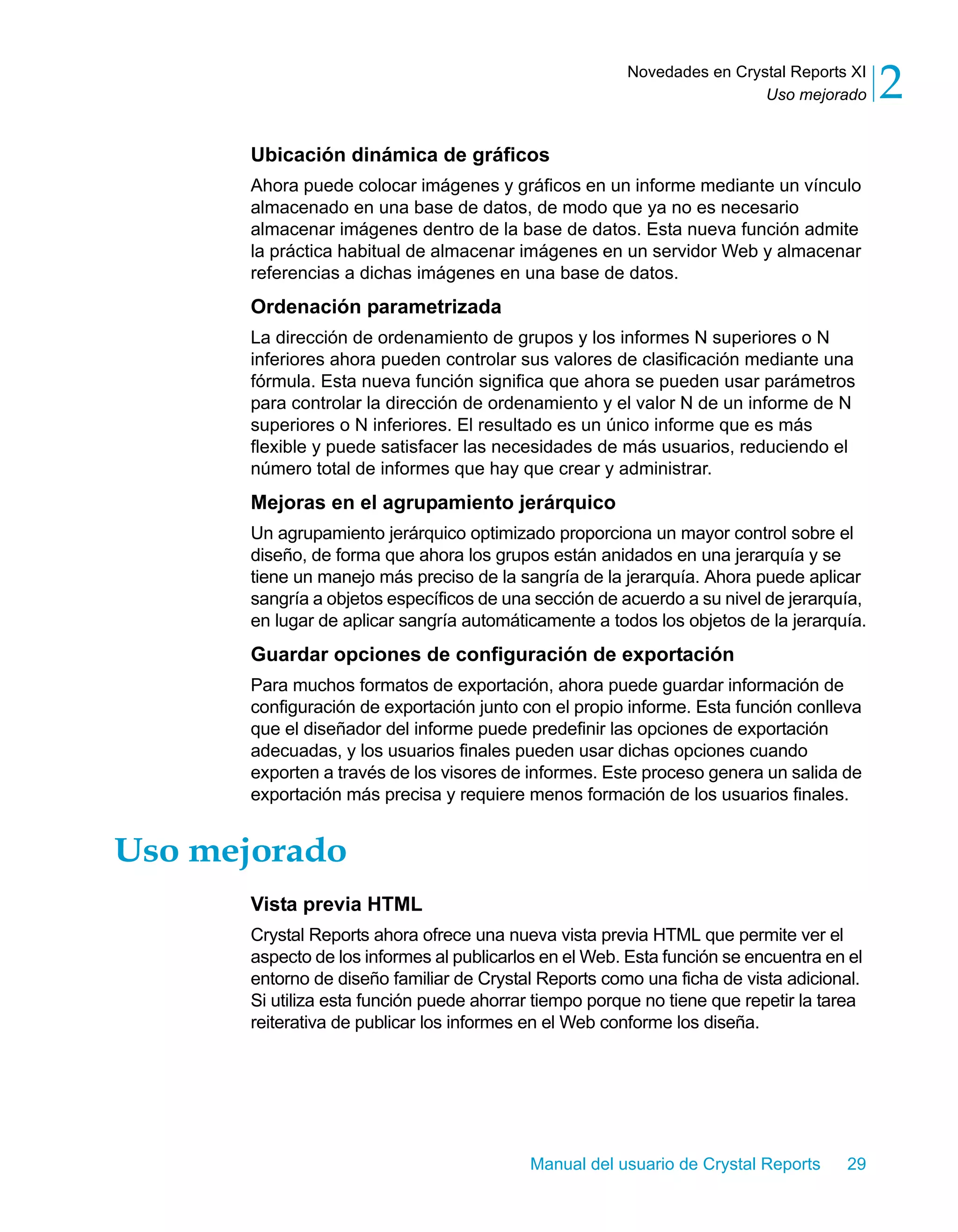 Uso mejorado 2 
Novedades en Crystal Reports XI 
Ubicación dinámica de gráficos 
Ahora puede colocar imágenes y gráficos en un informe mediante un vínculo 
almacenado en una base de datos, de modo que ya no es necesario 
almacenar imágenes dentro de la base de datos. Esta nueva función admite 
la práctica habitual de almacenar imágenes en un servidor Web y almacenar 
referencias a dichas imágenes en una base de datos. 
Ordenación parametrizada 
La dirección de ordenamiento de grupos y los informes N superiores o N 
inferiores ahora pueden controlar sus valores de clasificación mediante una 
fórmula. Esta nueva función significa que ahora se pueden usar parámetros 
para controlar la dirección de ordenamiento y el valor N de un informe de N 
superiores o N inferiores. El resultado es un único informe que es más 
flexible y puede satisfacer las necesidades de más usuarios, reduciendo el 
número total de informes que hay que crear y administrar. 
Mejoras en el agrupamiento jerárquico 
Un agrupamiento jerárquico optimizado proporciona un mayor control sobre el 
diseño, de forma que ahora los grupos están anidados en una jerarquía y se 
tiene un manejo más preciso de la sangría de la jerarquía. Ahora puede aplicar 
sangría a objetos específicos de una sección de acuerdo a su nivel de jerarquía, 
en lugar de aplicar sangría automáticamente a todos los objetos de la jerarquía. 
Guardar opciones de configuración de exportación 
Para muchos formatos de exportación, ahora puede guardar información de 
configuración de exportación junto con el propio informe. Esta función conlleva 
que el diseñador del informe puede predefinir las opciones de exportación 
adecuadas, y los usuarios finales pueden usar dichas opciones cuando 
exporten a través de los visores de informes. Este proceso genera un salida de 
exportación más precisa y requiere menos formación de los usuarios finales. 
Manual del usuario de Crystal Reports 29 
Uso mejorado 
Vista previa HTML 
Crystal Reports ahora ofrece una nueva vista previa HTML que permite ver el 
aspecto de los informes al publicarlos en el Web. Esta función se encuentra en el 
entorno de diseño familiar de Crystal Reports como una ficha de vista adicional. 
Si utiliza esta función puede ahorrar tiempo porque no tiene que repetir la tarea 
reiterativa de publicar los informes en el Web conforme los diseña. 
 