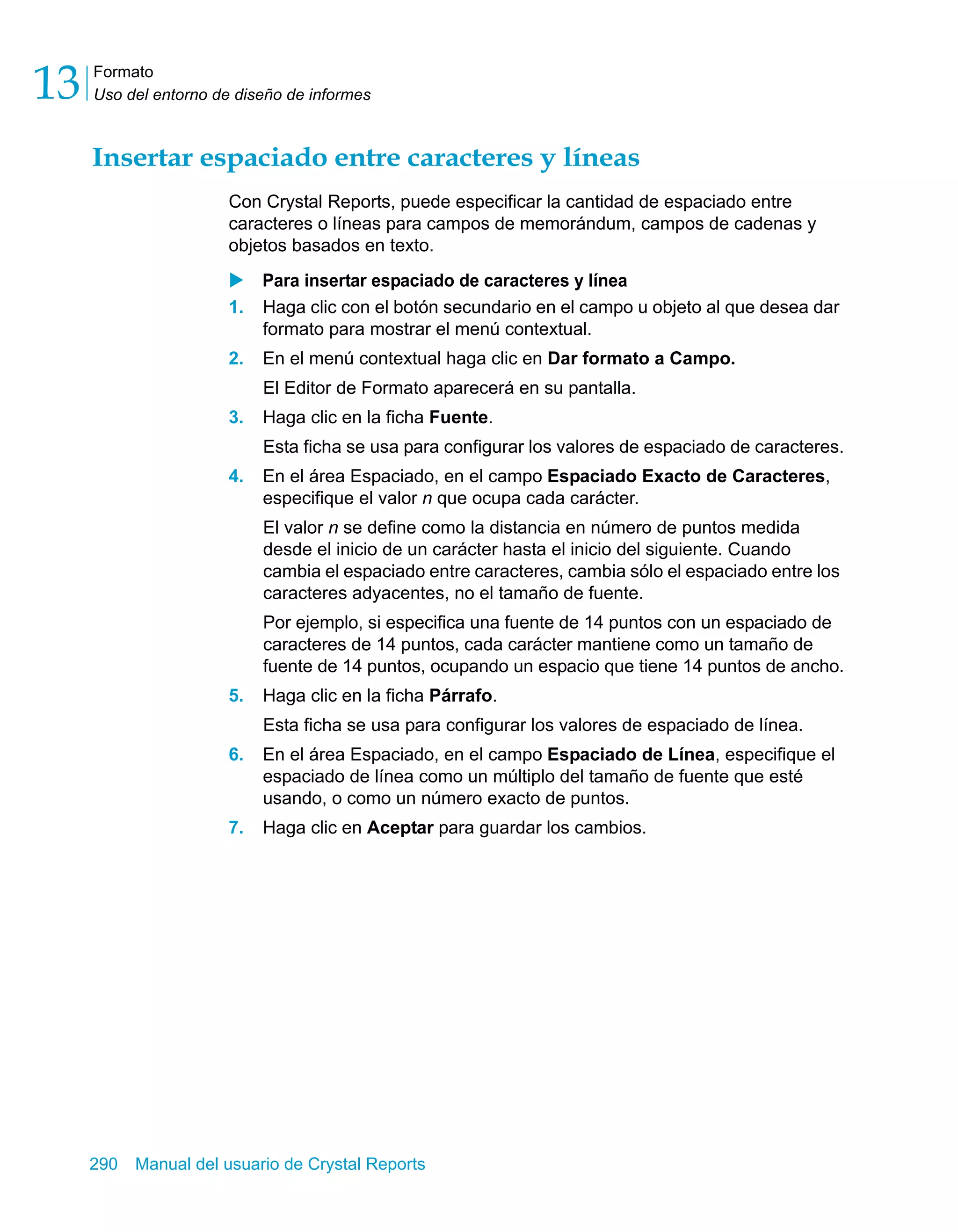 Formato 
Uso del entorno de diseño de informes 13 
Insertar espaciado entre caracteres y líneas 
Con Crystal Reports, puede especificar la cantidad de espaciado entre 
caracteres o líneas para campos de memorándum, campos de cadenas y 
objetos basados en texto. 
X Para insertar espaciado de caracteres y línea 
1. Haga clic con el botón secundario en el campo u objeto al que desea dar 
formato para mostrar el menú contextual. 
2. En el menú contextual haga clic en Dar formato a Campo. 
El Editor de Formato aparecerá en su pantalla. 
3. Haga clic en la ficha Fuente. 
Esta ficha se usa para configurar los valores de espaciado de caracteres. 
4. En el área Espaciado, en el campo Espaciado Exacto de Caracteres, 
especifique el valor n que ocupa cada carácter. 
El valor n se define como la distancia en número de puntos medida 
desde el inicio de un carácter hasta el inicio del siguiente. Cuando 
cambia el espaciado entre caracteres, cambia sólo el espaciado entre los 
caracteres adyacentes, no el tamaño de fuente. 
Por ejemplo, si especifica una fuente de 14 puntos con un espaciado de 
caracteres de 14 puntos, cada carácter mantiene como un tamaño de 
fuente de 14 puntos, ocupando un espacio que tiene 14 puntos de ancho. 
5. Haga clic en la ficha Párrafo. 
Esta ficha se usa para configurar los valores de espaciado de línea. 
6. En el área Espaciado, en el campo Espaciado de Línea, especifique el 
espaciado de línea como un múltiplo del tamaño de fuente que esté 
usando, o como un número exacto de puntos. 
7. Haga clic en Aceptar para guardar los cambios. 
290 Manual del usuario de Crystal Reports 
 