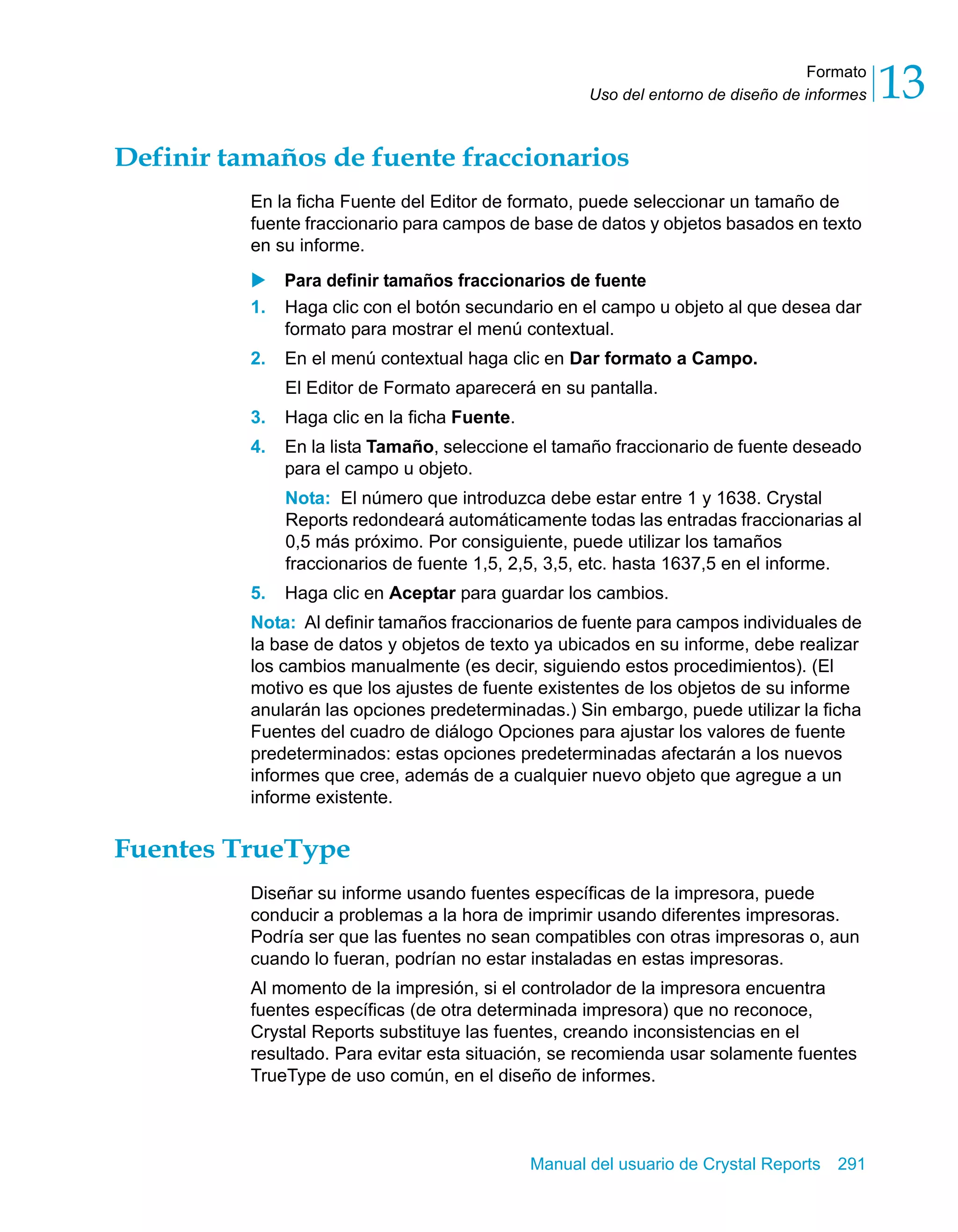 Formato 
13 
Uso del entorno de diseño de informes Definir tamaños de fuente fraccionarios 
En la ficha Fuente del Editor de formato, puede seleccionar un tamaño de 
fuente fraccionario para campos de base de datos y objetos basados en texto 
en su informe. 
X Para definir tamaños fraccionarios de fuente 
1. Haga clic con el botón secundario en el campo u objeto al que desea dar 
formato para mostrar el menú contextual. 
2. En el menú contextual haga clic en Dar formato a Campo. 
El Editor de Formato aparecerá en su pantalla. 
3. Haga clic en la ficha Fuente. 
4. En la lista Tamaño, seleccione el tamaño fraccionario de fuente deseado 
para el campo u objeto. 
Nota: El número que introduzca debe estar entre 1 y 1638. Crystal 
Reports redondeará automáticamente todas las entradas fraccionarias al 
0,5 más próximo. Por consiguiente, puede utilizar los tamaños 
fraccionarios de fuente 1,5, 2,5, 3,5, etc. hasta 1637,5 en el informe. 
5. Haga clic en Aceptar para guardar los cambios. 
Nota: Al definir tamaños fraccionarios de fuente para campos individuales de 
la base de datos y objetos de texto ya ubicados en su informe, debe realizar 
los cambios manualmente (es decir, siguiendo estos procedimientos). (El 
motivo es que los ajustes de fuente existentes de los objetos de su informe 
anularán las opciones predeterminadas.) Sin embargo, puede utilizar la ficha 
Fuentes del cuadro de diálogo Opciones para ajustar los valores de fuente 
predeterminados: estas opciones predeterminadas afectarán a los nuevos 
informes que cree, además de a cualquier nuevo objeto que agregue a un 
informe existente. 
Manual del usuario de Crystal Reports 291 
Fuentes TrueType 
Diseñar su informe usando fuentes específicas de la impresora, puede 
conducir a problemas a la hora de imprimir usando diferentes impresoras. 
Podría ser que las fuentes no sean compatibles con otras impresoras o, aun 
cuando lo fueran, podrían no estar instaladas en estas impresoras. 
Al momento de la impresión, si el controlador de la impresora encuentra 
fuentes específicas (de otra determinada impresora) que no reconoce, 
Crystal Reports substituye las fuentes, creando inconsistencias en el 
resultado. Para evitar esta situación, se recomienda usar solamente fuentes 
TrueType de uso común, en el diseño de informes. 
 