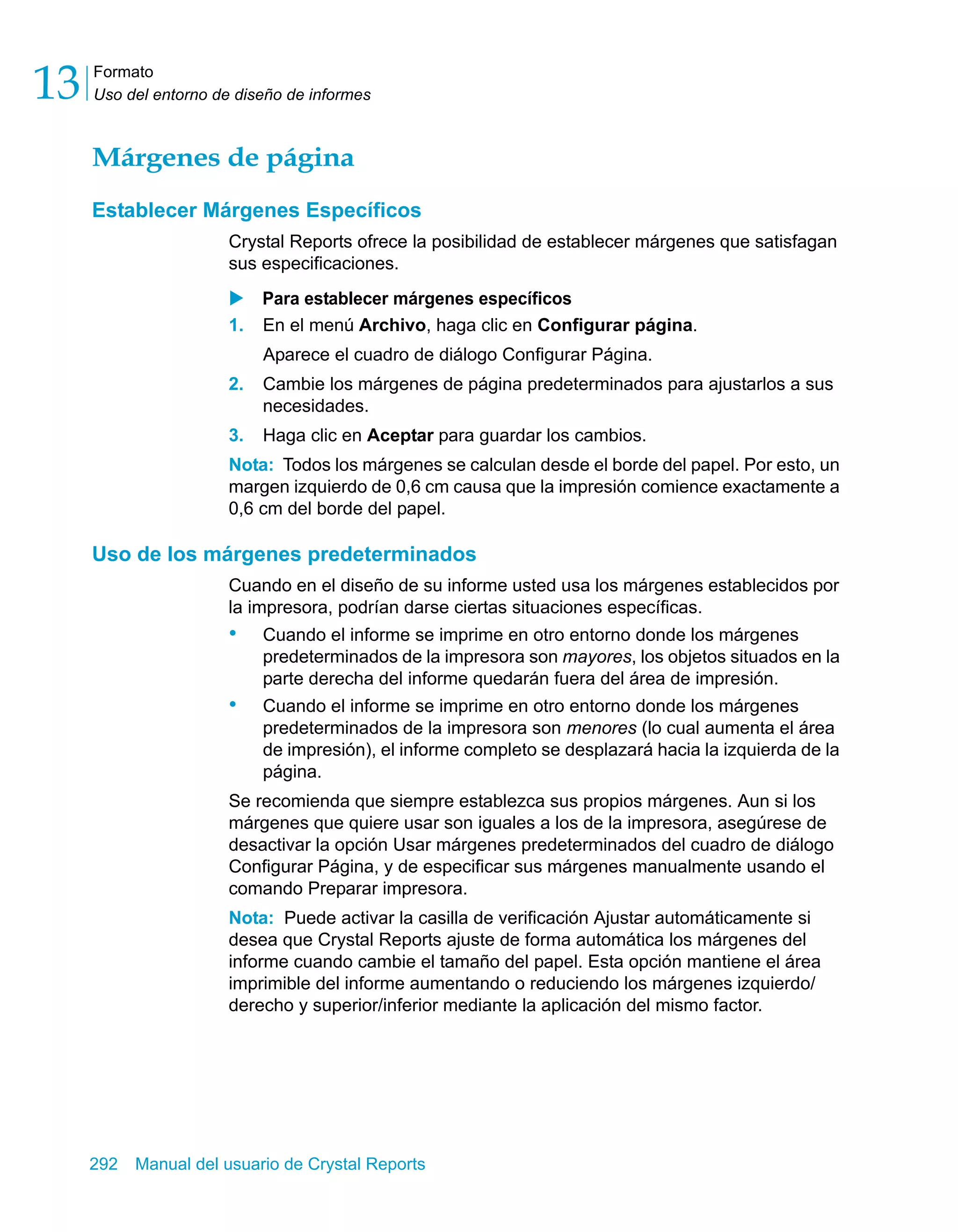 Formato 
Uso del entorno de diseño de informes 13 
Márgenes de página 
Establecer Márgenes Específicos 
Crystal Reports ofrece la posibilidad de establecer márgenes que satisfagan 
sus especificaciones. 
X Para establecer márgenes específicos 
1. En el menú Archivo, haga clic en Configurar página. 
Aparece el cuadro de diálogo Configurar Página. 
2. Cambie los márgenes de página predeterminados para ajustarlos a sus 
necesidades. 
3. Haga clic en Aceptar para guardar los cambios. 
Nota: Todos los márgenes se calculan desde el borde del papel. Por esto, un 
margen izquierdo de 0,6 cm causa que la impresión comience exactamente a 
0,6 cm del borde del papel. 
Uso de los márgenes predeterminados 
Cuando en el diseño de su informe usted usa los márgenes establecidos por 
la impresora, podrían darse ciertas situaciones específicas. 
• Cuando el informe se imprime en otro entorno donde los márgenes 
predeterminados de la impresora son mayores, los objetos situados en la 
parte derecha del informe quedarán fuera del área de impresión. 
• Cuando el informe se imprime en otro entorno donde los márgenes 
predeterminados de la impresora son menores (lo cual aumenta el área 
de impresión), el informe completo se desplazará hacia la izquierda de la 
página. 
Se recomienda que siempre establezca sus propios márgenes. Aun si los 
márgenes que quiere usar son iguales a los de la impresora, asegúrese de 
desactivar la opción Usar márgenes predeterminados del cuadro de diálogo 
Configurar Página, y de especificar sus márgenes manualmente usando el 
comando Preparar impresora. 
Nota: Puede activar la casilla de verificación Ajustar automáticamente si 
desea que Crystal Reports ajuste de forma automática los márgenes del 
informe cuando cambie el tamaño del papel. Esta opción mantiene el área 
imprimible del informe aumentando o reduciendo los márgenes izquierdo/ 
derecho y superior/inferior mediante la aplicación del mismo factor. 
292 Manual del usuario de Crystal Reports 
 