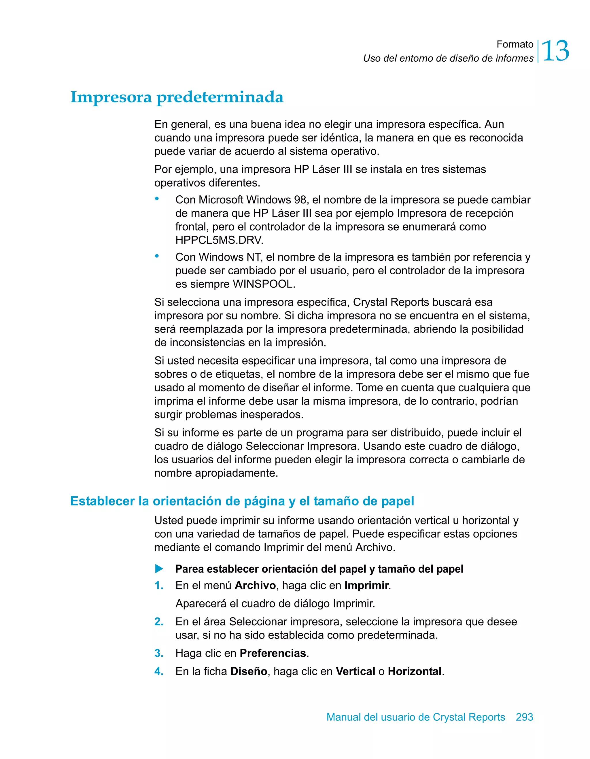 Formato 
13 
Uso del entorno de diseño de informes Manual del usuario de Crystal Reports 293 
Impresora predeterminada 
En general, es una buena idea no elegir una impresora específica. Aun 
cuando una impresora puede ser idéntica, la manera en que es reconocida 
puede variar de acuerdo al sistema operativo. 
Por ejemplo, una impresora HP Láser III se instala en tres sistemas 
operativos diferentes. 
• Con Microsoft Windows 98, el nombre de la impresora se puede cambiar 
de manera que HP Láser III sea por ejemplo Impresora de recepción 
frontal, pero el controlador de la impresora se enumerará como 
HPPCL5MS.DRV. 
• Con Windows NT, el nombre de la impresora es también por referencia y 
puede ser cambiado por el usuario, pero el controlador de la impresora 
es siempre WINSPOOL. 
Si selecciona una impresora específica, Crystal Reports buscará esa 
impresora por su nombre. Si dicha impresora no se encuentra en el sistema, 
será reemplazada por la impresora predeterminada, abriendo la posibilidad 
de inconsistencias en la impresión. 
Si usted necesita especificar una impresora, tal como una impresora de 
sobres o de etiquetas, el nombre de la impresora debe ser el mismo que fue 
usado al momento de diseñar el informe. Tome en cuenta que cualquiera que 
imprima el informe debe usar la misma impresora, de lo contrario, podrían 
surgir problemas inesperados. 
Si su informe es parte de un programa para ser distribuido, puede incluir el 
cuadro de diálogo Seleccionar Impresora. Usando este cuadro de diálogo, 
los usuarios del informe pueden elegir la impresora correcta o cambiarle de 
nombre apropiadamente. 
Establecer la orientación de página y el tamaño de papel 
Usted puede imprimir su informe usando orientación vertical u horizontal y 
con una variedad de tamaños de papel. Puede especificar estas opciones 
mediante el comando Imprimir del menú Archivo. 
X Parea establecer orientación del papel y tamaño del papel 
1. En el menú Archivo, haga clic en Imprimir. 
Aparecerá el cuadro de diálogo Imprimir. 
2. En el área Seleccionar impresora, seleccione la impresora que desee 
usar, si no ha sido establecida como predeterminada. 
3. Haga clic en Preferencias. 
4. En la ficha Diseño, haga clic en Vertical o Horizontal. 
 