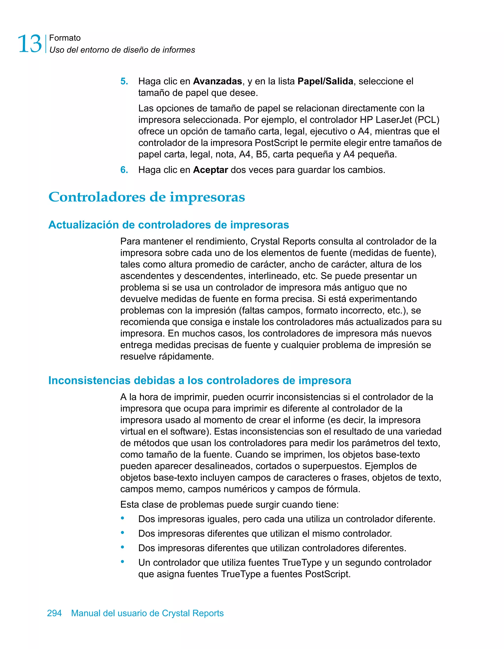 Formato 
Uso del entorno de diseño de informes 13 
5. Haga clic en Avanzadas, y en la lista Papel/Salida, seleccione el 
tamaño de papel que desee. 
Las opciones de tamaño de papel se relacionan directamente con la 
impresora seleccionada. Por ejemplo, el controlador HP LaserJet (PCL) 
ofrece un opción de tamaño carta, legal, ejecutivo o A4, mientras que el 
controlador de la impresora PostScript le permite elegir entre tamaños de 
papel carta, legal, nota, A4, B5, carta pequeña y A4 pequeña. 
6. Haga clic en Aceptar dos veces para guardar los cambios. 
Controladores de impresoras 
Actualización de controladores de impresoras 
Para mantener el rendimiento, Crystal Reports consulta al controlador de la 
impresora sobre cada uno de los elementos de fuente (medidas de fuente), 
tales como altura promedio de carácter, ancho de carácter, altura de los 
ascendentes y descendentes, interlineado, etc. Se puede presentar un 
problema si se usa un controlador de impresora más antiguo que no 
devuelve medidas de fuente en forma precisa. Si está experimentando 
problemas con la impresión (faltas campos, formato incorrecto, etc.), se 
recomienda que consiga e instale los controladores más actualizados para su 
impresora. En muchos casos, los controladores de impresora más nuevos 
entrega medidas precisas de fuente y cualquier problema de impresión se 
resuelve rápidamente. 
Inconsistencias debidas a los controladores de impresora 
A la hora de imprimir, pueden ocurrir inconsistencias si el controlador de la 
impresora que ocupa para imprimir es diferente al controlador de la 
impresora usado al momento de crear el informe (es decir, la impresora 
virtual en el software). Estas inconsistencias son el resultado de una variedad 
de métodos que usan los controladores para medir los parámetros del texto, 
como tamaño de la fuente. Cuando se imprimen, los objetos base-texto 
pueden aparecer desalineados, cortados o superpuestos. Ejemplos de 
objetos base-texto incluyen campos de caracteres o frases, objetos de texto, 
campos memo, campos numéricos y campos de fórmula. 
Esta clase de problemas puede surgir cuando tiene: 
• Dos impresoras iguales, pero cada una utiliza un controlador diferente. 
• Dos impresoras diferentes que utilizan el mismo controlador. 
• Dos impresoras diferentes que utilizan controladores diferentes. 
• Un controlador que utiliza fuentes TrueType y un segundo controlador 
que asigna fuentes TrueType a fuentes PostScript. 
294 Manual del usuario de Crystal Reports 
 