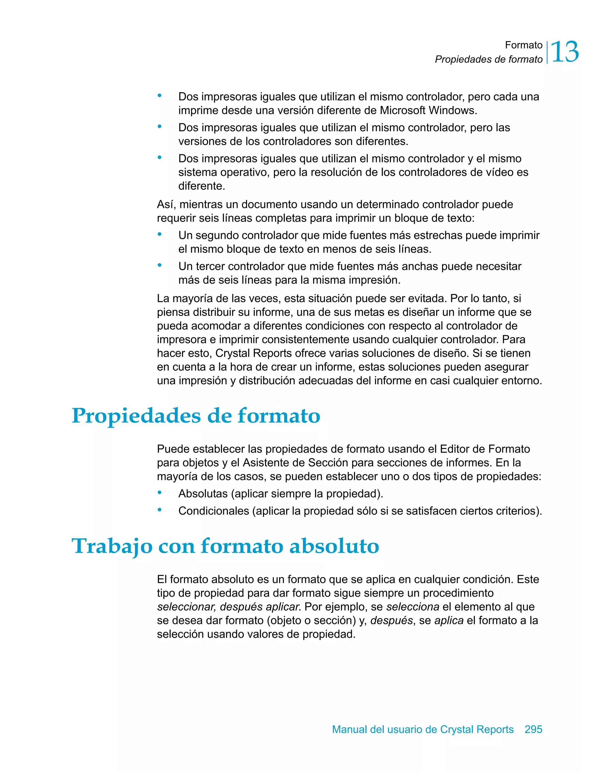 Formato 
13 
Propiedades de formato • Dos impresoras iguales que utilizan el mismo controlador, pero cada una 
imprime desde una versión diferente de Microsoft Windows. 
• Dos impresoras iguales que utilizan el mismo controlador, pero las 
versiones de los controladores son diferentes. 
• Dos impresoras iguales que utilizan el mismo controlador y el mismo 
sistema operativo, pero la resolución de los controladores de vídeo es 
diferente. 
Así, mientras un documento usando un determinado controlador puede 
requerir seis líneas completas para imprimir un bloque de texto: 
• Un segundo controlador que mide fuentes más estrechas puede imprimir 
el mismo bloque de texto en menos de seis líneas. 
• Un tercer controlador que mide fuentes más anchas puede necesitar 
más de seis líneas para la misma impresión. 
La mayoría de las veces, esta situación puede ser evitada. Por lo tanto, si 
piensa distribuir su informe, una de sus metas es diseñar un informe que se 
pueda acomodar a diferentes condiciones con respecto al controlador de 
impresora e imprimir consistentemente usando cualquier controlador. Para 
hacer esto, Crystal Reports ofrece varias soluciones de diseño. Si se tienen 
en cuenta a la hora de crear un informe, estas soluciones pueden asegurar 
una impresión y distribución adecuadas del informe en casi cualquier entorno. 
Manual del usuario de Crystal Reports 295 
Propiedades de formato 
Puede establecer las propiedades de formato usando el Editor de Formato 
para objetos y el Asistente de Sección para secciones de informes. En la 
mayoría de los casos, se pueden establecer uno o dos tipos de propiedades: 
• Absolutas (aplicar siempre la propiedad). 
• Condicionales (aplicar la propiedad sólo si se satisfacen ciertos criterios). 
Trabajo con formato absoluto 
El formato absoluto es un formato que se aplica en cualquier condición. Este 
tipo de propiedad para dar formato sigue siempre un procedimiento 
seleccionar, después aplicar. Por ejemplo, se selecciona el elemento al que 
se desea dar formato (objeto o sección) y, después, se aplica el formato a la 
selección usando valores de propiedad. 
 