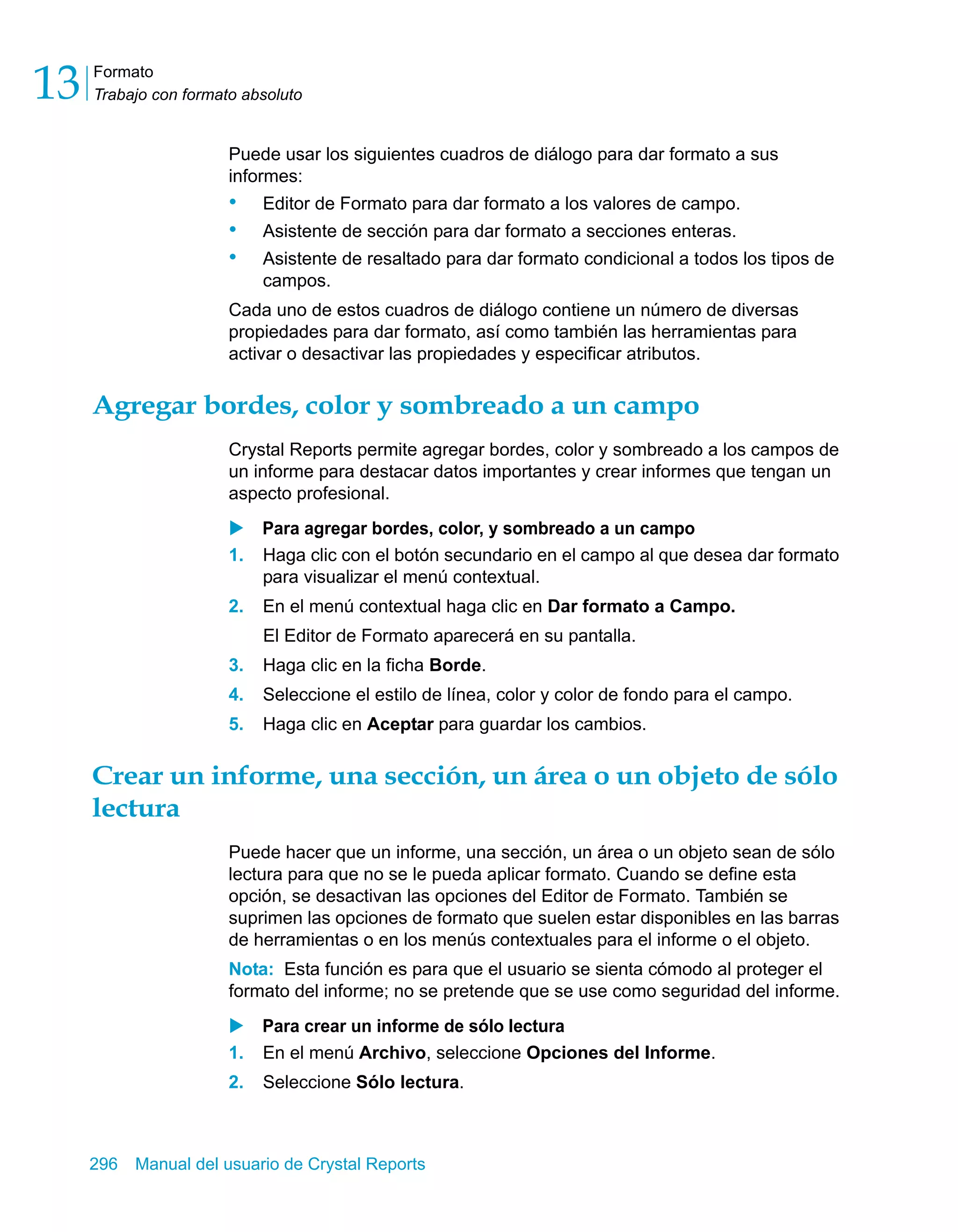 Formato 
Trabajo con formato absoluto 13 
Puede usar los siguientes cuadros de diálogo para dar formato a sus 
informes: 
• Editor de Formato para dar formato a los valores de campo. 
• Asistente de sección para dar formato a secciones enteras. 
• Asistente de resaltado para dar formato condicional a todos los tipos de 
campos. 
Cada uno de estos cuadros de diálogo contiene un número de diversas 
propiedades para dar formato, así como también las herramientas para 
activar o desactivar las propiedades y especificar atributos. 
Agregar bordes, color y sombreado a un campo 
Crystal Reports permite agregar bordes, color y sombreado a los campos de 
un informe para destacar datos importantes y crear informes que tengan un 
aspecto profesional. 
X Para agregar bordes, color, y sombreado a un campo 
1. Haga clic con el botón secundario en el campo al que desea dar formato 
para visualizar el menú contextual. 
2. En el menú contextual haga clic en Dar formato a Campo. 
El Editor de Formato aparecerá en su pantalla. 
3. Haga clic en la ficha Borde. 
4. Seleccione el estilo de línea, color y color de fondo para el campo. 
5. Haga clic en Aceptar para guardar los cambios. 
Crear un informe, una sección, un área o un objeto de sólo 
lectura 
Puede hacer que un informe, una sección, un área o un objeto sean de sólo 
lectura para que no se le pueda aplicar formato. Cuando se define esta 
opción, se desactivan las opciones del Editor de Formato. También se 
suprimen las opciones de formato que suelen estar disponibles en las barras 
de herramientas o en los menús contextuales para el informe o el objeto. 
Nota: Esta función es para que el usuario se sienta cómodo al proteger el 
formato del informe; no se pretende que se use como seguridad del informe. 
X Para crear un informe de sólo lectura 
1. En el menú Archivo, seleccione Opciones del Informe. 
2. Seleccione Sólo lectura. 
296 Manual del usuario de Crystal Reports 
 