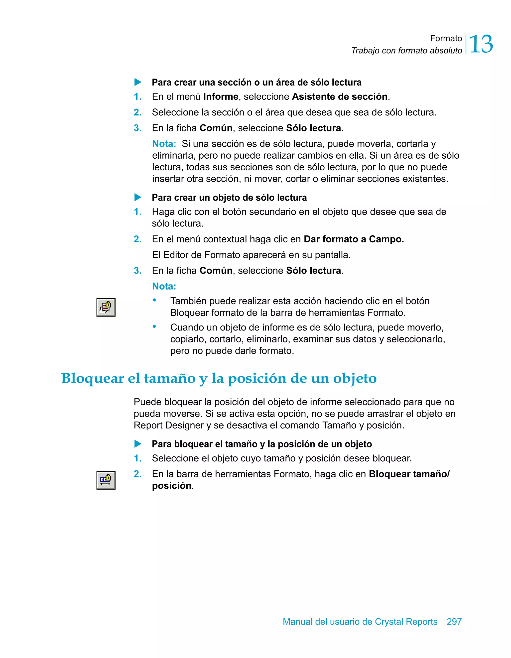 Formato 
13 
Trabajo con formato absoluto X Para crear una sección o un área de sólo lectura 
1. En el menú Informe, seleccione Asistente de sección. 
2. Seleccione la sección o el área que desea que sea de sólo lectura. 
3. En la ficha Común, seleccione Sólo lectura. 
Nota: Si una sección es de sólo lectura, puede moverla, cortarla y 
eliminarla, pero no puede realizar cambios en ella. Si un área es de sólo 
lectura, todas sus secciones son de sólo lectura, por lo que no puede 
insertar otra sección, ni mover, cortar o eliminar secciones existentes. 
X Para crear un objeto de sólo lectura 
1. Haga clic con el botón secundario en el objeto que desee que sea de 
Manual del usuario de Crystal Reports 297 
sólo lectura. 
2. En el menú contextual haga clic en Dar formato a Campo. 
El Editor de Formato aparecerá en su pantalla. 
3. En la ficha Común, seleccione Sólo lectura. 
Nota: 
• También puede realizar esta acción haciendo clic en el botón 
Bloquear formato de la barra de herramientas Formato. 
• Cuando un objeto de informe es de sólo lectura, puede moverlo, 
copiarlo, cortarlo, eliminarlo, examinar sus datos y seleccionarlo, 
pero no puede darle formato. 
Bloquear el tamaño y la posición de un objeto 
Puede bloquear la posición del objeto de informe seleccionado para que no 
pueda moverse. Si se activa esta opción, no se puede arrastrar el objeto en 
Report Designer y se desactiva el comando Tamaño y posición. 
X Para bloquear el tamaño y la posición de un objeto 
1. Seleccione el objeto cuyo tamaño y posición desee bloquear. 
2. En la barra de herramientas Formato, haga clic en Bloquear tamaño/ 
posición. 
 