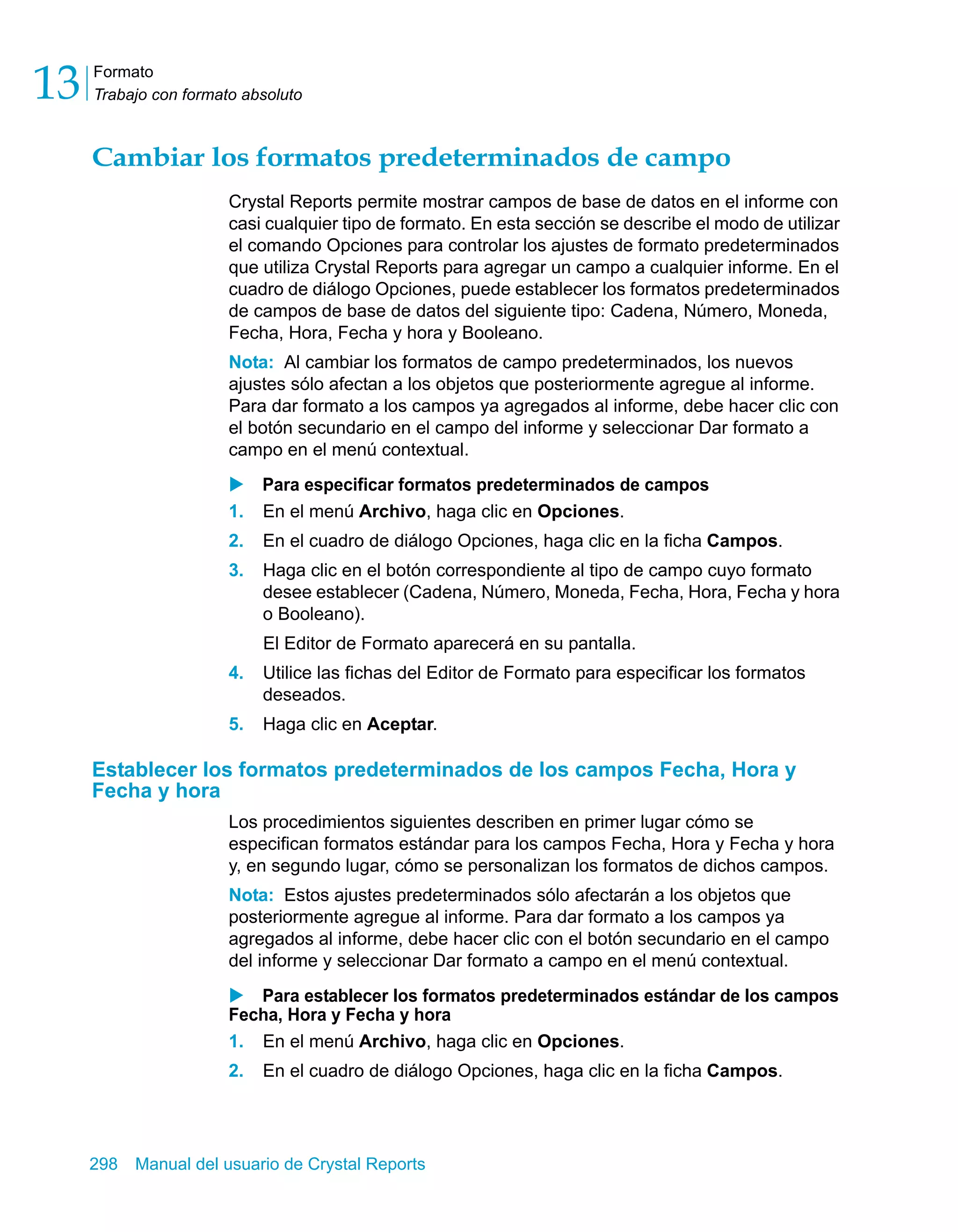 Formato 
Trabajo con formato absoluto 13 
Cambiar los formatos predeterminados de campo 
Crystal Reports permite mostrar campos de base de datos en el informe con 
casi cualquier tipo de formato. En esta sección se describe el modo de utilizar 
el comando Opciones para controlar los ajustes de formato predeterminados 
que utiliza Crystal Reports para agregar un campo a cualquier informe. En el 
cuadro de diálogo Opciones, puede establecer los formatos predeterminados 
de campos de base de datos del siguiente tipo: Cadena, Número, Moneda, 
Fecha, Hora, Fecha y hora y Booleano. 
Nota: Al cambiar los formatos de campo predeterminados, los nuevos 
ajustes sólo afectan a los objetos que posteriormente agregue al informe. 
Para dar formato a los campos ya agregados al informe, debe hacer clic con 
el botón secundario en el campo del informe y seleccionar Dar formato a 
campo en el menú contextual. 
X Para especificar formatos predeterminados de campos 
1. En el menú Archivo, haga clic en Opciones. 
2. En el cuadro de diálogo Opciones, haga clic en la ficha Campos. 
3. Haga clic en el botón correspondiente al tipo de campo cuyo formato 
desee establecer (Cadena, Número, Moneda, Fecha, Hora, Fecha y hora 
o Booleano). 
El Editor de Formato aparecerá en su pantalla. 
4. Utilice las fichas del Editor de Formato para especificar los formatos 
deseados. 
5. Haga clic en Aceptar. 
Establecer los formatos predeterminados de los campos Fecha, Hora y 
Fecha y hora 
Los procedimientos siguientes describen en primer lugar cómo se 
especifican formatos estándar para los campos Fecha, Hora y Fecha y hora 
y, en segundo lugar, cómo se personalizan los formatos de dichos campos. 
Nota: Estos ajustes predeterminados sólo afectarán a los objetos que 
posteriormente agregue al informe. Para dar formato a los campos ya 
agregados al informe, debe hacer clic con el botón secundario en el campo 
del informe y seleccionar Dar formato a campo en el menú contextual. 
X Para establecer los formatos predeterminados estándar de los campos 
Fecha, Hora y Fecha y hora 
1. En el menú Archivo, haga clic en Opciones. 
2. En el cuadro de diálogo Opciones, haga clic en la ficha Campos. 
298 Manual del usuario de Crystal Reports 
 