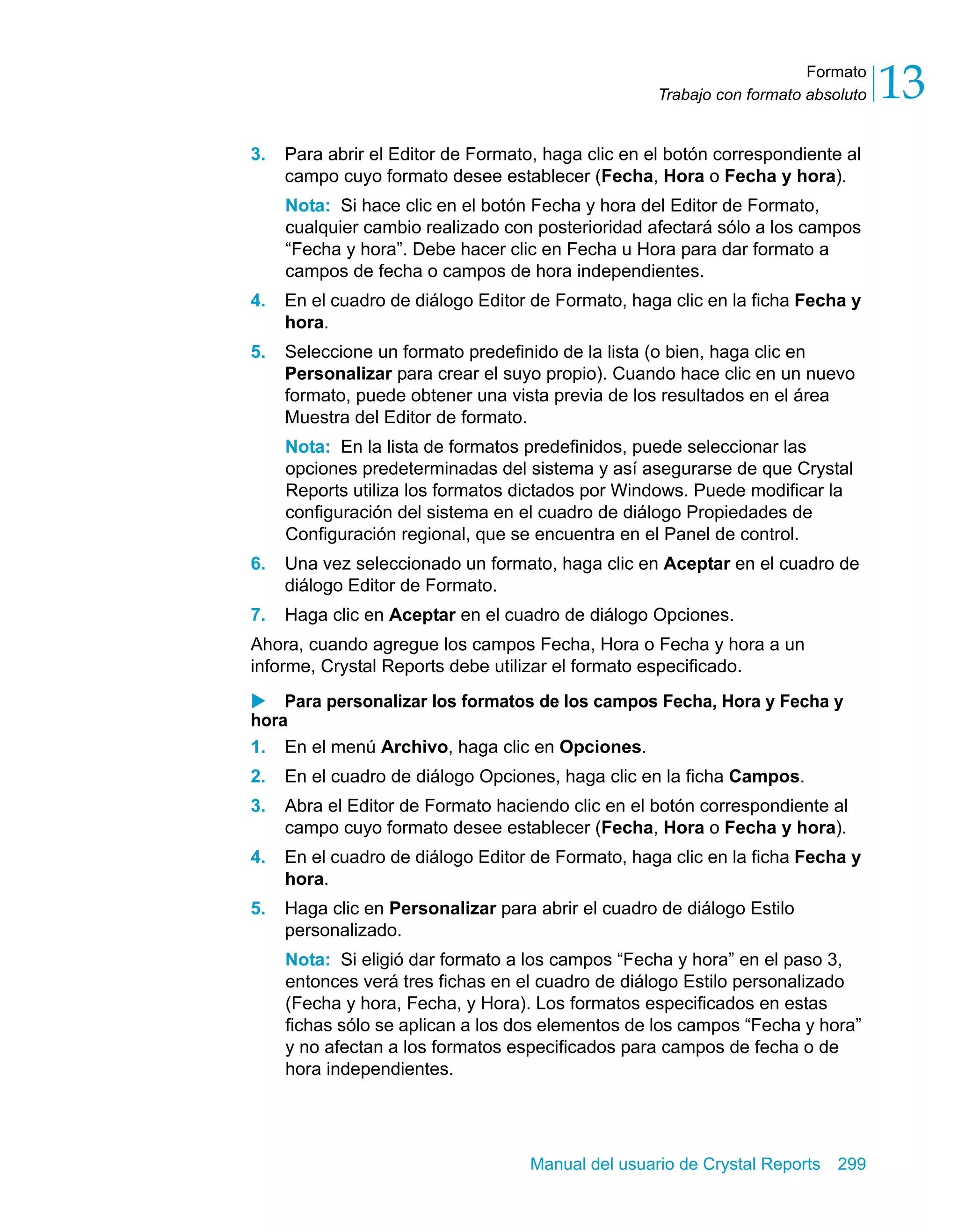 Formato 
13 
Trabajo con formato absoluto 3. Para abrir el Editor de Formato, haga clic en el botón correspondiente al 
campo cuyo formato desee establecer (Fecha, Hora o Fecha y hora). 
Nota: Si hace clic en el botón Fecha y hora del Editor de Formato, 
cualquier cambio realizado con posterioridad afectará sólo a los campos 
“Fecha y hora”. Debe hacer clic en Fecha u Hora para dar formato a 
campos de fecha o campos de hora independientes. 
4. En el cuadro de diálogo Editor de Formato, haga clic en la ficha Fecha y 
Manual del usuario de Crystal Reports 299 
hora. 
5. Seleccione un formato predefinido de la lista (o bien, haga clic en 
Personalizar para crear el suyo propio). Cuando hace clic en un nuevo 
formato, puede obtener una vista previa de los resultados en el área 
Muestra del Editor de formato. 
Nota: En la lista de formatos predefinidos, puede seleccionar las 
opciones predeterminadas del sistema y así asegurarse de que Crystal 
Reports utiliza los formatos dictados por Windows. Puede modificar la 
configuración del sistema en el cuadro de diálogo Propiedades de 
Configuración regional, que se encuentra en el Panel de control. 
6. Una vez seleccionado un formato, haga clic en Aceptar en el cuadro de 
diálogo Editor de Formato. 
7. Haga clic en Aceptar en el cuadro de diálogo Opciones. 
Ahora, cuando agregue los campos Fecha, Hora o Fecha y hora a un 
informe, Crystal Reports debe utilizar el formato especificado. 
X Para personalizar los formatos de los campos Fecha, Hora y Fecha y 
hora 
1. En el menú Archivo, haga clic en Opciones. 
2. En el cuadro de diálogo Opciones, haga clic en la ficha Campos. 
3. Abra el Editor de Formato haciendo clic en el botón correspondiente al 
campo cuyo formato desee establecer (Fecha, Hora o Fecha y hora). 
4. En el cuadro de diálogo Editor de Formato, haga clic en la ficha Fecha y 
hora. 
5. Haga clic en Personalizar para abrir el cuadro de diálogo Estilo 
personalizado. 
Nota: Si eligió dar formato a los campos “Fecha y hora” en el paso 3, 
entonces verá tres fichas en el cuadro de diálogo Estilo personalizado 
(Fecha y hora, Fecha, y Hora). Los formatos especificados en estas 
fichas sólo se aplican a los dos elementos de los campos “Fecha y hora” 
y no afectan a los formatos especificados para campos de fecha o de 
hora independientes. 
 