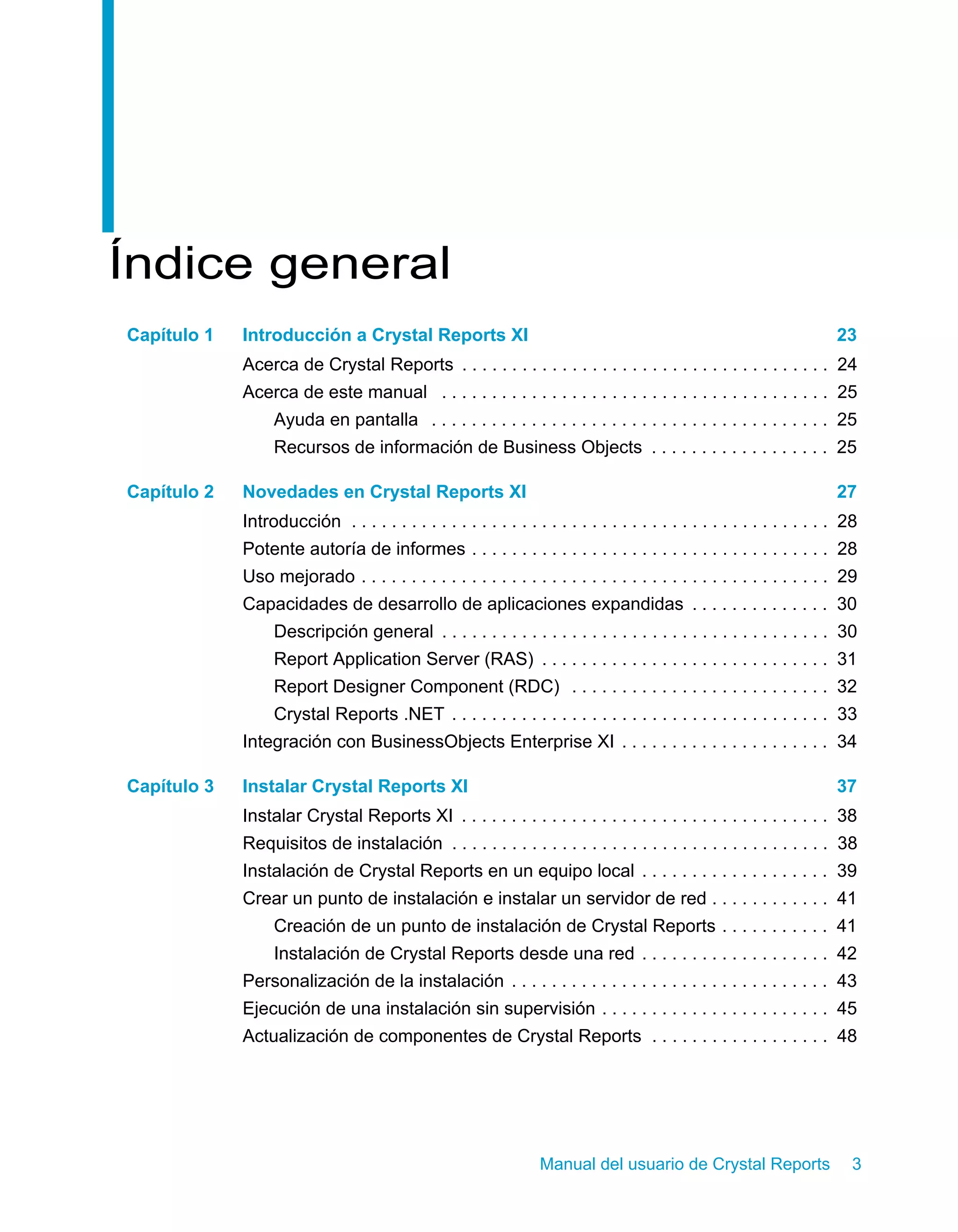Manual del usuario de Crystal Reports 3 
Índice general 
Capítulo 1 Introducción a Crystal Reports XI 23 
Acerca de Crystal Reports . . . . . . . . . . . . . . . . . . . . . . . . . . . . . . . . . . . . . 24 
Acerca de este manual . . . . . . . . . . . . . . . . . . . . . . . . . . . . . . . . . . . . . . . 25 
Ayuda en pantalla . . . . . . . . . . . . . . . . . . . . . . . . . . . . . . . . . . . . . . . . 25 
Recursos de información de Business Objects . . . . . . . . . . . . . . . . . . 25 
Capítulo 2 Novedades en Crystal Reports XI 27 
Introducción . . . . . . . . . . . . . . . . . . . . . . . . . . . . . . . . . . . . . . . . . . . . . . . . 28 
Potente autoría de informes . . . . . . . . . . . . . . . . . . . . . . . . . . . . . . . . . . . . 28 
Uso mejorado . . . . . . . . . . . . . . . . . . . . . . . . . . . . . . . . . . . . . . . . . . . . . . . 29 
Capacidades de desarrollo de aplicaciones expandidas . . . . . . . . . . . . . . 30 
Descripción general . . . . . . . . . . . . . . . . . . . . . . . . . . . . . . . . . . . . . . . 30 
Report Application Server (RAS) . . . . . . . . . . . . . . . . . . . . . . . . . . . . . 31 
Report Designer Component (RDC) . . . . . . . . . . . . . . . . . . . . . . . . . . 32 
Crystal Reports .NET . . . . . . . . . . . . . . . . . . . . . . . . . . . . . . . . . . . . . . 33 
Integración con BusinessObjects Enterprise XI . . . . . . . . . . . . . . . . . . . . . 34 
Capítulo 3 Instalar Crystal Reports XI 37 
Instalar Crystal Reports XI . . . . . . . . . . . . . . . . . . . . . . . . . . . . . . . . . . . . . 38 
Requisitos de instalación . . . . . . . . . . . . . . . . . . . . . . . . . . . . . . . . . . . . . . 38 
Instalación de Crystal Reports en un equipo local . . . . . . . . . . . . . . . . . . . 39 
Crear un punto de instalación e instalar un servidor de red . . . . . . . . . . . . 41 
Creación de un punto de instalación de Crystal Reports . . . . . . . . . . . 41 
Instalación de Crystal Reports desde una red . . . . . . . . . . . . . . . . . . . 42 
Personalización de la instalación . . . . . . . . . . . . . . . . . . . . . . . . . . . . . . . . 43 
Ejecución de una instalación sin supervisión . . . . . . . . . . . . . . . . . . . . . . . 45 
Actualización de componentes de Crystal Reports . . . . . . . . . . . . . . . . . . 48 
 