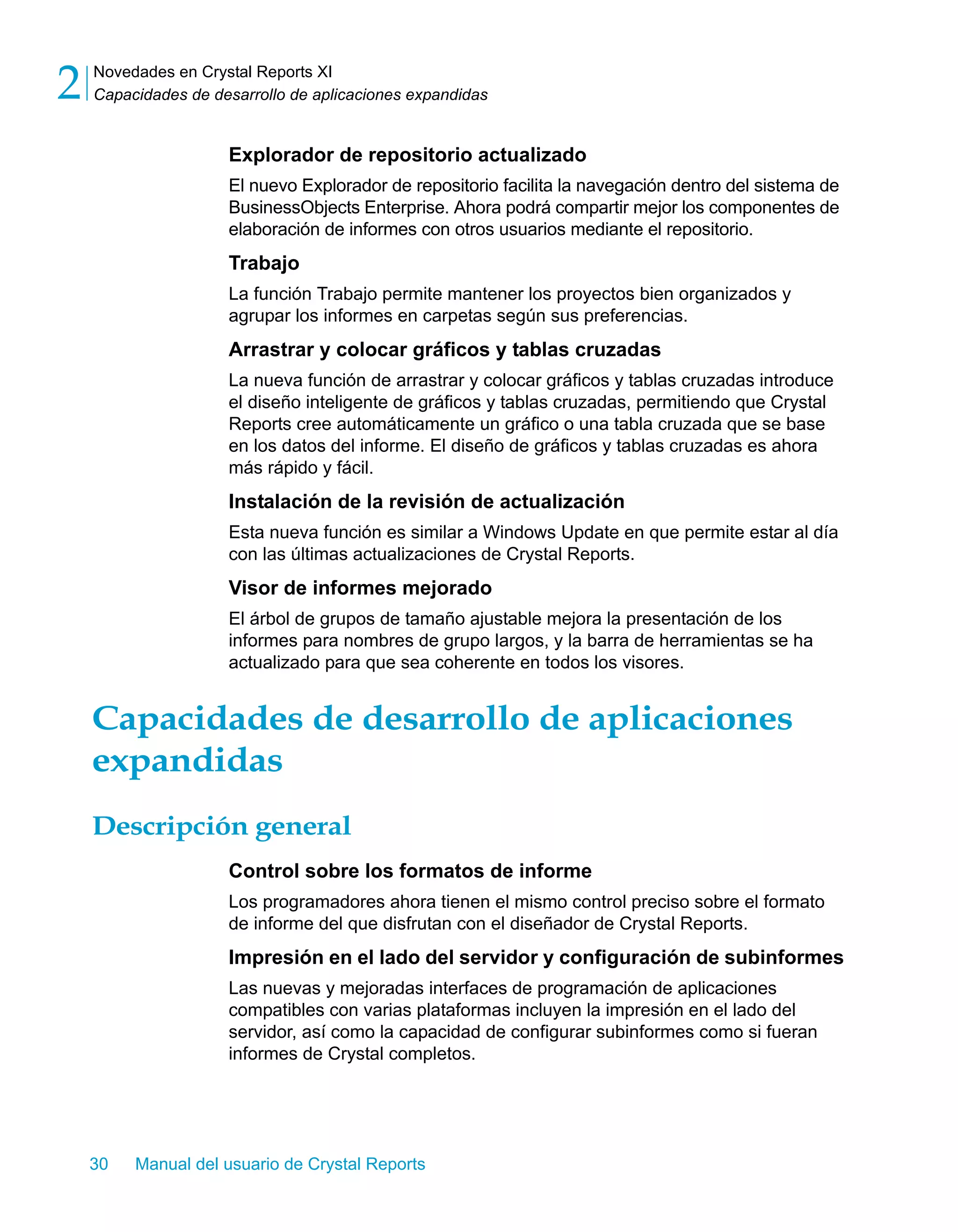 Novedades en Crystal Reports XI 
Capacidades de desarrollo de aplicaciones expandidas 2 
Explorador de repositorio actualizado 
El nuevo Explorador de repositorio facilita la navegación dentro del sistema de 
BusinessObjects Enterprise. Ahora podrá compartir mejor los componentes de 
elaboración de informes con otros usuarios mediante el repositorio. 
Trabajo 
La función Trabajo permite mantener los proyectos bien organizados y 
agrupar los informes en carpetas según sus preferencias. 
Arrastrar y colocar gráficos y tablas cruzadas 
La nueva función de arrastrar y colocar gráficos y tablas cruzadas introduce 
el diseño inteligente de gráficos y tablas cruzadas, permitiendo que Crystal 
Reports cree automáticamente un gráfico o una tabla cruzada que se base 
en los datos del informe. El diseño de gráficos y tablas cruzadas es ahora 
más rápido y fácil. 
Instalación de la revisión de actualización 
Esta nueva función es similar a Windows Update en que permite estar al día 
con las últimas actualizaciones de Crystal Reports. 
Visor de informes mejorado 
El árbol de grupos de tamaño ajustable mejora la presentación de los 
informes para nombres de grupo largos, y la barra de herramientas se ha 
actualizado para que sea coherente en todos los visores. 
Capacidades de desarrollo de aplicaciones 
expandidas 
Descripción general 
Control sobre los formatos de informe 
Los programadores ahora tienen el mismo control preciso sobre el formato 
de informe del que disfrutan con el diseñador de Crystal Reports. 
Impresión en el lado del servidor y configuración de subinformes 
Las nuevas y mejoradas interfaces de programación de aplicaciones 
compatibles con varias plataformas incluyen la impresión en el lado del 
servidor, así como la capacidad de configurar subinformes como si fueran 
informes de Crystal completos. 
30 Manual del usuario de Crystal Reports 
 