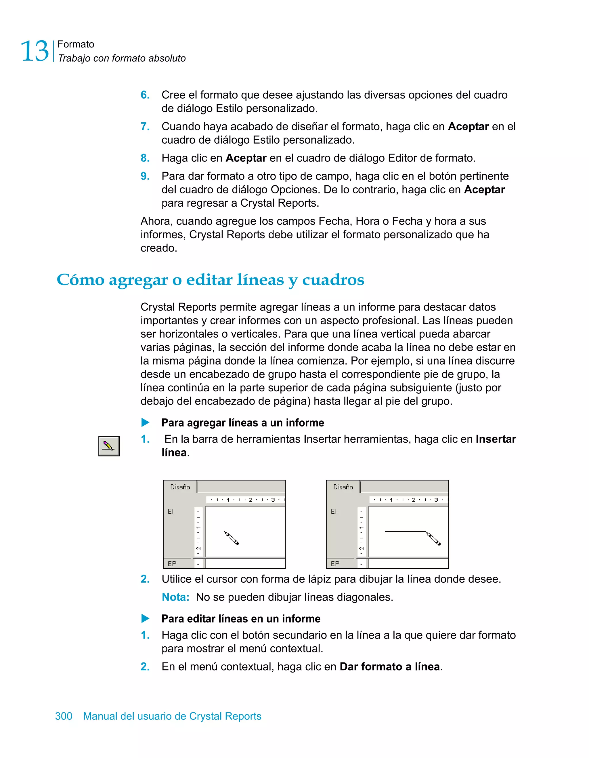 Formato 
Trabajo con formato absoluto 13 
6. Cree el formato que desee ajustando las diversas opciones del cuadro 
de diálogo Estilo personalizado. 
7. Cuando haya acabado de diseñar el formato, haga clic en Aceptar en el 
cuadro de diálogo Estilo personalizado. 
8. Haga clic en Aceptar en el cuadro de diálogo Editor de formato. 
9. Para dar formato a otro tipo de campo, haga clic en el botón pertinente 
del cuadro de diálogo Opciones. De lo contrario, haga clic en Aceptar 
para regresar a Crystal Reports. 
Ahora, cuando agregue los campos Fecha, Hora o Fecha y hora a sus 
informes, Crystal Reports debe utilizar el formato personalizado que ha 
creado. 
Cómo agregar o editar líneas y cuadros 
Crystal Reports permite agregar líneas a un informe para destacar datos 
importantes y crear informes con un aspecto profesional. Las líneas pueden 
ser horizontales o verticales. Para que una línea vertical pueda abarcar 
varias páginas, la sección del informe donde acaba la línea no debe estar en 
la misma página donde la línea comienza. Por ejemplo, si una línea discurre 
desde un encabezado de grupo hasta el correspondiente pie de grupo, la 
línea continúa en la parte superior de cada página subsiguiente (justo por 
debajo del encabezado de página) hasta llegar al pie del grupo. 
X Para agregar líneas a un informe 
1. En la barra de herramientas Insertar herramientas, haga clic en Insertar 
línea. 
2. Utilice el cursor con forma de lápiz para dibujar la línea donde desee. 
Nota: No se pueden dibujar líneas diagonales. 
X Para editar líneas en un informe 
1. Haga clic con el botón secundario en la línea a la que quiere dar formato 
para mostrar el menú contextual. 
2. En el menú contextual, haga clic en Dar formato a línea. 
300 Manual del usuario de Crystal Reports 
 