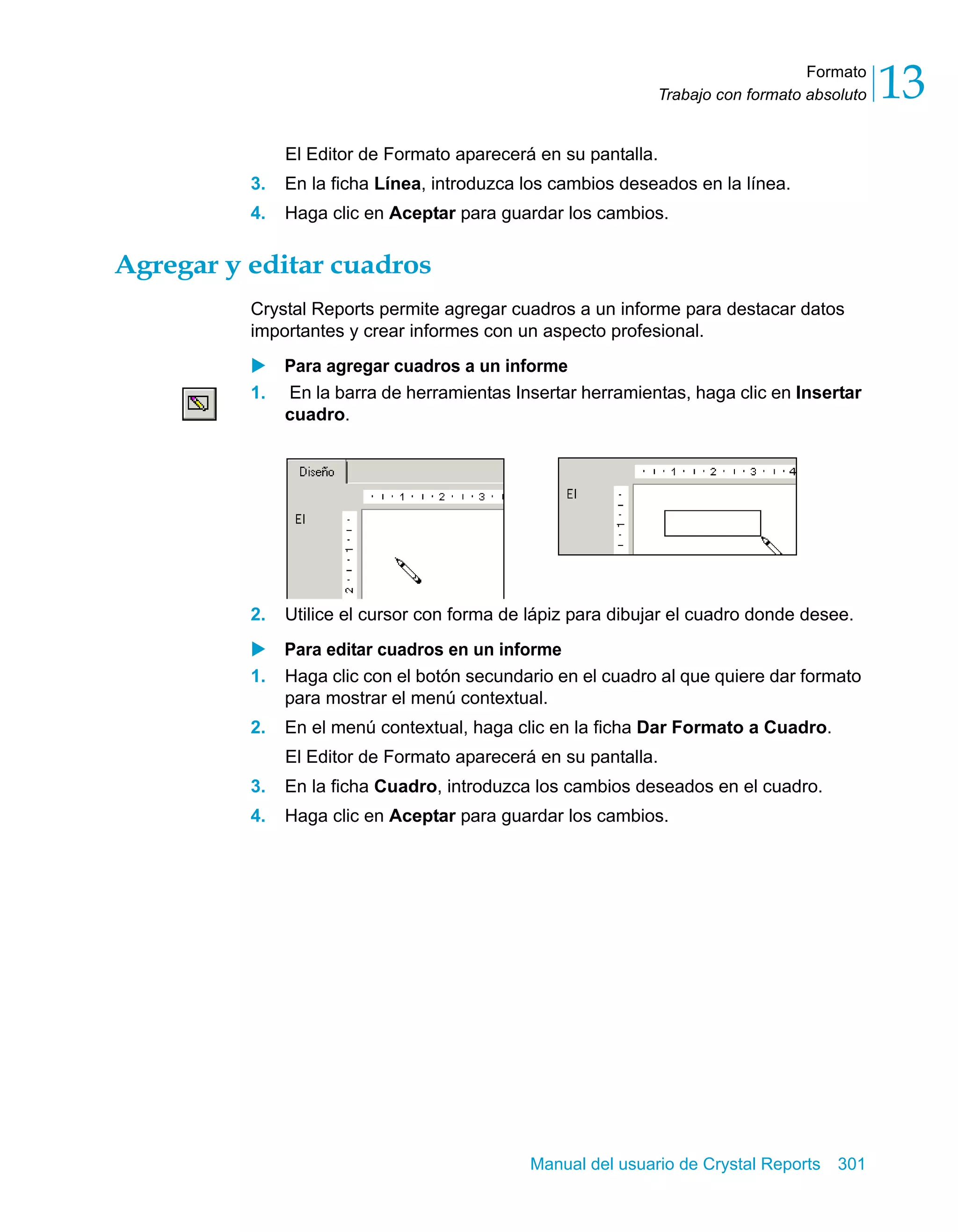 Formato 
13 
Trabajo con formato absoluto El Editor de Formato aparecerá en su pantalla. 
3. En la ficha Línea, introduzca los cambios deseados en la línea. 
4. Haga clic en Aceptar para guardar los cambios. 
Manual del usuario de Crystal Reports 301 
Agregar y editar cuadros 
Crystal Reports permite agregar cuadros a un informe para destacar datos 
importantes y crear informes con un aspecto profesional. 
X Para agregar cuadros a un informe 
1. En la barra de herramientas Insertar herramientas, haga clic en Insertar 
cuadro. 
2. Utilice el cursor con forma de lápiz para dibujar el cuadro donde desee. 
X Para editar cuadros en un informe 
1. Haga clic con el botón secundario en el cuadro al que quiere dar formato 
para mostrar el menú contextual. 
2. En el menú contextual, haga clic en la ficha Dar Formato a Cuadro. 
El Editor de Formato aparecerá en su pantalla. 
3. En la ficha Cuadro, introduzca los cambios deseados en el cuadro. 
4. Haga clic en Aceptar para guardar los cambios. 
 