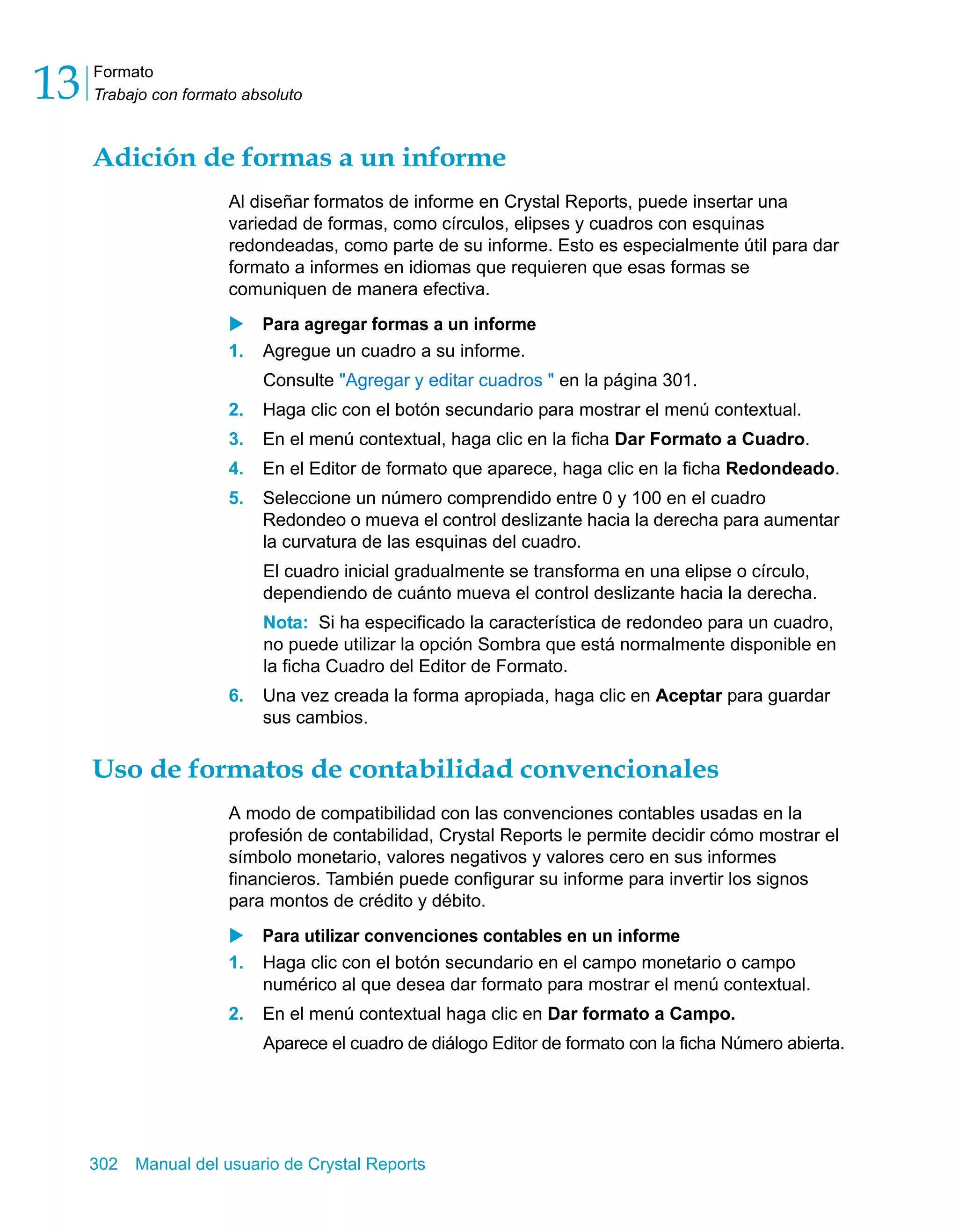 Formato 
Trabajo con formato absoluto 13 
Adición de formas a un informe 
Al diseñar formatos de informe en Crystal Reports, puede insertar una 
variedad de formas, como círculos, elipses y cuadros con esquinas 
redondeadas, como parte de su informe. Esto es especialmente útil para dar 
formato a informes en idiomas que requieren que esas formas se 
comuniquen de manera efectiva. 
X Para agregar formas a un informe 
1. Agregue un cuadro a su informe. 
Consulte "Agregar y editar cuadros " en la página 301. 
2. Haga clic con el botón secundario para mostrar el menú contextual. 
3. En el menú contextual, haga clic en la ficha Dar Formato a Cuadro. 
4. En el Editor de formato que aparece, haga clic en la ficha Redondeado. 
5. Seleccione un número comprendido entre 0 y 100 en el cuadro 
Redondeo o mueva el control deslizante hacia la derecha para aumentar 
la curvatura de las esquinas del cuadro. 
El cuadro inicial gradualmente se transforma en una elipse o círculo, 
dependiendo de cuánto mueva el control deslizante hacia la derecha. 
Nota: Si ha especificado la característica de redondeo para un cuadro, 
no puede utilizar la opción Sombra que está normalmente disponible en 
la ficha Cuadro del Editor de Formato. 
6. Una vez creada la forma apropiada, haga clic en Aceptar para guardar 
sus cambios. 
Uso de formatos de contabilidad convencionales 
A modo de compatibilidad con las convenciones contables usadas en la 
profesión de contabilidad, Crystal Reports le permite decidir cómo mostrar el 
símbolo monetario, valores negativos y valores cero en sus informes 
financieros. También puede configurar su informe para invertir los signos 
para montos de crédito y débito. 
X Para utilizar convenciones contables en un informe 
1. Haga clic con el botón secundario en el campo monetario o campo 
numérico al que desea dar formato para mostrar el menú contextual. 
2. En el menú contextual haga clic en Dar formato a Campo. 
Aparece el cuadro de diálogo Editor de formato con la ficha Número abierta. 
302 Manual del usuario de Crystal Reports 
 
