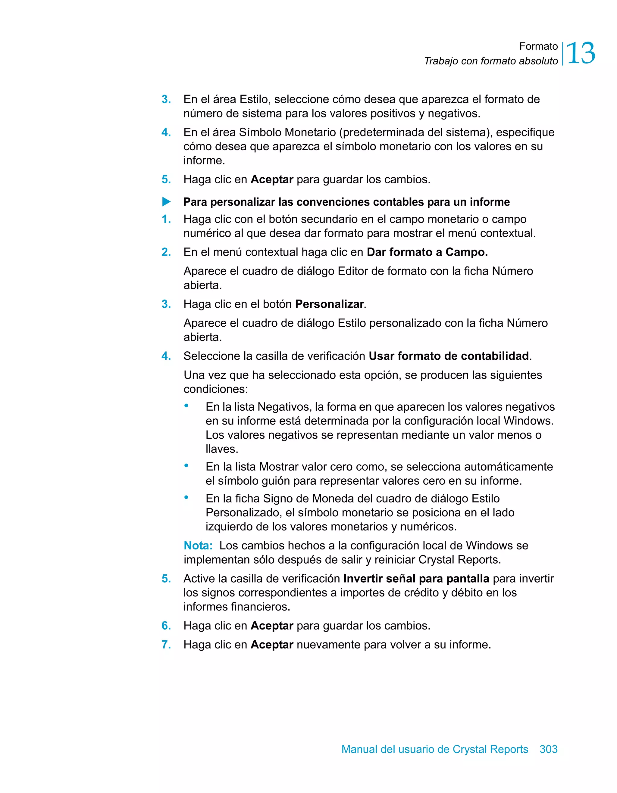 Formato 
13 
Trabajo con formato absoluto 3. En el área Estilo, seleccione cómo desea que aparezca el formato de 
número de sistema para los valores positivos y negativos. 
4. En el área Símbolo Monetario (predeterminada del sistema), especifique 
cómo desea que aparezca el símbolo monetario con los valores en su 
informe. 
5. Haga clic en Aceptar para guardar los cambios. 
X Para personalizar las convenciones contables para un informe 
1. Haga clic con el botón secundario en el campo monetario o campo 
numérico al que desea dar formato para mostrar el menú contextual. 
2. En el menú contextual haga clic en Dar formato a Campo. 
Aparece el cuadro de diálogo Editor de formato con la ficha Número 
abierta. 
3. Haga clic en el botón Personalizar. 
Aparece el cuadro de diálogo Estilo personalizado con la ficha Número 
abierta. 
4. Seleccione la casilla de verificación Usar formato de contabilidad. 
Una vez que ha seleccionado esta opción, se producen las siguientes 
condiciones: 
• En la lista Negativos, la forma en que aparecen los valores negativos 
en su informe está determinada por la configuración local Windows. 
Los valores negativos se representan mediante un valor menos o 
llaves. 
• En la lista Mostrar valor cero como, se selecciona automáticamente 
el símbolo guión para representar valores cero en su informe. 
• En la ficha Signo de Moneda del cuadro de diálogo Estilo 
Personalizado, el símbolo monetario se posiciona en el lado 
izquierdo de los valores monetarios y numéricos. 
Nota: Los cambios hechos a la configuración local de Windows se 
implementan sólo después de salir y reiniciar Crystal Reports. 
5. Active la casilla de verificación Invertir señal para pantalla para invertir 
los signos correspondientes a importes de crédito y débito en los 
informes financieros. 
6. Haga clic en Aceptar para guardar los cambios. 
7. Haga clic en Aceptar nuevamente para volver a su informe. 
Manual del usuario de Crystal Reports 303 
 