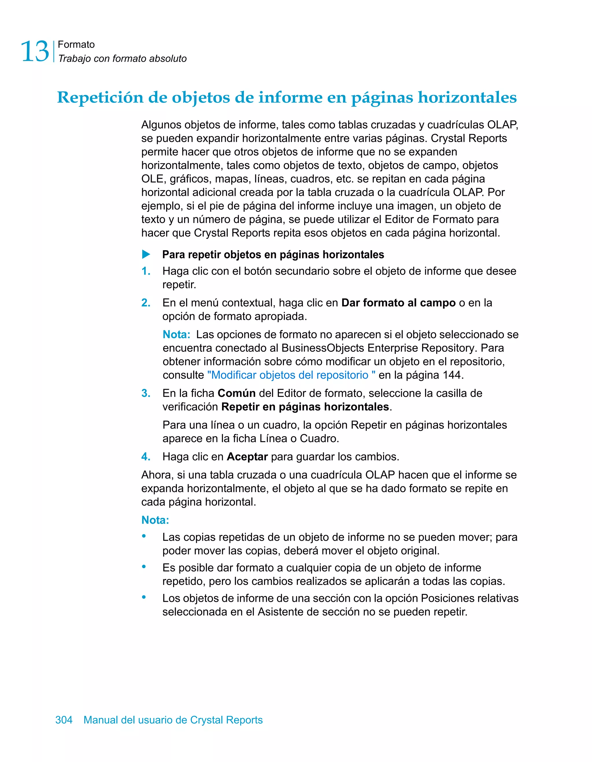 Formato 
Trabajo con formato absoluto 13 
Repetición de objetos de informe en páginas horizontales 
Algunos objetos de informe, tales como tablas cruzadas y cuadrículas OLAP, 
se pueden expandir horizontalmente entre varias páginas. Crystal Reports 
permite hacer que otros objetos de informe que no se expanden 
horizontalmente, tales como objetos de texto, objetos de campo, objetos 
OLE, gráficos, mapas, líneas, cuadros, etc. se repitan en cada página 
horizontal adicional creada por la tabla cruzada o la cuadrícula OLAP. Por 
ejemplo, si el pie de página del informe incluye una imagen, un objeto de 
texto y un número de página, se puede utilizar el Editor de Formato para 
hacer que Crystal Reports repita esos objetos en cada página horizontal. 
X Para repetir objetos en páginas horizontales 
1. Haga clic con el botón secundario sobre el objeto de informe que desee 
repetir. 
2. En el menú contextual, haga clic en Dar formato al campo o en la 
opción de formato apropiada. 
Nota: Las opciones de formato no aparecen si el objeto seleccionado se 
encuentra conectado al BusinessObjects Enterprise Repository. Para 
obtener información sobre cómo modificar un objeto en el repositorio, 
consulte "Modificar objetos del repositorio " en la página 144. 
3. En la ficha Común del Editor de formato, seleccione la casilla de 
verificación Repetir en páginas horizontales. 
Para una línea o un cuadro, la opción Repetir en páginas horizontales 
aparece en la ficha Línea o Cuadro. 
4. Haga clic en Aceptar para guardar los cambios. 
Ahora, si una tabla cruzada o una cuadrícula OLAP hacen que el informe se 
expanda horizontalmente, el objeto al que se ha dado formato se repite en 
cada página horizontal. 
Nota: 
• Las copias repetidas de un objeto de informe no se pueden mover; para 
poder mover las copias, deberá mover el objeto original. 
• Es posible dar formato a cualquier copia de un objeto de informe 
repetido, pero los cambios realizados se aplicarán a todas las copias. 
• Los objetos de informe de una sección con la opción Posiciones relativas 
seleccionada en el Asistente de sección no se pueden repetir. 
304 Manual del usuario de Crystal Reports 
 